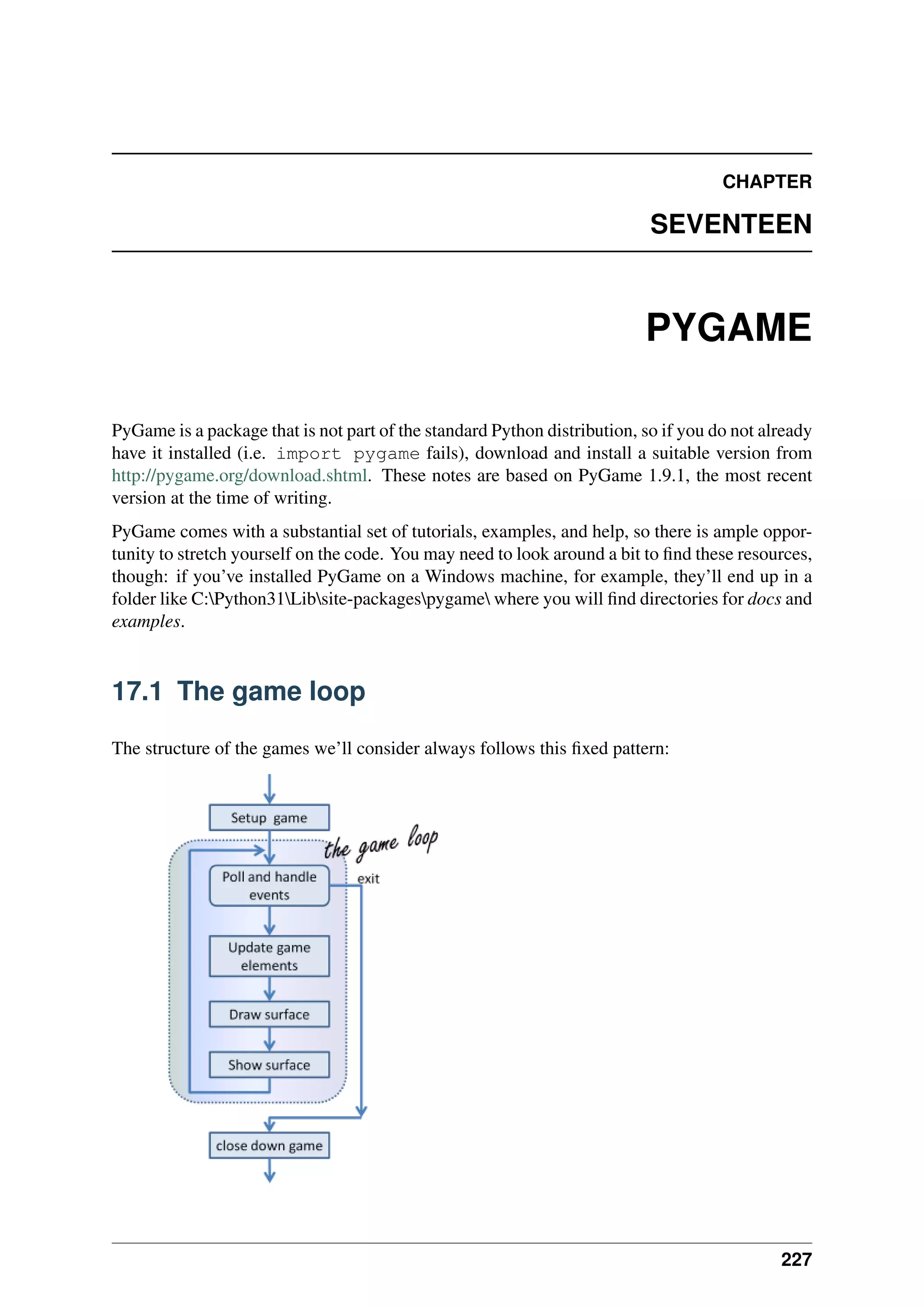 CHAPTER
SEVENTEEN
PYGAME
PyGame is a package that is not part of the standard Python distribution, so if you do not already
have it installed (i.e. import pygame fails), download and install a suitable version from
http://pygame.org/download.shtml. These notes are based on PyGame 1.9.1, the most recent
version at the time of writing.
PyGame comes with a substantial set of tutorials, examples, and help, so there is ample oppor-
tunity to stretch yourself on the code. You may need to look around a bit to find these resources,
though: if you’ve installed PyGame on a Windows machine, for example, they’ll end up in a
folder like C:Python31Libsite-packagespygame where you will find directories for docs and
examples.
17.1 The game loop
The structure of the games we’ll consider always follows this fixed pattern:
227
 