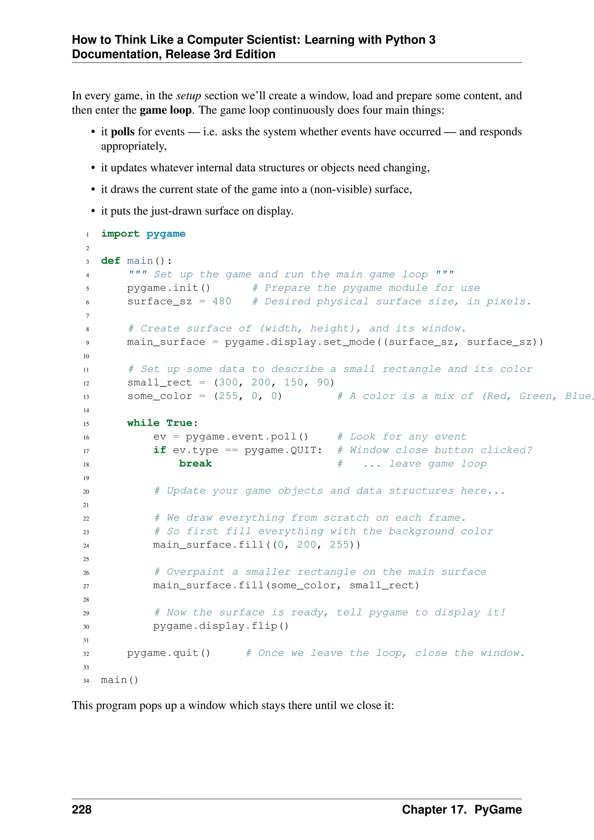 How to Think Like a Computer Scientist: Learning with Python 3
Documentation, Release 3rd Edition
In every game, in the setup section we’ll create a window, load and prepare some content, and
then enter the game loop. The game loop continuously does four main things:
• it polls for events — i.e. asks the system whether events have occurred — and responds
appropriately,
• it updates whatever internal data structures or objects need changing,
• it draws the current state of the game into a (non-visible) surface,
• it puts the just-drawn surface on display.
1 import pygame
2
3 def main():
4 """ Set up the game and run the main game loop """
5 pygame.init() # Prepare the pygame module for use
6 surface_sz = 480 # Desired physical surface size, in pixels.
7
8 # Create surface of (width, height), and its window.
9 main_surface = pygame.display.set_mode((surface_sz, surface_sz))
10
11 # Set up some data to describe a small rectangle and its color
12 small_rect = (300, 200, 150, 90)
13 some_color = (255, 0, 0) # A color is a mix of (Red, Green, Blue)
14
15 while True:
16 ev = pygame.event.poll() # Look for any event
17 if ev.type == pygame.QUIT: # Window close button clicked?
18 break # ... leave game loop
19
20 # Update your game objects and data structures here...
21
22 # We draw everything from scratch on each frame.
23 # So first fill everything with the background color
24 main_surface.fill((0, 200, 255))
25
26 # Overpaint a smaller rectangle on the main surface
27 main_surface.fill(some_color, small_rect)
28
29 # Now the surface is ready, tell pygame to display it!
30 pygame.display.flip()
31
32 pygame.quit() # Once we leave the loop, close the window.
33
34 main()
This program pops up a window which stays there until we close it:
228 Chapter 17. PyGame
 
