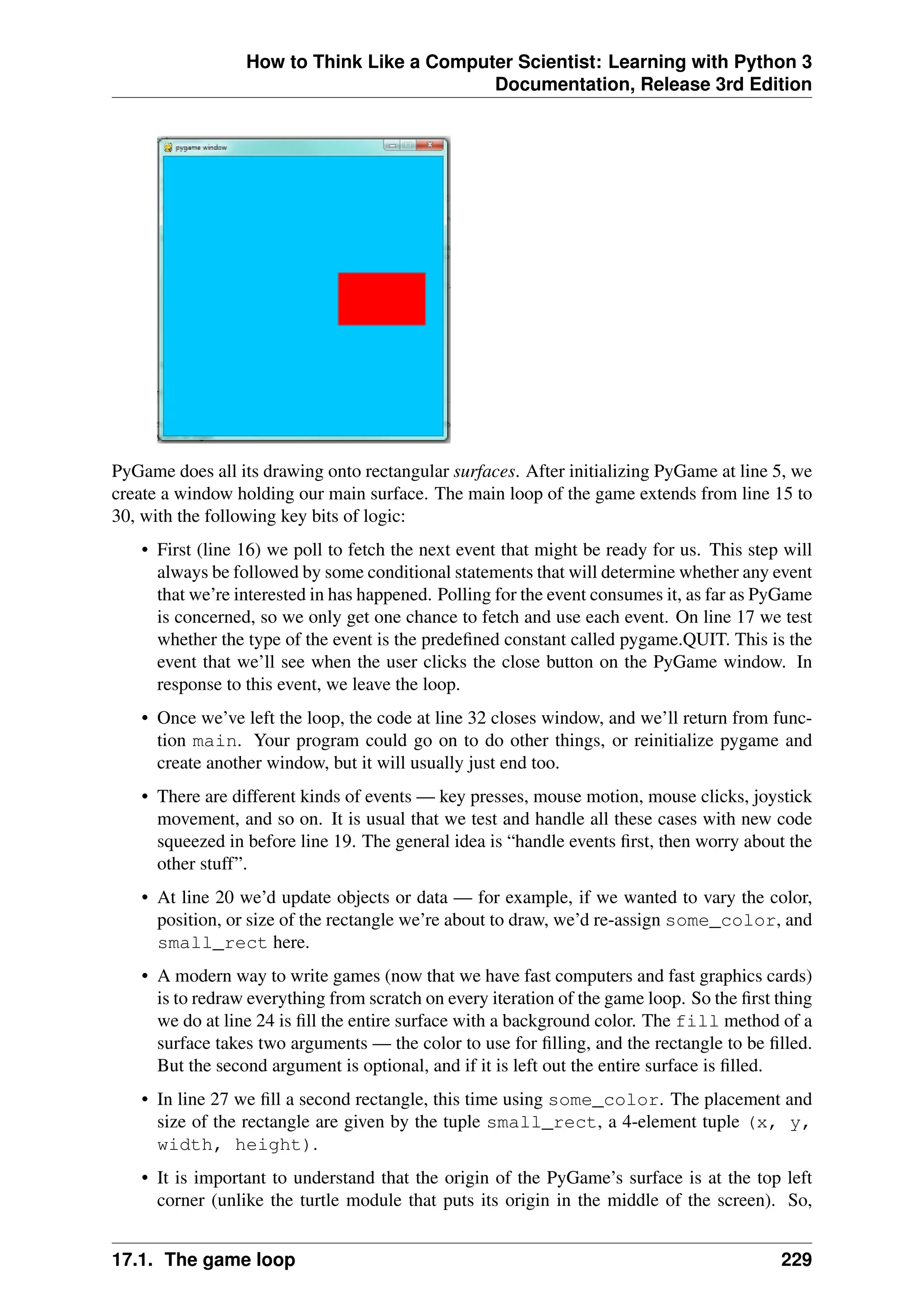 How to Think Like a Computer Scientist: Learning with Python 3
Documentation, Release 3rd Edition
PyGame does all its drawing onto rectangular surfaces. After initializing PyGame at line 5, we
create a window holding our main surface. The main loop of the game extends from line 15 to
30, with the following key bits of logic:
• First (line 16) we poll to fetch the next event that might be ready for us. This step will
always be followed by some conditional statements that will determine whether any event
that we’re interested in has happened. Polling for the event consumes it, as far as PyGame
is concerned, so we only get one chance to fetch and use each event. On line 17 we test
whether the type of the event is the predefined constant called pygame.QUIT. This is the
event that we’ll see when the user clicks the close button on the PyGame window. In
response to this event, we leave the loop.
• Once we’ve left the loop, the code at line 32 closes window, and we’ll return from func-
tion main. Your program could go on to do other things, or reinitialize pygame and
create another window, but it will usually just end too.
• There are different kinds of events — key presses, mouse motion, mouse clicks, joystick
movement, and so on. It is usual that we test and handle all these cases with new code
squeezed in before line 19. The general idea is “handle events first, then worry about the
other stuff”.
• At line 20 we’d update objects or data — for example, if we wanted to vary the color,
position, or size of the rectangle we’re about to draw, we’d re-assign some_color, and
small_rect here.
• A modern way to write games (now that we have fast computers and fast graphics cards)
is to redraw everything from scratch on every iteration of the game loop. So the first thing
we do at line 24 is fill the entire surface with a background color. The fill method of a
surface takes two arguments — the color to use for filling, and the rectangle to be filled.
But the second argument is optional, and if it is left out the entire surface is filled.
• In line 27 we fill a second rectangle, this time using some_color. The placement and
size of the rectangle are given by the tuple small_rect, a 4-element tuple (x, y,
width, height).
• It is important to understand that the origin of the PyGame’s surface is at the top left
corner (unlike the turtle module that puts its origin in the middle of the screen). So,
17.1. The game loop 229
 