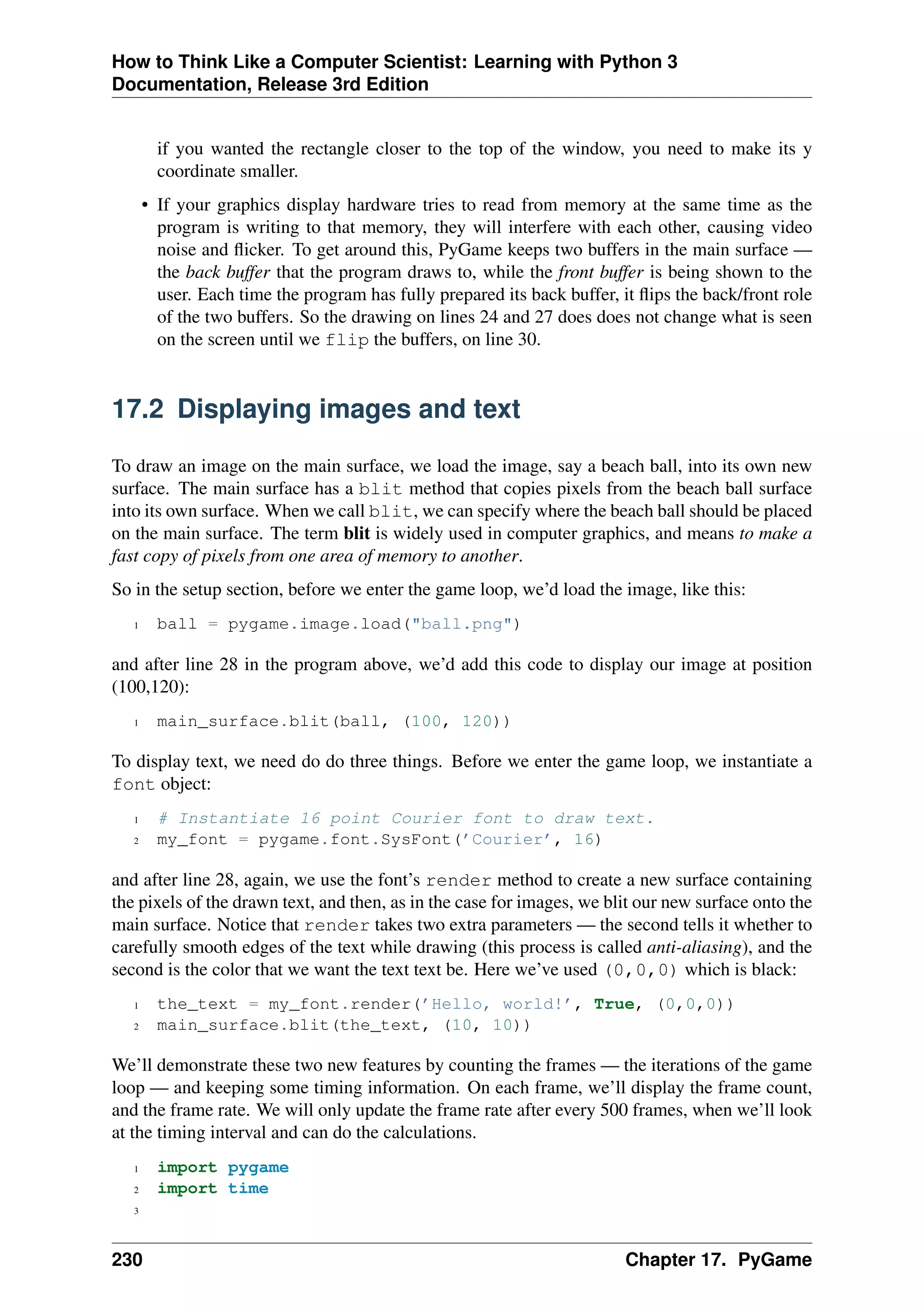 How to Think Like a Computer Scientist: Learning with Python 3
Documentation, Release 3rd Edition
if you wanted the rectangle closer to the top of the window, you need to make its y
coordinate smaller.
• If your graphics display hardware tries to read from memory at the same time as the
program is writing to that memory, they will interfere with each other, causing video
noise and flicker. To get around this, PyGame keeps two buffers in the main surface —
the back buffer that the program draws to, while the front buffer is being shown to the
user. Each time the program has fully prepared its back buffer, it flips the back/front role
of the two buffers. So the drawing on lines 24 and 27 does does not change what is seen
on the screen until we flip the buffers, on line 30.
17.2 Displaying images and text
To draw an image on the main surface, we load the image, say a beach ball, into its own new
surface. The main surface has a blit method that copies pixels from the beach ball surface
into its own surface. When we call blit, we can specify where the beach ball should be placed
on the main surface. The term blit is widely used in computer graphics, and means to make a
fast copy of pixels from one area of memory to another.
So in the setup section, before we enter the game loop, we’d load the image, like this:
1 ball = pygame.image.load("ball.png")
and after line 28 in the program above, we’d add this code to display our image at position
(100,120):
1 main_surface.blit(ball, (100, 120))
To display text, we need do do three things. Before we enter the game loop, we instantiate a
font object:
1 # Instantiate 16 point Courier font to draw text.
2 my_font = pygame.font.SysFont(’Courier’, 16)
and after line 28, again, we use the font’s render method to create a new surface containing
the pixels of the drawn text, and then, as in the case for images, we blit our new surface onto the
main surface. Notice that render takes two extra parameters — the second tells it whether to
carefully smooth edges of the text while drawing (this process is called anti-aliasing), and the
second is the color that we want the text text be. Here we’ve used (0,0,0) which is black:
1 the_text = my_font.render(’Hello, world!’, True, (0,0,0))
2 main_surface.blit(the_text, (10, 10))
We’ll demonstrate these two new features by counting the frames — the iterations of the game
loop — and keeping some timing information. On each frame, we’ll display the frame count,
and the frame rate. We will only update the frame rate after every 500 frames, when we’ll look
at the timing interval and can do the calculations.
1 import pygame
2 import time
3
230 Chapter 17. PyGame
 