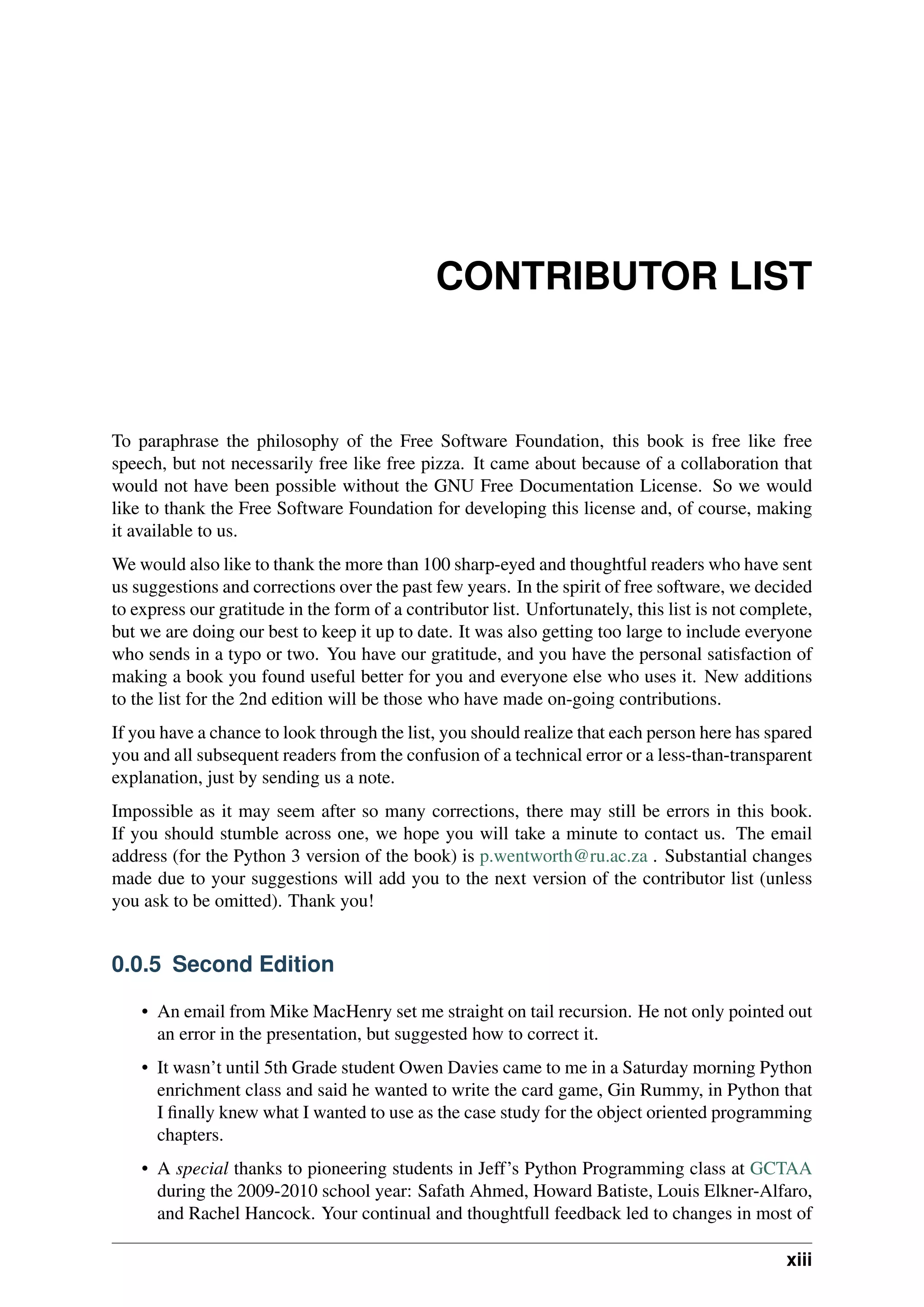 CONTRIBUTOR LIST
To paraphrase the philosophy of the Free Software Foundation, this book is free like free
speech, but not necessarily free like free pizza. It came about because of a collaboration that
would not have been possible without the GNU Free Documentation License. So we would
like to thank the Free Software Foundation for developing this license and, of course, making
it available to us.
We would also like to thank the more than 100 sharp-eyed and thoughtful readers who have sent
us suggestions and corrections over the past few years. In the spirit of free software, we decided
to express our gratitude in the form of a contributor list. Unfortunately, this list is not complete,
but we are doing our best to keep it up to date. It was also getting too large to include everyone
who sends in a typo or two. You have our gratitude, and you have the personal satisfaction of
making a book you found useful better for you and everyone else who uses it. New additions
to the list for the 2nd edition will be those who have made on-going contributions.
If you have a chance to look through the list, you should realize that each person here has spared
you and all subsequent readers from the confusion of a technical error or a less-than-transparent
explanation, just by sending us a note.
Impossible as it may seem after so many corrections, there may still be errors in this book.
If you should stumble across one, we hope you will take a minute to contact us. The email
address (for the Python 3 version of the book) is p.wentworth@ru.ac.za . Substantial changes
made due to your suggestions will add you to the next version of the contributor list (unless
you ask to be omitted). Thank you!
0.0.5 Second Edition
• An email from Mike MacHenry set me straight on tail recursion. He not only pointed out
an error in the presentation, but suggested how to correct it.
• It wasn’t until 5th Grade student Owen Davies came to me in a Saturday morning Python
enrichment class and said he wanted to write the card game, Gin Rummy, in Python that
I finally knew what I wanted to use as the case study for the object oriented programming
chapters.
• A special thanks to pioneering students in Jeff’s Python Programming class at GCTAA
during the 2009-2010 school year: Safath Ahmed, Howard Batiste, Louis Elkner-Alfaro,
and Rachel Hancock. Your continual and thoughtfull feedback led to changes in most of
xiii
 