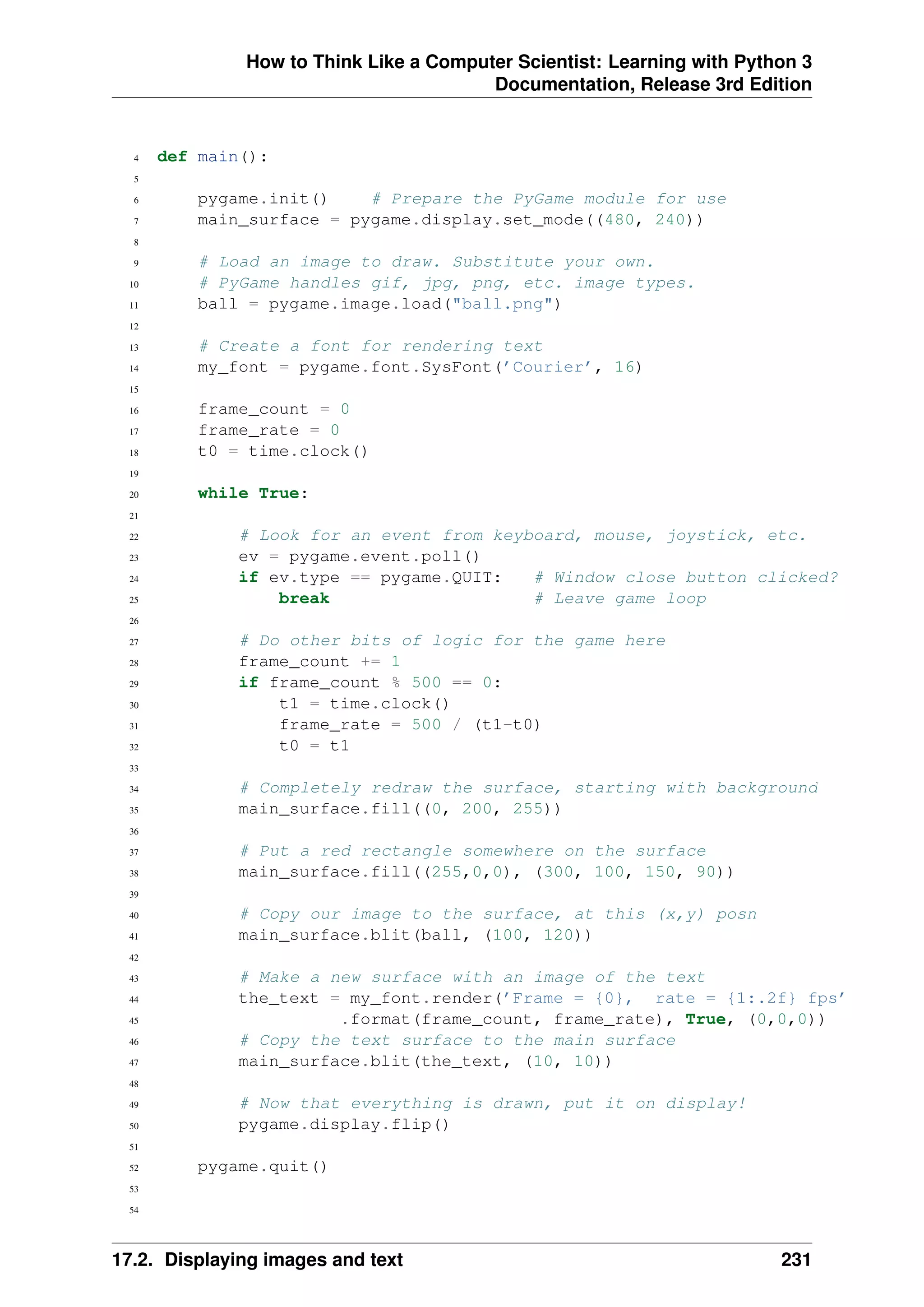 How to Think Like a Computer Scientist: Learning with Python 3
Documentation, Release 3rd Edition
4 def main():
5
6 pygame.init() # Prepare the PyGame module for use
7 main_surface = pygame.display.set_mode((480, 240))
8
9 # Load an image to draw. Substitute your own.
10 # PyGame handles gif, jpg, png, etc. image types.
11 ball = pygame.image.load("ball.png")
12
13 # Create a font for rendering text
14 my_font = pygame.font.SysFont(’Courier’, 16)
15
16 frame_count = 0
17 frame_rate = 0
18 t0 = time.clock()
19
20 while True:
21
22 # Look for an event from keyboard, mouse, joystick, etc.
23 ev = pygame.event.poll()
24 if ev.type == pygame.QUIT: # Window close button clicked?
25 break # Leave game loop
26
27 # Do other bits of logic for the game here
28 frame_count += 1
29 if frame_count % 500 == 0:
30 t1 = time.clock()
31 frame_rate = 500 / (t1-t0)
32 t0 = t1
33
34 # Completely redraw the surface, starting with background
35 main_surface.fill((0, 200, 255))
36
37 # Put a red rectangle somewhere on the surface
38 main_surface.fill((255,0,0), (300, 100, 150, 90))
39
40 # Copy our image to the surface, at this (x,y) posn
41 main_surface.blit(ball, (100, 120))
42
43 # Make a new surface with an image of the text
44 the_text = my_font.render(’Frame = {0}, rate = {1:.2f} fps’
45 .format(frame_count, frame_rate), True, (0,0,0))
46 # Copy the text surface to the main surface
47 main_surface.blit(the_text, (10, 10))
48
49 # Now that everything is drawn, put it on display!
50 pygame.display.flip()
51
52 pygame.quit()
53
54
17.2. Displaying images and text 231
 