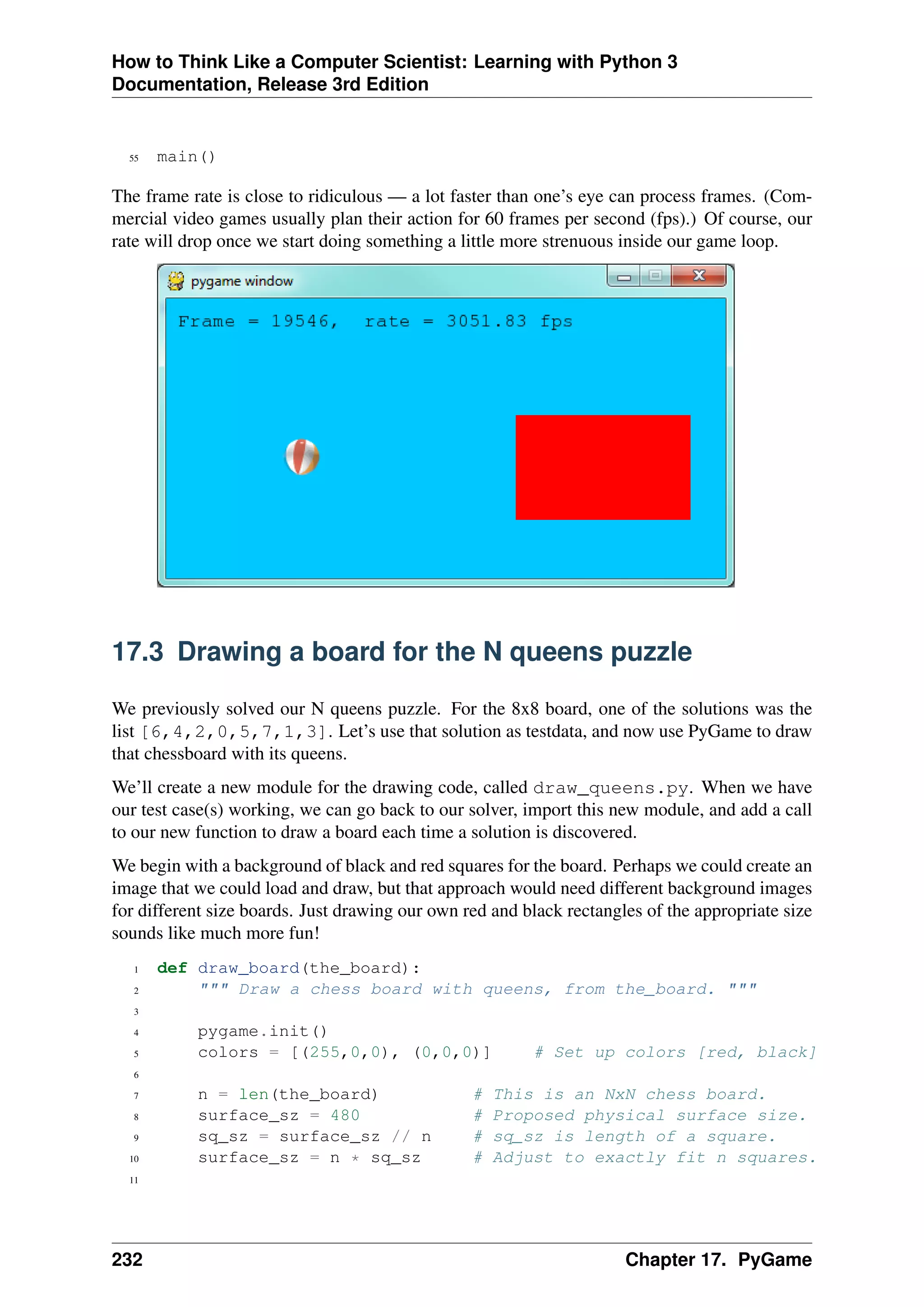 How to Think Like a Computer Scientist: Learning with Python 3
Documentation, Release 3rd Edition
55 main()
The frame rate is close to ridiculous — a lot faster than one’s eye can process frames. (Com-
mercial video games usually plan their action for 60 frames per second (fps).) Of course, our
rate will drop once we start doing something a little more strenuous inside our game loop.
17.3 Drawing a board for the N queens puzzle
We previously solved our N queens puzzle. For the 8x8 board, one of the solutions was the
list [6,4,2,0,5,7,1,3]. Let’s use that solution as testdata, and now use PyGame to draw
that chessboard with its queens.
We’ll create a new module for the drawing code, called draw_queens.py. When we have
our test case(s) working, we can go back to our solver, import this new module, and add a call
to our new function to draw a board each time a solution is discovered.
We begin with a background of black and red squares for the board. Perhaps we could create an
image that we could load and draw, but that approach would need different background images
for different size boards. Just drawing our own red and black rectangles of the appropriate size
sounds like much more fun!
1 def draw_board(the_board):
2 """ Draw a chess board with queens, from the_board. """
3
4 pygame.init()
5 colors = [(255,0,0), (0,0,0)] # Set up colors [red, black]
6
7 n = len(the_board) # This is an NxN chess board.
8 surface_sz = 480 # Proposed physical surface size.
9 sq_sz = surface_sz // n # sq_sz is length of a square.
10 surface_sz = n * sq_sz # Adjust to exactly fit n squares.
11
232 Chapter 17. PyGame
 