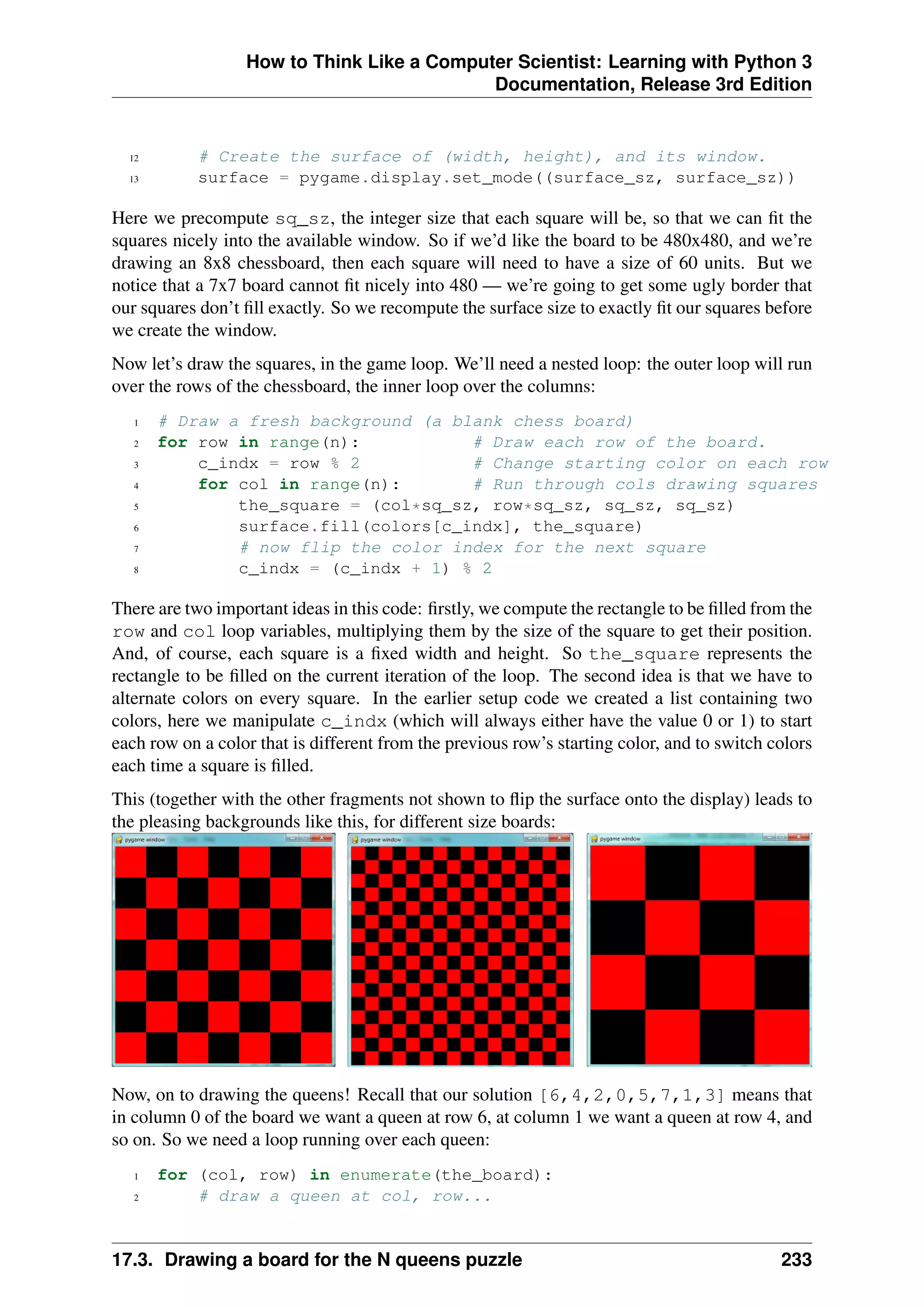 How to Think Like a Computer Scientist: Learning with Python 3
Documentation, Release 3rd Edition
12 # Create the surface of (width, height), and its window.
13 surface = pygame.display.set_mode((surface_sz, surface_sz))
Here we precompute sq_sz, the integer size that each square will be, so that we can fit the
squares nicely into the available window. So if we’d like the board to be 480x480, and we’re
drawing an 8x8 chessboard, then each square will need to have a size of 60 units. But we
notice that a 7x7 board cannot fit nicely into 480 — we’re going to get some ugly border that
our squares don’t fill exactly. So we recompute the surface size to exactly fit our squares before
we create the window.
Now let’s draw the squares, in the game loop. We’ll need a nested loop: the outer loop will run
over the rows of the chessboard, the inner loop over the columns:
1 # Draw a fresh background (a blank chess board)
2 for row in range(n): # Draw each row of the board.
3 c_indx = row % 2 # Change starting color on each row
4 for col in range(n): # Run through cols drawing squares
5 the_square = (col*sq_sz, row*sq_sz, sq_sz, sq_sz)
6 surface.fill(colors[c_indx], the_square)
7 # now flip the color index for the next square
8 c_indx = (c_indx + 1) % 2
There are two important ideas in this code: firstly, we compute the rectangle to be filled from the
row and col loop variables, multiplying them by the size of the square to get their position.
And, of course, each square is a fixed width and height. So the_square represents the
rectangle to be filled on the current iteration of the loop. The second idea is that we have to
alternate colors on every square. In the earlier setup code we created a list containing two
colors, here we manipulate c_indx (which will always either have the value 0 or 1) to start
each row on a color that is different from the previous row’s starting color, and to switch colors
each time a square is filled.
This (together with the other fragments not shown to flip the surface onto the display) leads to
the pleasing backgrounds like this, for different size boards:
Now, on to drawing the queens! Recall that our solution [6,4,2,0,5,7,1,3] means that
in column 0 of the board we want a queen at row 6, at column 1 we want a queen at row 4, and
so on. So we need a loop running over each queen:
1 for (col, row) in enumerate(the_board):
2 # draw a queen at col, row...
17.3. Drawing a board for the N queens puzzle 233
 