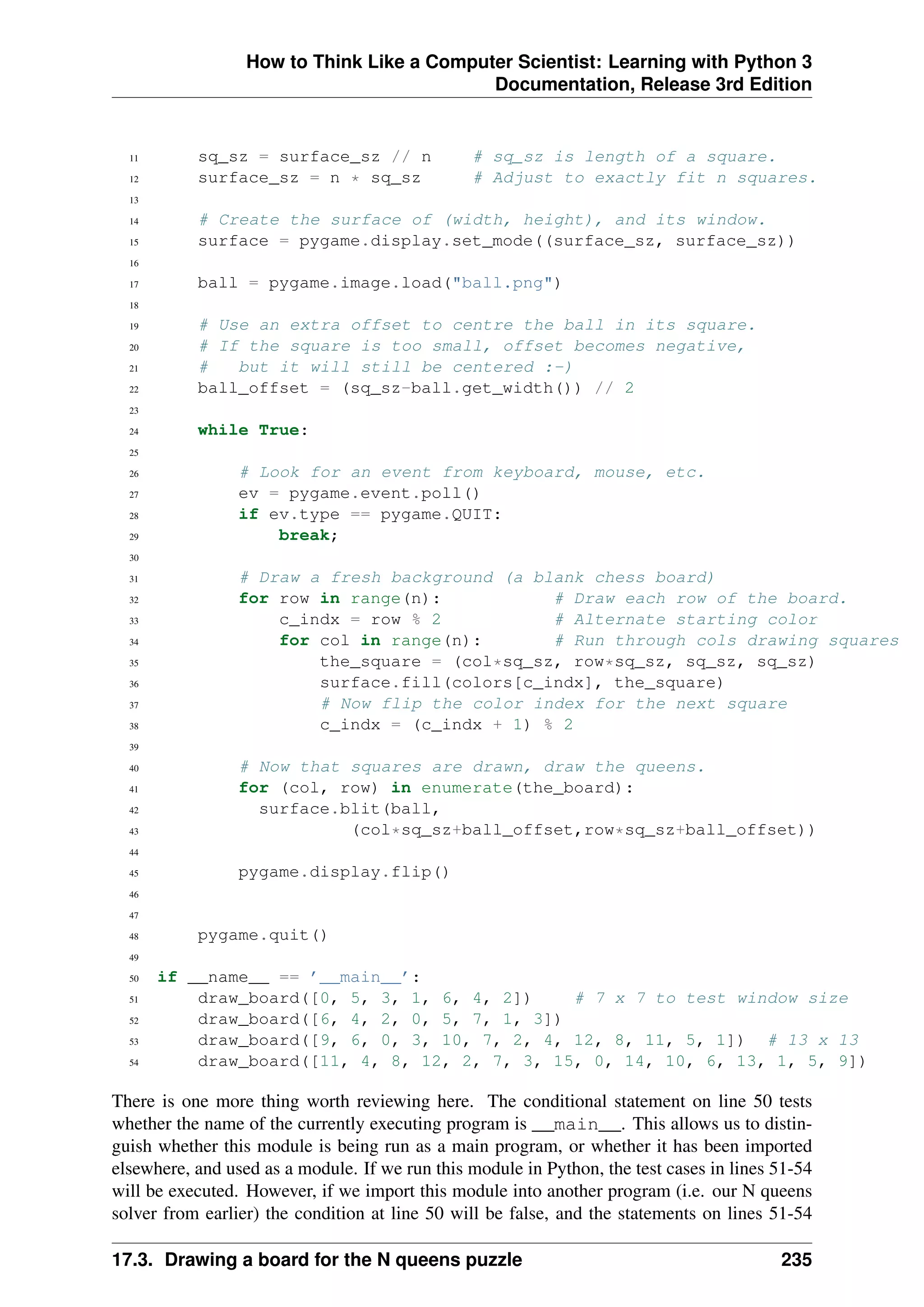 How to Think Like a Computer Scientist: Learning with Python 3
Documentation, Release 3rd Edition
11 sq_sz = surface_sz // n # sq_sz is length of a square.
12 surface_sz = n * sq_sz # Adjust to exactly fit n squares.
13
14 # Create the surface of (width, height), and its window.
15 surface = pygame.display.set_mode((surface_sz, surface_sz))
16
17 ball = pygame.image.load("ball.png")
18
19 # Use an extra offset to centre the ball in its square.
20 # If the square is too small, offset becomes negative,
21 # but it will still be centered :-)
22 ball_offset = (sq_sz-ball.get_width()) // 2
23
24 while True:
25
26 # Look for an event from keyboard, mouse, etc.
27 ev = pygame.event.poll()
28 if ev.type == pygame.QUIT:
29 break;
30
31 # Draw a fresh background (a blank chess board)
32 for row in range(n): # Draw each row of the board.
33 c_indx = row % 2 # Alternate starting color
34 for col in range(n): # Run through cols drawing squares
35 the_square = (col*sq_sz, row*sq_sz, sq_sz, sq_sz)
36 surface.fill(colors[c_indx], the_square)
37 # Now flip the color index for the next square
38 c_indx = (c_indx + 1) % 2
39
40 # Now that squares are drawn, draw the queens.
41 for (col, row) in enumerate(the_board):
42 surface.blit(ball,
43 (col*sq_sz+ball_offset,row*sq_sz+ball_offset))
44
45 pygame.display.flip()
46
47
48 pygame.quit()
49
50 if __name__ == ’__main__’:
51 draw_board([0, 5, 3, 1, 6, 4, 2]) # 7 x 7 to test window size
52 draw_board([6, 4, 2, 0, 5, 7, 1, 3])
53 draw_board([9, 6, 0, 3, 10, 7, 2, 4, 12, 8, 11, 5, 1]) # 13 x 13
54 draw_board([11, 4, 8, 12, 2, 7, 3, 15, 0, 14, 10, 6, 13, 1, 5, 9])
There is one more thing worth reviewing here. The conditional statement on line 50 tests
whether the name of the currently executing program is __main__. This allows us to distin-
guish whether this module is being run as a main program, or whether it has been imported
elsewhere, and used as a module. If we run this module in Python, the test cases in lines 51-54
will be executed. However, if we import this module into another program (i.e. our N queens
solver from earlier) the condition at line 50 will be false, and the statements on lines 51-54
17.3. Drawing a board for the N queens puzzle 235
 