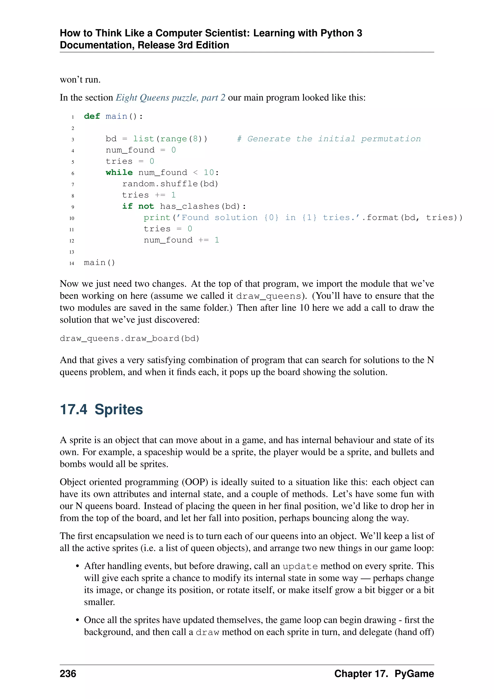 How to Think Like a Computer Scientist: Learning with Python 3
Documentation, Release 3rd Edition
won’t run.
In the section Eight Queens puzzle, part 2 our main program looked like this:
1 def main():
2
3 bd = list(range(8)) # Generate the initial permutation
4 num_found = 0
5 tries = 0
6 while num_found < 10:
7 random.shuffle(bd)
8 tries += 1
9 if not has_clashes(bd):
10 print(’Found solution {0} in {1} tries.’.format(bd, tries))
11 tries = 0
12 num_found += 1
13
14 main()
Now we just need two changes. At the top of that program, we import the module that we’ve
been working on here (assume we called it draw_queens). (You’ll have to ensure that the
two modules are saved in the same folder.) Then after line 10 here we add a call to draw the
solution that we’ve just discovered:
draw_queens.draw_board(bd)
And that gives a very satisfying combination of program that can search for solutions to the N
queens problem, and when it finds each, it pops up the board showing the solution.
17.4 Sprites
A sprite is an object that can move about in a game, and has internal behaviour and state of its
own. For example, a spaceship would be a sprite, the player would be a sprite, and bullets and
bombs would all be sprites.
Object oriented programming (OOP) is ideally suited to a situation like this: each object can
have its own attributes and internal state, and a couple of methods. Let’s have some fun with
our N queens board. Instead of placing the queen in her final position, we’d like to drop her in
from the top of the board, and let her fall into position, perhaps bouncing along the way.
The first encapsulation we need is to turn each of our queens into an object. We’ll keep a list of
all the active sprites (i.e. a list of queen objects), and arrange two new things in our game loop:
• After handling events, but before drawing, call an update method on every sprite. This
will give each sprite a chance to modify its internal state in some way — perhaps change
its image, or change its position, or rotate itself, or make itself grow a bit bigger or a bit
smaller.
• Once all the sprites have updated themselves, the game loop can begin drawing - first the
background, and then call a draw method on each sprite in turn, and delegate (hand off)
236 Chapter 17. PyGame
 