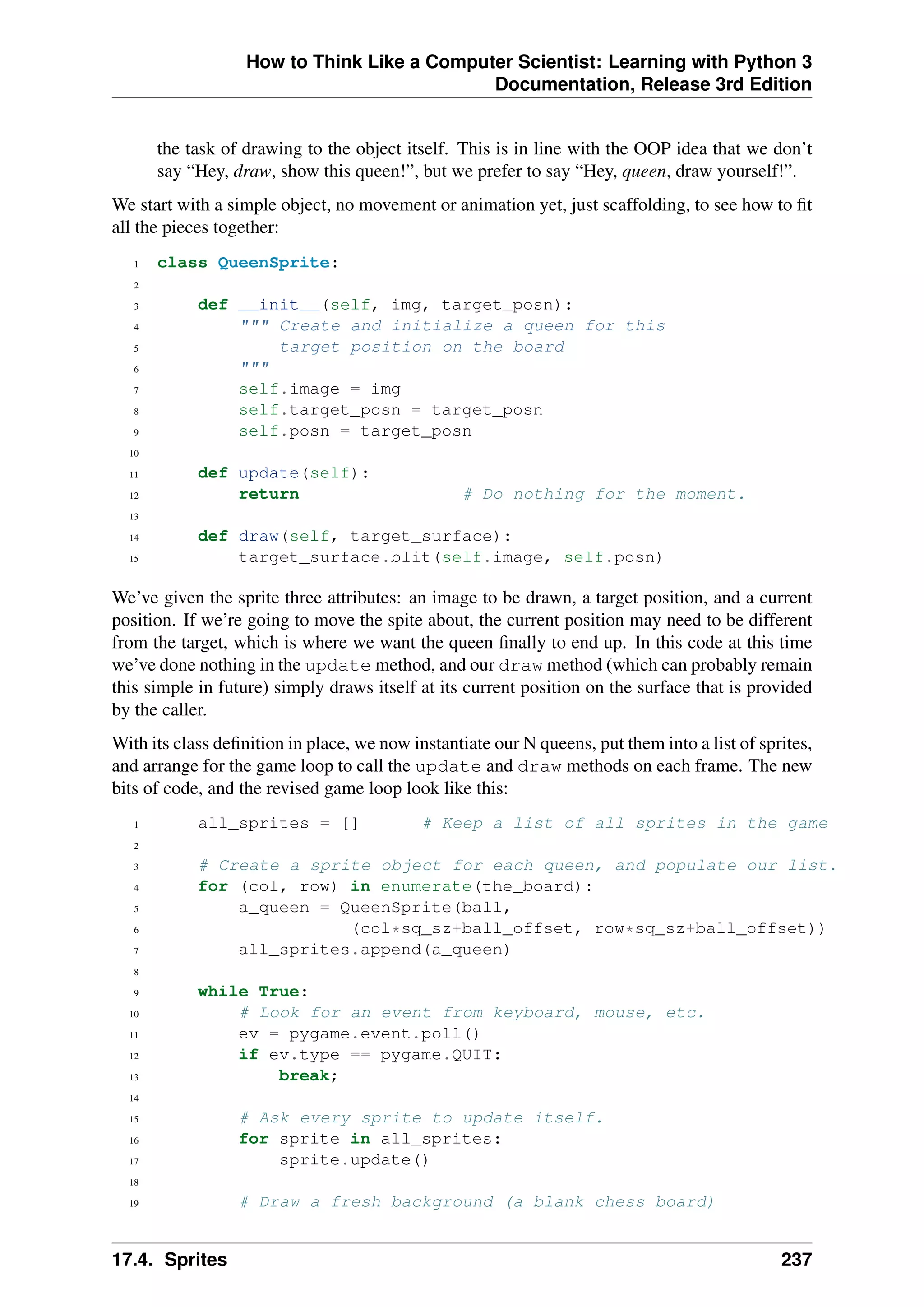 How to Think Like a Computer Scientist: Learning with Python 3
Documentation, Release 3rd Edition
the task of drawing to the object itself. This is in line with the OOP idea that we don’t
say “Hey, draw, show this queen!”, but we prefer to say “Hey, queen, draw yourself!”.
We start with a simple object, no movement or animation yet, just scaffolding, to see how to fit
all the pieces together:
1 class QueenSprite:
2
3 def __init__(self, img, target_posn):
4 """ Create and initialize a queen for this
5 target position on the board
6 """
7 self.image = img
8 self.target_posn = target_posn
9 self.posn = target_posn
10
11 def update(self):
12 return # Do nothing for the moment.
13
14 def draw(self, target_surface):
15 target_surface.blit(self.image, self.posn)
We’ve given the sprite three attributes: an image to be drawn, a target position, and a current
position. If we’re going to move the spite about, the current position may need to be different
from the target, which is where we want the queen finally to end up. In this code at this time
we’ve done nothing in the update method, and our draw method (which can probably remain
this simple in future) simply draws itself at its current position on the surface that is provided
by the caller.
With its class definition in place, we now instantiate our N queens, put them into a list of sprites,
and arrange for the game loop to call the update and draw methods on each frame. The new
bits of code, and the revised game loop look like this:
1 all_sprites = [] # Keep a list of all sprites in the game
2
3 # Create a sprite object for each queen, and populate our list.
4 for (col, row) in enumerate(the_board):
5 a_queen = QueenSprite(ball,
6 (col*sq_sz+ball_offset, row*sq_sz+ball_offset))
7 all_sprites.append(a_queen)
8
9 while True:
10 # Look for an event from keyboard, mouse, etc.
11 ev = pygame.event.poll()
12 if ev.type == pygame.QUIT:
13 break;
14
15 # Ask every sprite to update itself.
16 for sprite in all_sprites:
17 sprite.update()
18
19 # Draw a fresh background (a blank chess board)
17.4. Sprites 237
 