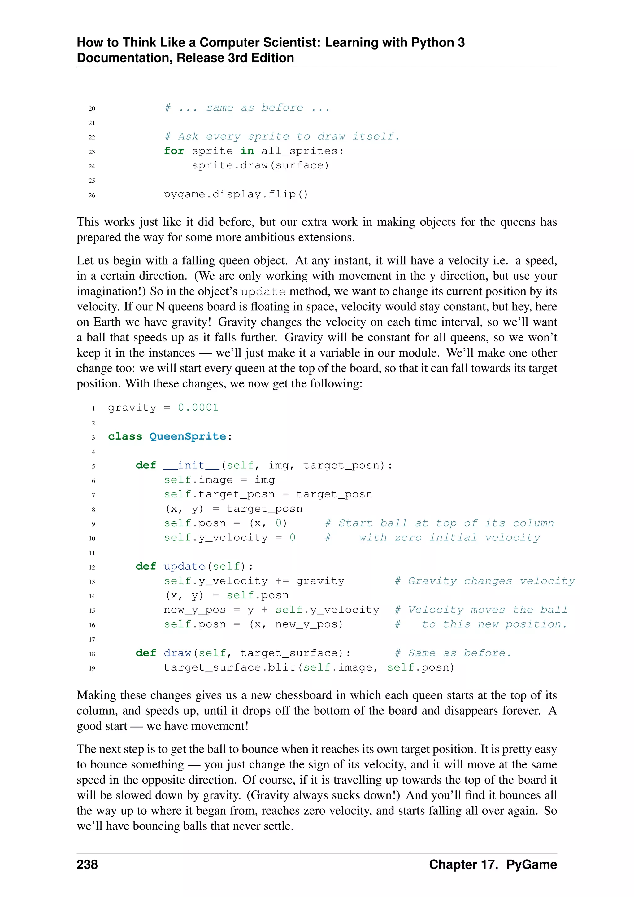 How to Think Like a Computer Scientist: Learning with Python 3
Documentation, Release 3rd Edition
20 # ... same as before ...
21
22 # Ask every sprite to draw itself.
23 for sprite in all_sprites:
24 sprite.draw(surface)
25
26 pygame.display.flip()
This works just like it did before, but our extra work in making objects for the queens has
prepared the way for some more ambitious extensions.
Let us begin with a falling queen object. At any instant, it will have a velocity i.e. a speed,
in a certain direction. (We are only working with movement in the y direction, but use your
imagination!) So in the object’s update method, we want to change its current position by its
velocity. If our N queens board is floating in space, velocity would stay constant, but hey, here
on Earth we have gravity! Gravity changes the velocity on each time interval, so we’ll want
a ball that speeds up as it falls further. Gravity will be constant for all queens, so we won’t
keep it in the instances — we’ll just make it a variable in our module. We’ll make one other
change too: we will start every queen at the top of the board, so that it can fall towards its target
position. With these changes, we now get the following:
1 gravity = 0.0001
2
3 class QueenSprite:
4
5 def __init__(self, img, target_posn):
6 self.image = img
7 self.target_posn = target_posn
8 (x, y) = target_posn
9 self.posn = (x, 0) # Start ball at top of its column
10 self.y_velocity = 0 # with zero initial velocity
11
12 def update(self):
13 self.y_velocity += gravity # Gravity changes velocity
14 (x, y) = self.posn
15 new_y_pos = y + self.y_velocity # Velocity moves the ball
16 self.posn = (x, new_y_pos) # to this new position.
17
18 def draw(self, target_surface): # Same as before.
19 target_surface.blit(self.image, self.posn)
Making these changes gives us a new chessboard in which each queen starts at the top of its
column, and speeds up, until it drops off the bottom of the board and disappears forever. A
good start — we have movement!
The next step is to get the ball to bounce when it reaches its own target position. It is pretty easy
to bounce something — you just change the sign of its velocity, and it will move at the same
speed in the opposite direction. Of course, if it is travelling up towards the top of the board it
will be slowed down by gravity. (Gravity always sucks down!) And you’ll find it bounces all
the way up to where it began from, reaches zero velocity, and starts falling all over again. So
we’ll have bouncing balls that never settle.
238 Chapter 17. PyGame
 