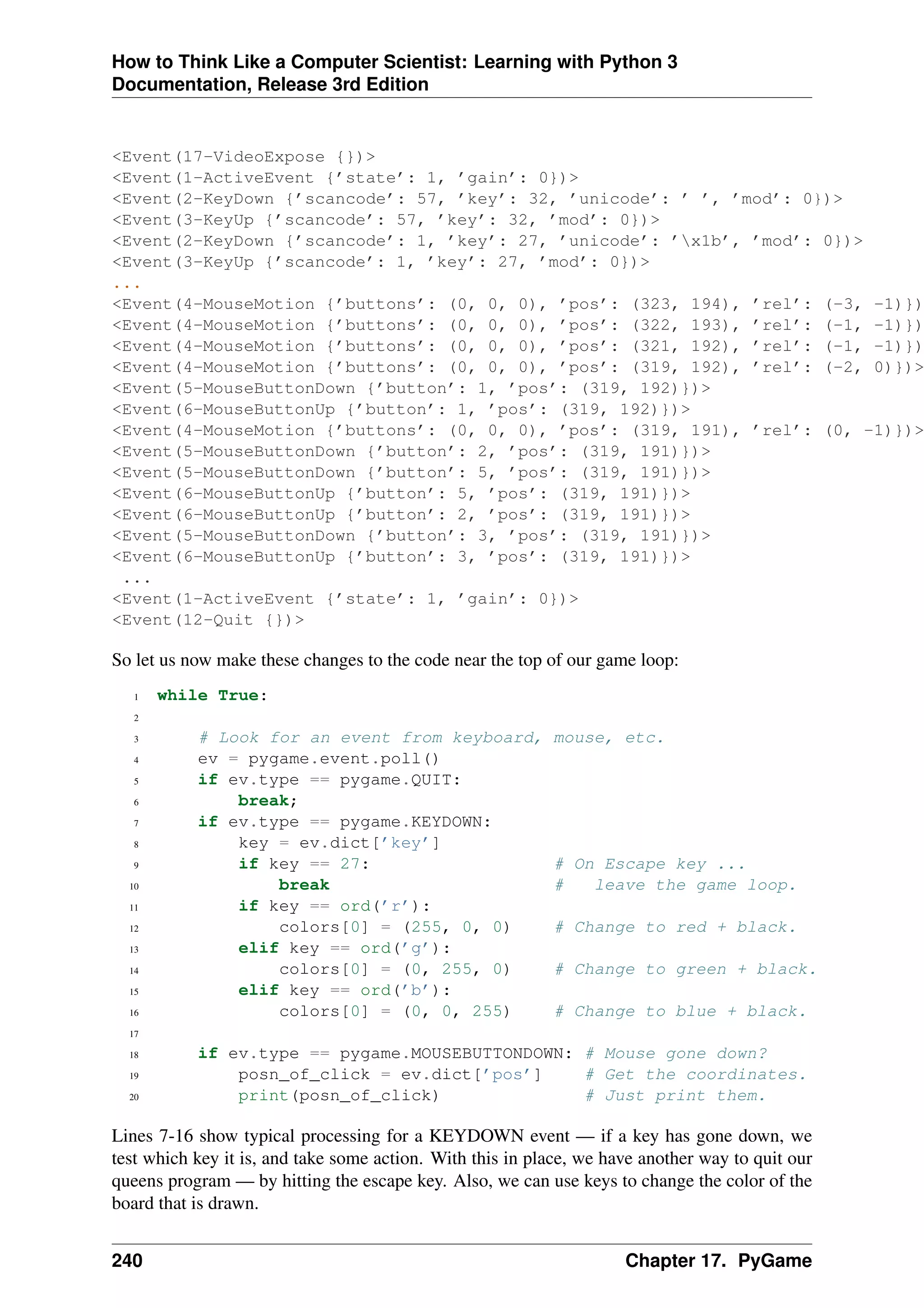 How to Think Like a Computer Scientist: Learning with Python 3
Documentation, Release 3rd Edition
<Event(17-VideoExpose {})>
<Event(1-ActiveEvent {’state’: 1, ’gain’: 0})>
<Event(2-KeyDown {’scancode’: 57, ’key’: 32, ’unicode’: ’ ’, ’mod’: 0})>
<Event(3-KeyUp {’scancode’: 57, ’key’: 32, ’mod’: 0})>
<Event(2-KeyDown {’scancode’: 1, ’key’: 27, ’unicode’: ’x1b’, ’mod’: 0})>
<Event(3-KeyUp {’scancode’: 1, ’key’: 27, ’mod’: 0})>
...
<Event(4-MouseMotion {’buttons’: (0, 0, 0), ’pos’: (323, 194), ’rel’: (-3, -1)})
<Event(4-MouseMotion {’buttons’: (0, 0, 0), ’pos’: (322, 193), ’rel’: (-1, -1)})
<Event(4-MouseMotion {’buttons’: (0, 0, 0), ’pos’: (321, 192), ’rel’: (-1, -1)})
<Event(4-MouseMotion {’buttons’: (0, 0, 0), ’pos’: (319, 192), ’rel’: (-2, 0)})>
<Event(5-MouseButtonDown {’button’: 1, ’pos’: (319, 192)})>
<Event(6-MouseButtonUp {’button’: 1, ’pos’: (319, 192)})>
<Event(4-MouseMotion {’buttons’: (0, 0, 0), ’pos’: (319, 191), ’rel’: (0, -1)})>
<Event(5-MouseButtonDown {’button’: 2, ’pos’: (319, 191)})>
<Event(5-MouseButtonDown {’button’: 5, ’pos’: (319, 191)})>
<Event(6-MouseButtonUp {’button’: 5, ’pos’: (319, 191)})>
<Event(6-MouseButtonUp {’button’: 2, ’pos’: (319, 191)})>
<Event(5-MouseButtonDown {’button’: 3, ’pos’: (319, 191)})>
<Event(6-MouseButtonUp {’button’: 3, ’pos’: (319, 191)})>
...
<Event(1-ActiveEvent {’state’: 1, ’gain’: 0})>
<Event(12-Quit {})>
So let us now make these changes to the code near the top of our game loop:
1 while True:
2
3 # Look for an event from keyboard, mouse, etc.
4 ev = pygame.event.poll()
5 if ev.type == pygame.QUIT:
6 break;
7 if ev.type == pygame.KEYDOWN:
8 key = ev.dict[’key’]
9 if key == 27: # On Escape key ...
10 break # leave the game loop.
11 if key == ord(’r’):
12 colors[0] = (255, 0, 0) # Change to red + black.
13 elif key == ord(’g’):
14 colors[0] = (0, 255, 0) # Change to green + black.
15 elif key == ord(’b’):
16 colors[0] = (0, 0, 255) # Change to blue + black.
17
18 if ev.type == pygame.MOUSEBUTTONDOWN: # Mouse gone down?
19 posn_of_click = ev.dict[’pos’] # Get the coordinates.
20 print(posn_of_click) # Just print them.
Lines 7-16 show typical processing for a KEYDOWN event — if a key has gone down, we
test which key it is, and take some action. With this in place, we have another way to quit our
queens program — by hitting the escape key. Also, we can use keys to change the color of the
board that is drawn.
240 Chapter 17. PyGame
 