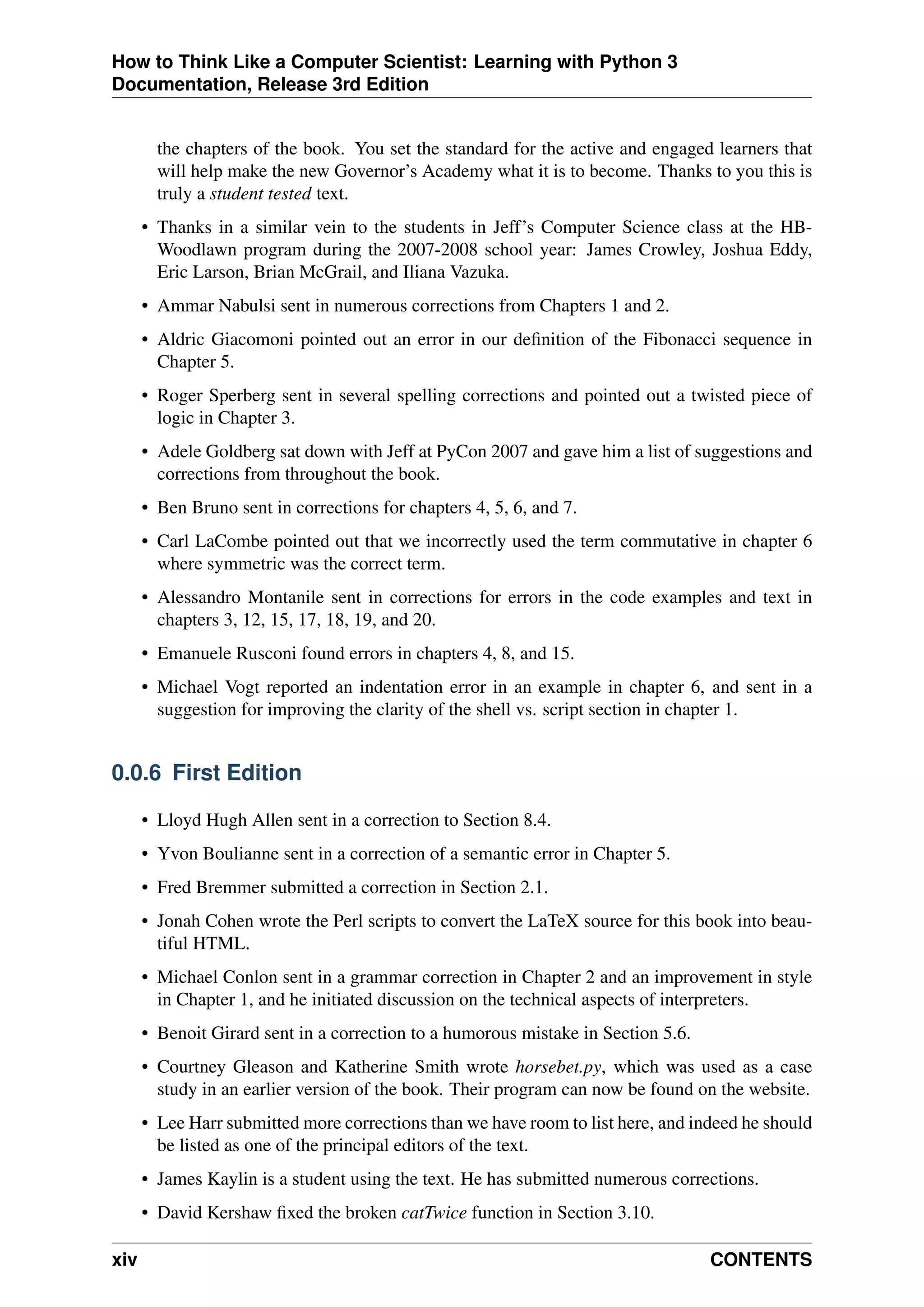 How to Think Like a Computer Scientist: Learning with Python 3
Documentation, Release 3rd Edition
the chapters of the book. You set the standard for the active and engaged learners that
will help make the new Governor’s Academy what it is to become. Thanks to you this is
truly a student tested text.
• Thanks in a similar vein to the students in Jeff’s Computer Science class at the HB-
Woodlawn program during the 2007-2008 school year: James Crowley, Joshua Eddy,
Eric Larson, Brian McGrail, and Iliana Vazuka.
• Ammar Nabulsi sent in numerous corrections from Chapters 1 and 2.
• Aldric Giacomoni pointed out an error in our definition of the Fibonacci sequence in
Chapter 5.
• Roger Sperberg sent in several spelling corrections and pointed out a twisted piece of
logic in Chapter 3.
• Adele Goldberg sat down with Jeff at PyCon 2007 and gave him a list of suggestions and
corrections from throughout the book.
• Ben Bruno sent in corrections for chapters 4, 5, 6, and 7.
• Carl LaCombe pointed out that we incorrectly used the term commutative in chapter 6
where symmetric was the correct term.
• Alessandro Montanile sent in corrections for errors in the code examples and text in
chapters 3, 12, 15, 17, 18, 19, and 20.
• Emanuele Rusconi found errors in chapters 4, 8, and 15.
• Michael Vogt reported an indentation error in an example in chapter 6, and sent in a
suggestion for improving the clarity of the shell vs. script section in chapter 1.
0.0.6 First Edition
• Lloyd Hugh Allen sent in a correction to Section 8.4.
• Yvon Boulianne sent in a correction of a semantic error in Chapter 5.
• Fred Bremmer submitted a correction in Section 2.1.
• Jonah Cohen wrote the Perl scripts to convert the LaTeX source for this book into beau-
tiful HTML.
• Michael Conlon sent in a grammar correction in Chapter 2 and an improvement in style
in Chapter 1, and he initiated discussion on the technical aspects of interpreters.
• Benoit Girard sent in a correction to a humorous mistake in Section 5.6.
• Courtney Gleason and Katherine Smith wrote horsebet.py, which was used as a case
study in an earlier version of the book. Their program can now be found on the website.
• Lee Harr submitted more corrections than we have room to list here, and indeed he should
be listed as one of the principal editors of the text.
• James Kaylin is a student using the text. He has submitted numerous corrections.
• David Kershaw fixed the broken catTwice function in Section 3.10.
xiv CONTENTS
 