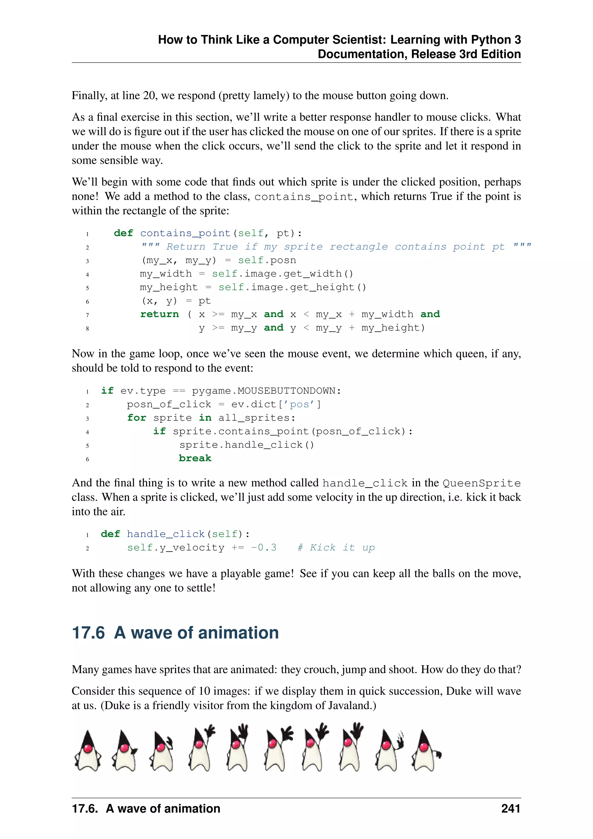 How to Think Like a Computer Scientist: Learning with Python 3
Documentation, Release 3rd Edition
Finally, at line 20, we respond (pretty lamely) to the mouse button going down.
As a final exercise in this section, we’ll write a better response handler to mouse clicks. What
we will do is figure out if the user has clicked the mouse on one of our sprites. If there is a sprite
under the mouse when the click occurs, we’ll send the click to the sprite and let it respond in
some sensible way.
We’ll begin with some code that finds out which sprite is under the clicked position, perhaps
none! We add a method to the class, contains_point, which returns True if the point is
within the rectangle of the sprite:
1 def contains_point(self, pt):
2 """ Return True if my sprite rectangle contains point pt """
3 (my_x, my_y) = self.posn
4 my_width = self.image.get_width()
5 my_height = self.image.get_height()
6 (x, y) = pt
7 return ( x >= my_x and x < my_x + my_width and
8 y >= my_y and y < my_y + my_height)
Now in the game loop, once we’ve seen the mouse event, we determine which queen, if any,
should be told to respond to the event:
1 if ev.type == pygame.MOUSEBUTTONDOWN:
2 posn_of_click = ev.dict[’pos’]
3 for sprite in all_sprites:
4 if sprite.contains_point(posn_of_click):
5 sprite.handle_click()
6 break
And the final thing is to write a new method called handle_click in the QueenSprite
class. When a sprite is clicked, we’ll just add some velocity in the up direction, i.e. kick it back
into the air.
1 def handle_click(self):
2 self.y_velocity += -0.3 # Kick it up
With these changes we have a playable game! See if you can keep all the balls on the move,
not allowing any one to settle!
17.6 A wave of animation
Many games have sprites that are animated: they crouch, jump and shoot. How do they do that?
Consider this sequence of 10 images: if we display them in quick succession, Duke will wave
at us. (Duke is a friendly visitor from the kingdom of Javaland.)
17.6. A wave of animation 241
 
