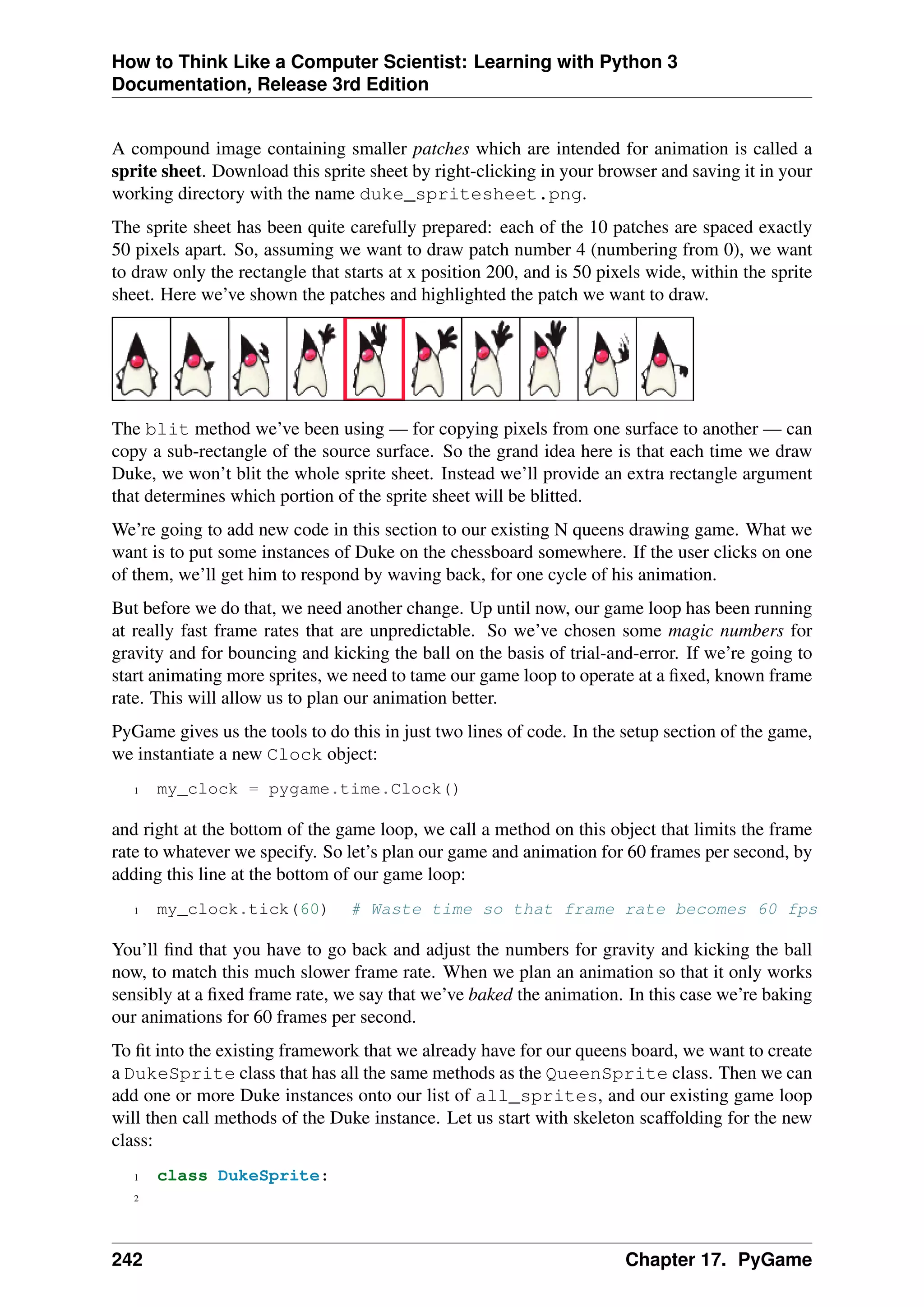 How to Think Like a Computer Scientist: Learning with Python 3
Documentation, Release 3rd Edition
A compound image containing smaller patches which are intended for animation is called a
sprite sheet. Download this sprite sheet by right-clicking in your browser and saving it in your
working directory with the name duke_spritesheet.png.
The sprite sheet has been quite carefully prepared: each of the 10 patches are spaced exactly
50 pixels apart. So, assuming we want to draw patch number 4 (numbering from 0), we want
to draw only the rectangle that starts at x position 200, and is 50 pixels wide, within the sprite
sheet. Here we’ve shown the patches and highlighted the patch we want to draw.
The blit method we’ve been using — for copying pixels from one surface to another — can
copy a sub-rectangle of the source surface. So the grand idea here is that each time we draw
Duke, we won’t blit the whole sprite sheet. Instead we’ll provide an extra rectangle argument
that determines which portion of the sprite sheet will be blitted.
We’re going to add new code in this section to our existing N queens drawing game. What we
want is to put some instances of Duke on the chessboard somewhere. If the user clicks on one
of them, we’ll get him to respond by waving back, for one cycle of his animation.
But before we do that, we need another change. Up until now, our game loop has been running
at really fast frame rates that are unpredictable. So we’ve chosen some magic numbers for
gravity and for bouncing and kicking the ball on the basis of trial-and-error. If we’re going to
start animating more sprites, we need to tame our game loop to operate at a fixed, known frame
rate. This will allow us to plan our animation better.
PyGame gives us the tools to do this in just two lines of code. In the setup section of the game,
we instantiate a new Clock object:
1 my_clock = pygame.time.Clock()
and right at the bottom of the game loop, we call a method on this object that limits the frame
rate to whatever we specify. So let’s plan our game and animation for 60 frames per second, by
adding this line at the bottom of our game loop:
1 my_clock.tick(60) # Waste time so that frame rate becomes 60 fps
You’ll find that you have to go back and adjust the numbers for gravity and kicking the ball
now, to match this much slower frame rate. When we plan an animation so that it only works
sensibly at a fixed frame rate, we say that we’ve baked the animation. In this case we’re baking
our animations for 60 frames per second.
To fit into the existing framework that we already have for our queens board, we want to create
a DukeSprite class that has all the same methods as the QueenSprite class. Then we can
add one or more Duke instances onto our list of all_sprites, and our existing game loop
will then call methods of the Duke instance. Let us start with skeleton scaffolding for the new
class:
1 class DukeSprite:
2
242 Chapter 17. PyGame
 