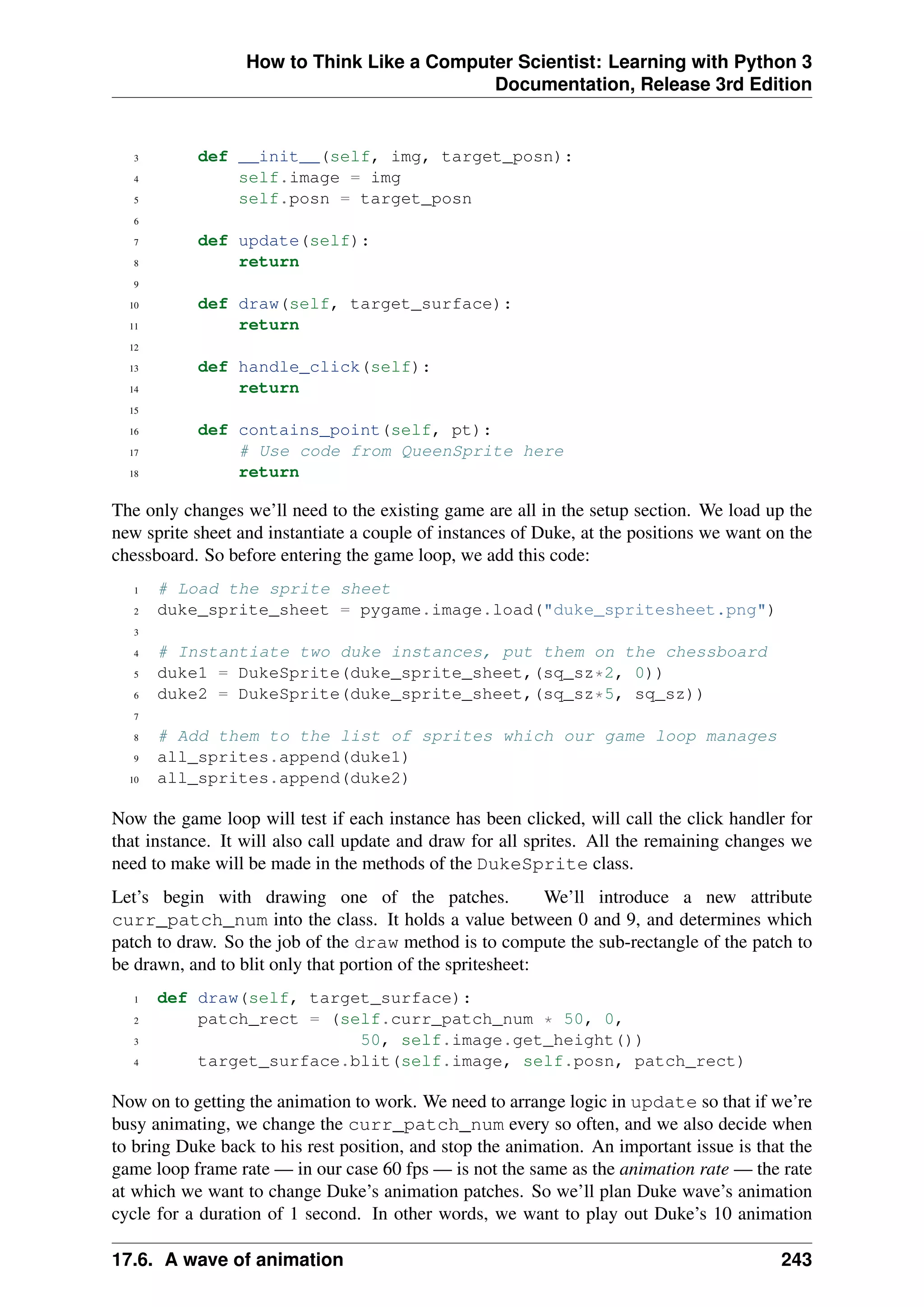 How to Think Like a Computer Scientist: Learning with Python 3
Documentation, Release 3rd Edition
3 def __init__(self, img, target_posn):
4 self.image = img
5 self.posn = target_posn
6
7 def update(self):
8 return
9
10 def draw(self, target_surface):
11 return
12
13 def handle_click(self):
14 return
15
16 def contains_point(self, pt):
17 # Use code from QueenSprite here
18 return
The only changes we’ll need to the existing game are all in the setup section. We load up the
new sprite sheet and instantiate a couple of instances of Duke, at the positions we want on the
chessboard. So before entering the game loop, we add this code:
1 # Load the sprite sheet
2 duke_sprite_sheet = pygame.image.load("duke_spritesheet.png")
3
4 # Instantiate two duke instances, put them on the chessboard
5 duke1 = DukeSprite(duke_sprite_sheet,(sq_sz*2, 0))
6 duke2 = DukeSprite(duke_sprite_sheet,(sq_sz*5, sq_sz))
7
8 # Add them to the list of sprites which our game loop manages
9 all_sprites.append(duke1)
10 all_sprites.append(duke2)
Now the game loop will test if each instance has been clicked, will call the click handler for
that instance. It will also call update and draw for all sprites. All the remaining changes we
need to make will be made in the methods of the DukeSprite class.
Let’s begin with drawing one of the patches. We’ll introduce a new attribute
curr_patch_num into the class. It holds a value between 0 and 9, and determines which
patch to draw. So the job of the draw method is to compute the sub-rectangle of the patch to
be drawn, and to blit only that portion of the spritesheet:
1 def draw(self, target_surface):
2 patch_rect = (self.curr_patch_num * 50, 0,
3 50, self.image.get_height())
4 target_surface.blit(self.image, self.posn, patch_rect)
Now on to getting the animation to work. We need to arrange logic in update so that if we’re
busy animating, we change the curr_patch_num every so often, and we also decide when
to bring Duke back to his rest position, and stop the animation. An important issue is that the
game loop frame rate — in our case 60 fps — is not the same as the animation rate — the rate
at which we want to change Duke’s animation patches. So we’ll plan Duke wave’s animation
cycle for a duration of 1 second. In other words, we want to play out Duke’s 10 animation
17.6. A wave of animation 243
 