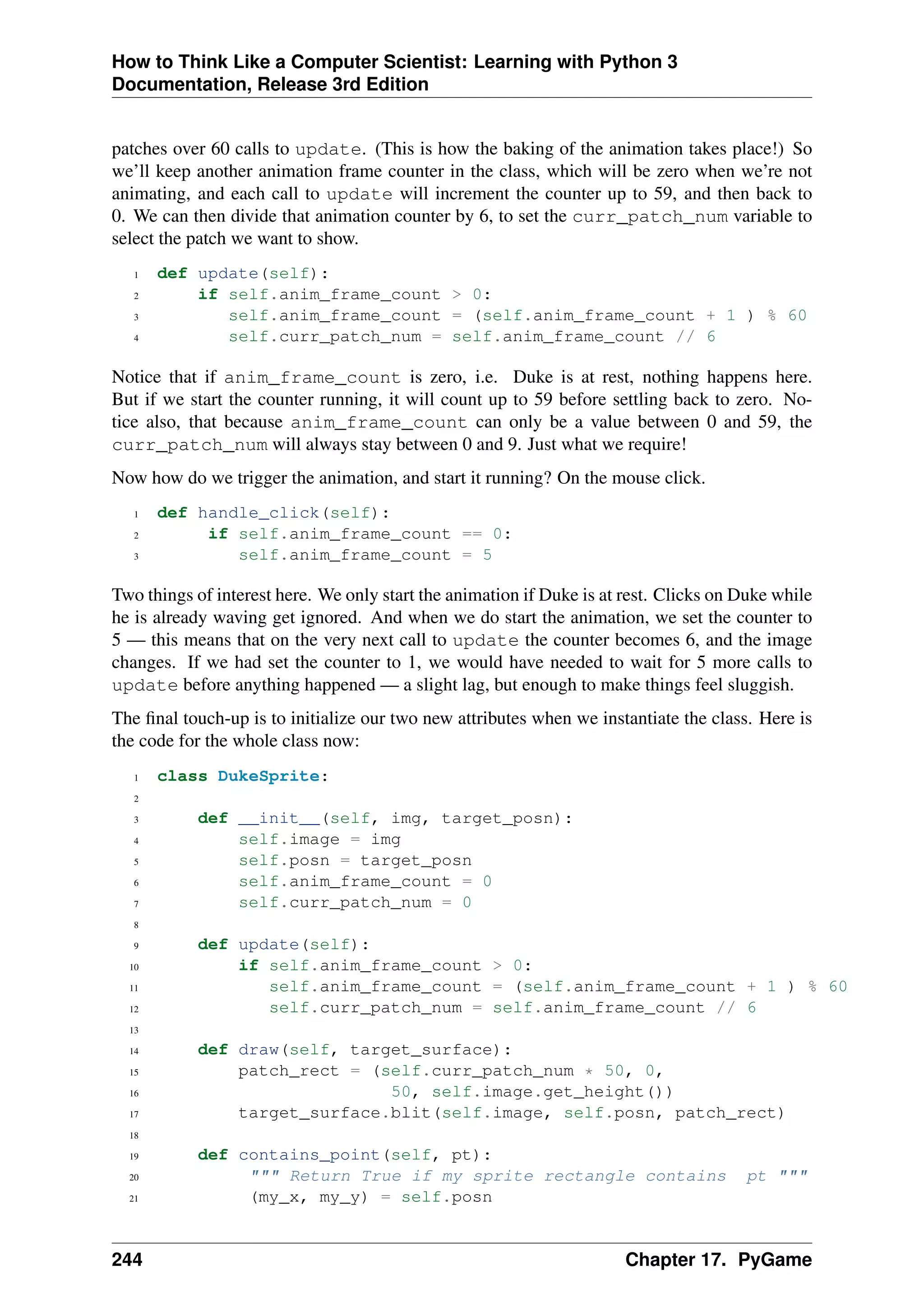 How to Think Like a Computer Scientist: Learning with Python 3
Documentation, Release 3rd Edition
patches over 60 calls to update. (This is how the baking of the animation takes place!) So
we’ll keep another animation frame counter in the class, which will be zero when we’re not
animating, and each call to update will increment the counter up to 59, and then back to
0. We can then divide that animation counter by 6, to set the curr_patch_num variable to
select the patch we want to show.
1 def update(self):
2 if self.anim_frame_count > 0:
3 self.anim_frame_count = (self.anim_frame_count + 1 ) % 60
4 self.curr_patch_num = self.anim_frame_count // 6
Notice that if anim_frame_count is zero, i.e. Duke is at rest, nothing happens here.
But if we start the counter running, it will count up to 59 before settling back to zero. No-
tice also, that because anim_frame_count can only be a value between 0 and 59, the
curr_patch_num will always stay between 0 and 9. Just what we require!
Now how do we trigger the animation, and start it running? On the mouse click.
1 def handle_click(self):
2 if self.anim_frame_count == 0:
3 self.anim_frame_count = 5
Two things of interest here. We only start the animation if Duke is at rest. Clicks on Duke while
he is already waving get ignored. And when we do start the animation, we set the counter to
5 — this means that on the very next call to update the counter becomes 6, and the image
changes. If we had set the counter to 1, we would have needed to wait for 5 more calls to
update before anything happened — a slight lag, but enough to make things feel sluggish.
The final touch-up is to initialize our two new attributes when we instantiate the class. Here is
the code for the whole class now:
1 class DukeSprite:
2
3 def __init__(self, img, target_posn):
4 self.image = img
5 self.posn = target_posn
6 self.anim_frame_count = 0
7 self.curr_patch_num = 0
8
9 def update(self):
10 if self.anim_frame_count > 0:
11 self.anim_frame_count = (self.anim_frame_count + 1 ) % 60
12 self.curr_patch_num = self.anim_frame_count // 6
13
14 def draw(self, target_surface):
15 patch_rect = (self.curr_patch_num * 50, 0,
16 50, self.image.get_height())
17 target_surface.blit(self.image, self.posn, patch_rect)
18
19 def contains_point(self, pt):
20 """ Return True if my sprite rectangle contains pt """
21 (my_x, my_y) = self.posn
244 Chapter 17. PyGame
 