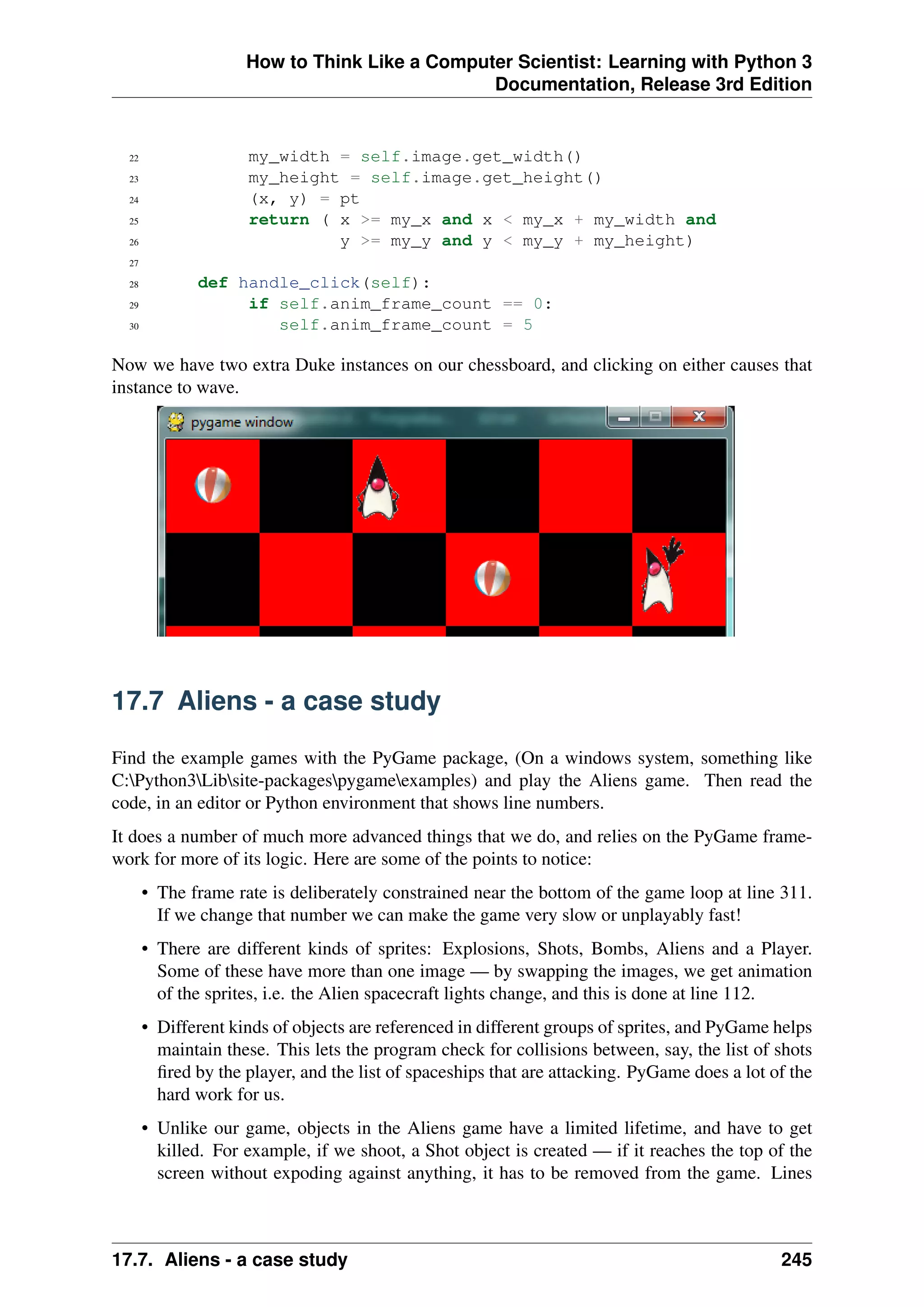 How to Think Like a Computer Scientist: Learning with Python 3
Documentation, Release 3rd Edition
22 my_width = self.image.get_width()
23 my_height = self.image.get_height()
24 (x, y) = pt
25 return ( x >= my_x and x < my_x + my_width and
26 y >= my_y and y < my_y + my_height)
27
28 def handle_click(self):
29 if self.anim_frame_count == 0:
30 self.anim_frame_count = 5
Now we have two extra Duke instances on our chessboard, and clicking on either causes that
instance to wave.
17.7 Aliens - a case study
Find the example games with the PyGame package, (On a windows system, something like
C:Python3Libsite-packagespygameexamples) and play the Aliens game. Then read the
code, in an editor or Python environment that shows line numbers.
It does a number of much more advanced things that we do, and relies on the PyGame frame-
work for more of its logic. Here are some of the points to notice:
• The frame rate is deliberately constrained near the bottom of the game loop at line 311.
If we change that number we can make the game very slow or unplayably fast!
• There are different kinds of sprites: Explosions, Shots, Bombs, Aliens and a Player.
Some of these have more than one image — by swapping the images, we get animation
of the sprites, i.e. the Alien spacecraft lights change, and this is done at line 112.
• Different kinds of objects are referenced in different groups of sprites, and PyGame helps
maintain these. This lets the program check for collisions between, say, the list of shots
fired by the player, and the list of spaceships that are attacking. PyGame does a lot of the
hard work for us.
• Unlike our game, objects in the Aliens game have a limited lifetime, and have to get
killed. For example, if we shoot, a Shot object is created — if it reaches the top of the
screen without expoding against anything, it has to be removed from the game. Lines
17.7. Aliens - a case study 245
 