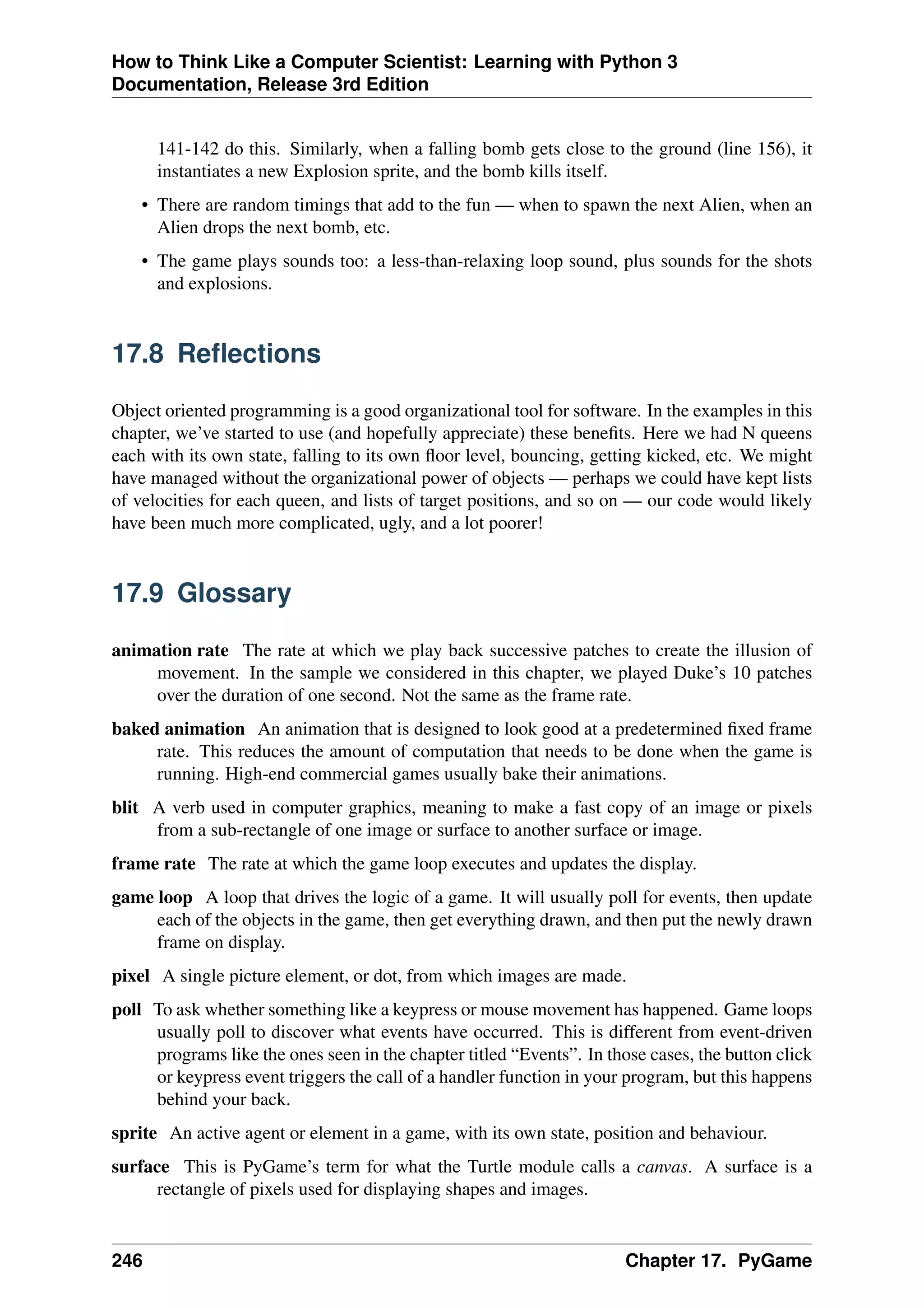 How to Think Like a Computer Scientist: Learning with Python 3
Documentation, Release 3rd Edition
141-142 do this. Similarly, when a falling bomb gets close to the ground (line 156), it
instantiates a new Explosion sprite, and the bomb kills itself.
• There are random timings that add to the fun — when to spawn the next Alien, when an
Alien drops the next bomb, etc.
• The game plays sounds too: a less-than-relaxing loop sound, plus sounds for the shots
and explosions.
17.8 Reflections
Object oriented programming is a good organizational tool for software. In the examples in this
chapter, we’ve started to use (and hopefully appreciate) these benefits. Here we had N queens
each with its own state, falling to its own floor level, bouncing, getting kicked, etc. We might
have managed without the organizational power of objects — perhaps we could have kept lists
of velocities for each queen, and lists of target positions, and so on — our code would likely
have been much more complicated, ugly, and a lot poorer!
17.9 Glossary
animation rate The rate at which we play back successive patches to create the illusion of
movement. In the sample we considered in this chapter, we played Duke’s 10 patches
over the duration of one second. Not the same as the frame rate.
baked animation An animation that is designed to look good at a predetermined fixed frame
rate. This reduces the amount of computation that needs to be done when the game is
running. High-end commercial games usually bake their animations.
blit A verb used in computer graphics, meaning to make a fast copy of an image or pixels
from a sub-rectangle of one image or surface to another surface or image.
frame rate The rate at which the game loop executes and updates the display.
game loop A loop that drives the logic of a game. It will usually poll for events, then update
each of the objects in the game, then get everything drawn, and then put the newly drawn
frame on display.
pixel A single picture element, or dot, from which images are made.
poll To ask whether something like a keypress or mouse movement has happened. Game loops
usually poll to discover what events have occurred. This is different from event-driven
programs like the ones seen in the chapter titled “Events”. In those cases, the button click
or keypress event triggers the call of a handler function in your program, but this happens
behind your back.
sprite An active agent or element in a game, with its own state, position and behaviour.
surface This is PyGame’s term for what the Turtle module calls a canvas. A surface is a
rectangle of pixels used for displaying shapes and images.
246 Chapter 17. PyGame
 