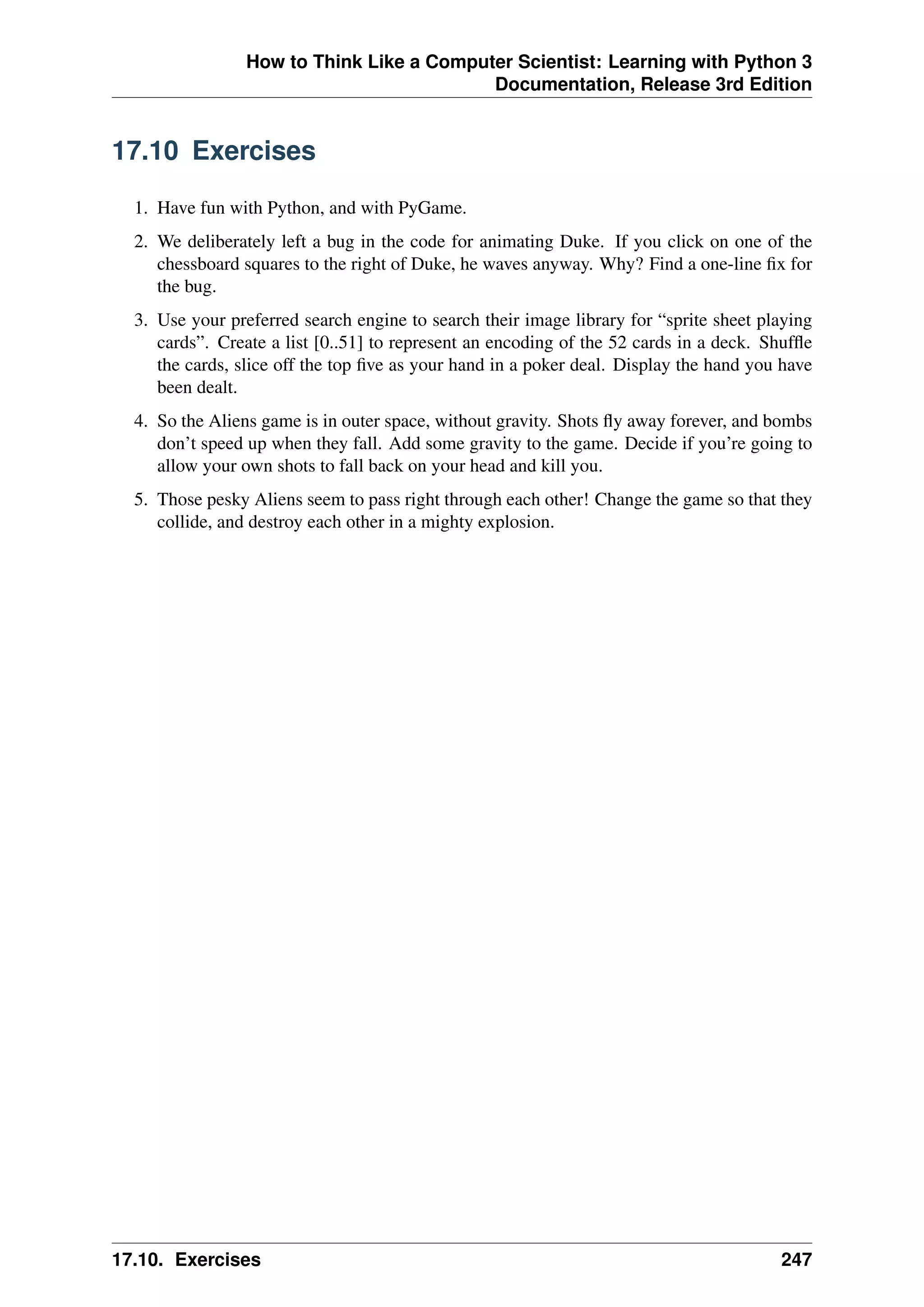 How to Think Like a Computer Scientist: Learning with Python 3
Documentation, Release 3rd Edition
17.10 Exercises
1. Have fun with Python, and with PyGame.
2. We deliberately left a bug in the code for animating Duke. If you click on one of the
chessboard squares to the right of Duke, he waves anyway. Why? Find a one-line fix for
the bug.
3. Use your preferred search engine to search their image library for “sprite sheet playing
cards”. Create a list [0..51] to represent an encoding of the 52 cards in a deck. Shuffle
the cards, slice off the top five as your hand in a poker deal. Display the hand you have
been dealt.
4. So the Aliens game is in outer space, without gravity. Shots fly away forever, and bombs
don’t speed up when they fall. Add some gravity to the game. Decide if you’re going to
allow your own shots to fall back on your head and kill you.
5. Those pesky Aliens seem to pass right through each other! Change the game so that they
collide, and destroy each other in a mighty explosion.
17.10. Exercises 247
 