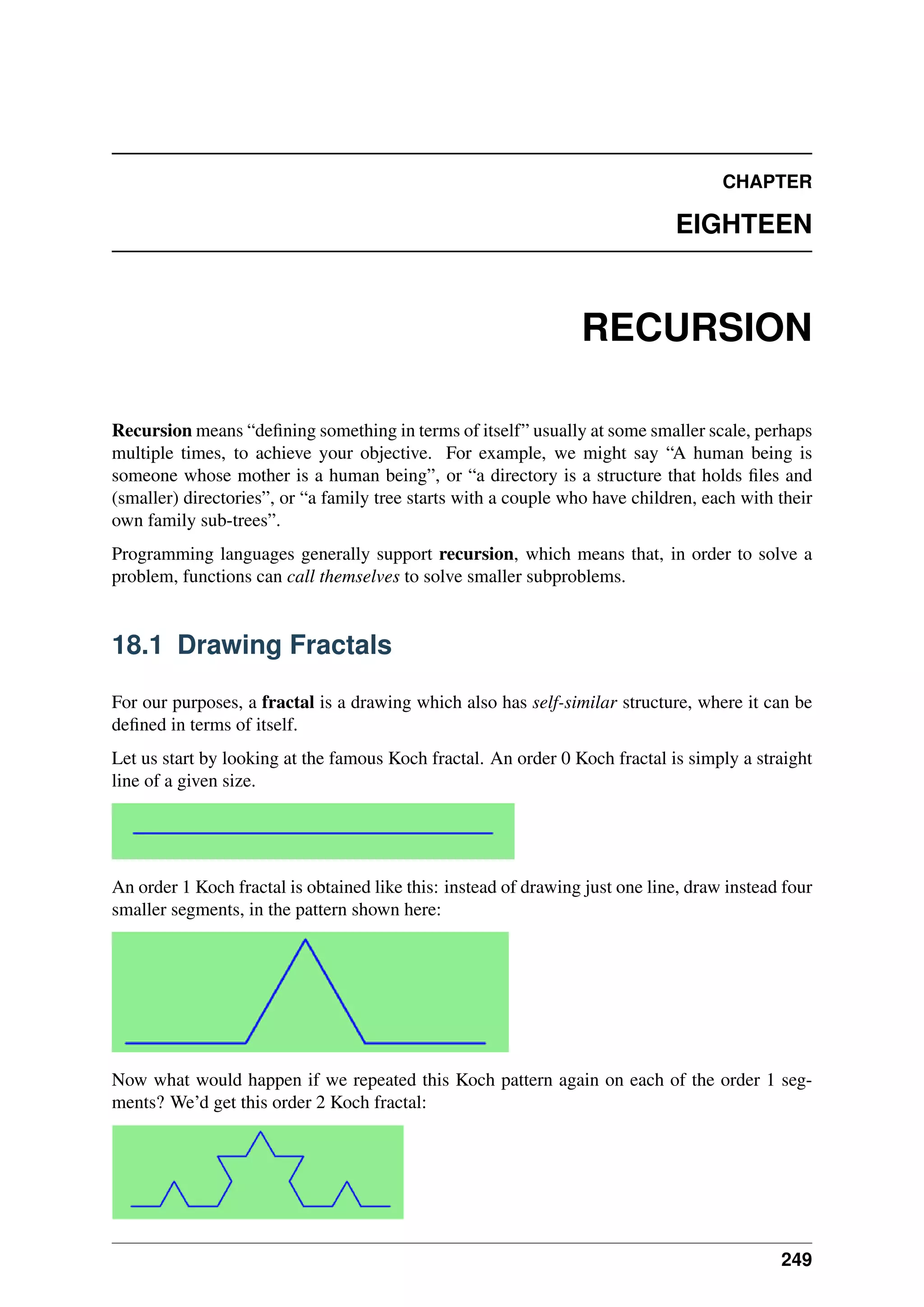 CHAPTER
EIGHTEEN
RECURSION
Recursion means “defining something in terms of itself” usually at some smaller scale, perhaps
multiple times, to achieve your objective. For example, we might say “A human being is
someone whose mother is a human being”, or “a directory is a structure that holds files and
(smaller) directories”, or “a family tree starts with a couple who have children, each with their
own family sub-trees”.
Programming languages generally support recursion, which means that, in order to solve a
problem, functions can call themselves to solve smaller subproblems.
18.1 Drawing Fractals
For our purposes, a fractal is a drawing which also has self-similar structure, where it can be
defined in terms of itself.
Let us start by looking at the famous Koch fractal. An order 0 Koch fractal is simply a straight
line of a given size.
An order 1 Koch fractal is obtained like this: instead of drawing just one line, draw instead four
smaller segments, in the pattern shown here:
Now what would happen if we repeated this Koch pattern again on each of the order 1 seg-
ments? We’d get this order 2 Koch fractal:
249
 