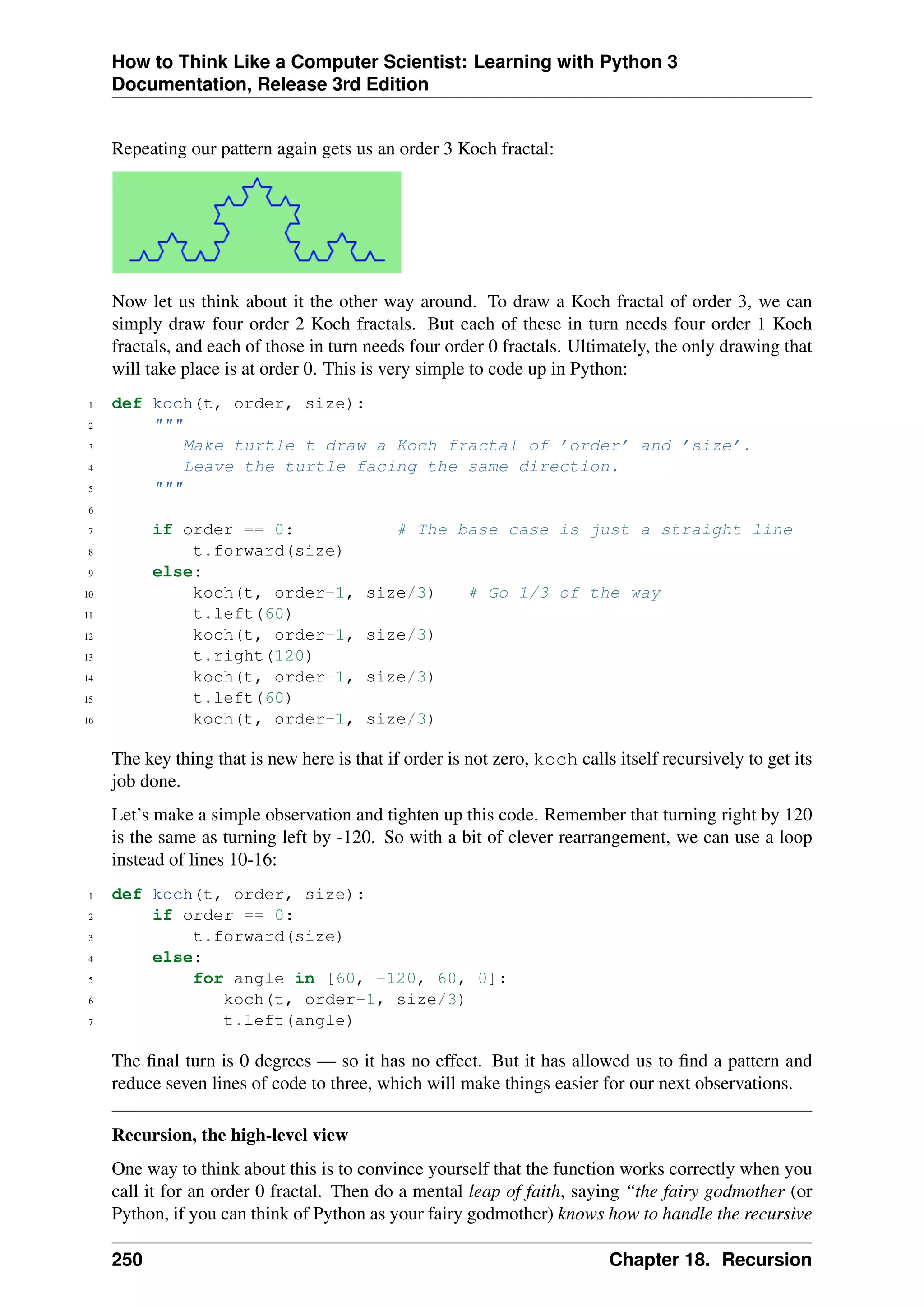 How to Think Like a Computer Scientist: Learning with Python 3
Documentation, Release 3rd Edition
Repeating our pattern again gets us an order 3 Koch fractal:
Now let us think about it the other way around. To draw a Koch fractal of order 3, we can
simply draw four order 2 Koch fractals. But each of these in turn needs four order 1 Koch
fractals, and each of those in turn needs four order 0 fractals. Ultimately, the only drawing that
will take place is at order 0. This is very simple to code up in Python:
1 def koch(t, order, size):
2 """
3 Make turtle t draw a Koch fractal of ’order’ and ’size’.
4 Leave the turtle facing the same direction.
5 """
6
7 if order == 0: # The base case is just a straight line
8 t.forward(size)
9 else:
10 koch(t, order-1, size/3) # Go 1/3 of the way
11 t.left(60)
12 koch(t, order-1, size/3)
13 t.right(120)
14 koch(t, order-1, size/3)
15 t.left(60)
16 koch(t, order-1, size/3)
The key thing that is new here is that if order is not zero, koch calls itself recursively to get its
job done.
Let’s make a simple observation and tighten up this code. Remember that turning right by 120
is the same as turning left by -120. So with a bit of clever rearrangement, we can use a loop
instead of lines 10-16:
1 def koch(t, order, size):
2 if order == 0:
3 t.forward(size)
4 else:
5 for angle in [60, -120, 60, 0]:
6 koch(t, order-1, size/3)
7 t.left(angle)
The final turn is 0 degrees — so it has no effect. But it has allowed us to find a pattern and
reduce seven lines of code to three, which will make things easier for our next observations.
Recursion, the high-level view
One way to think about this is to convince yourself that the function works correctly when you
call it for an order 0 fractal. Then do a mental leap of faith, saying “the fairy godmother (or
Python, if you can think of Python as your fairy godmother) knows how to handle the recursive
250 Chapter 18. Recursion
 