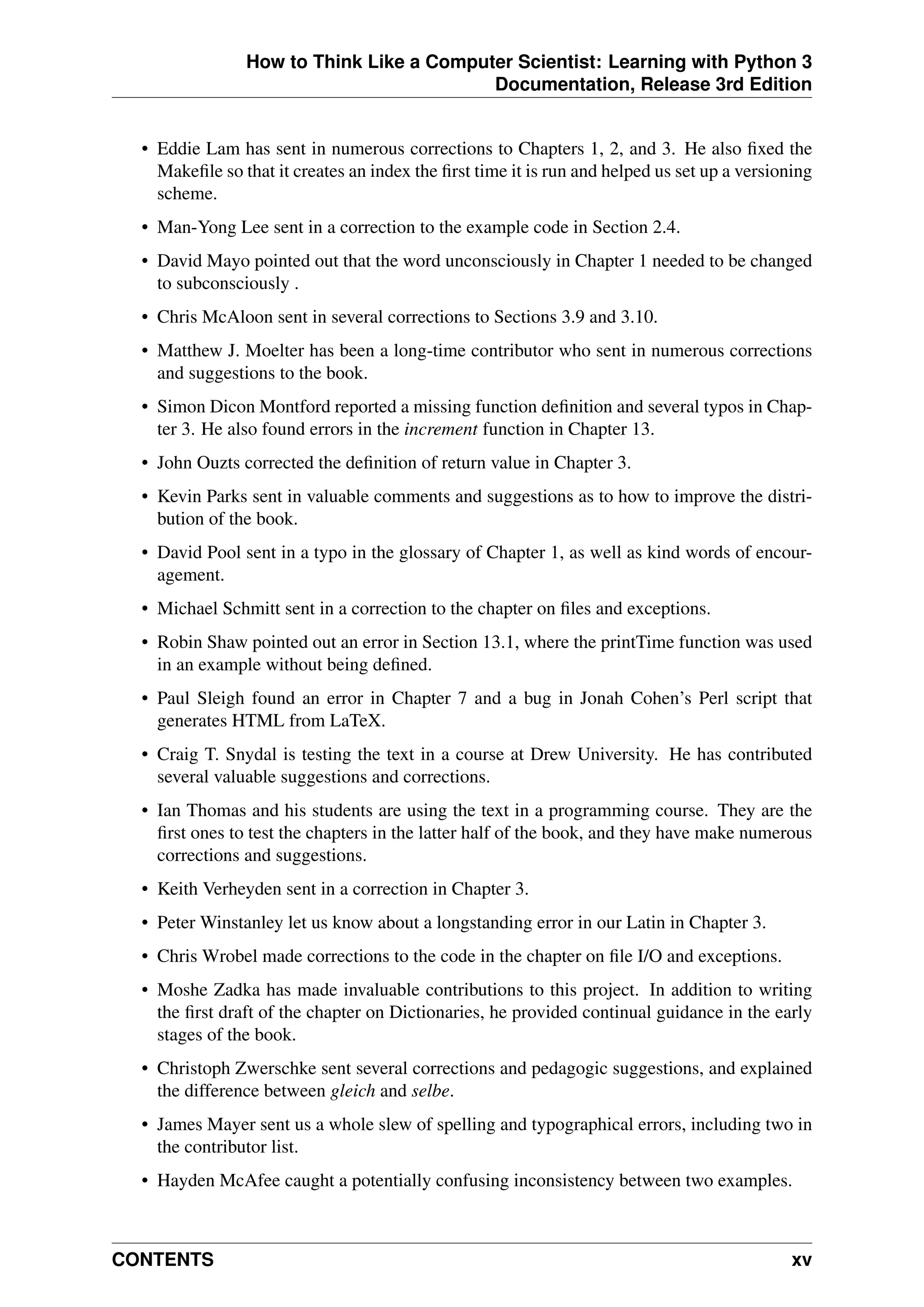 How to Think Like a Computer Scientist: Learning with Python 3
Documentation, Release 3rd Edition
• Eddie Lam has sent in numerous corrections to Chapters 1, 2, and 3. He also fixed the
Makefile so that it creates an index the first time it is run and helped us set up a versioning
scheme.
• Man-Yong Lee sent in a correction to the example code in Section 2.4.
• David Mayo pointed out that the word unconsciously in Chapter 1 needed to be changed
to subconsciously .
• Chris McAloon sent in several corrections to Sections 3.9 and 3.10.
• Matthew J. Moelter has been a long-time contributor who sent in numerous corrections
and suggestions to the book.
• Simon Dicon Montford reported a missing function definition and several typos in Chap-
ter 3. He also found errors in the increment function in Chapter 13.
• John Ouzts corrected the definition of return value in Chapter 3.
• Kevin Parks sent in valuable comments and suggestions as to how to improve the distri-
bution of the book.
• David Pool sent in a typo in the glossary of Chapter 1, as well as kind words of encour-
agement.
• Michael Schmitt sent in a correction to the chapter on files and exceptions.
• Robin Shaw pointed out an error in Section 13.1, where the printTime function was used
in an example without being defined.
• Paul Sleigh found an error in Chapter 7 and a bug in Jonah Cohen’s Perl script that
generates HTML from LaTeX.
• Craig T. Snydal is testing the text in a course at Drew University. He has contributed
several valuable suggestions and corrections.
• Ian Thomas and his students are using the text in a programming course. They are the
first ones to test the chapters in the latter half of the book, and they have make numerous
corrections and suggestions.
• Keith Verheyden sent in a correction in Chapter 3.
• Peter Winstanley let us know about a longstanding error in our Latin in Chapter 3.
• Chris Wrobel made corrections to the code in the chapter on file I/O and exceptions.
• Moshe Zadka has made invaluable contributions to this project. In addition to writing
the first draft of the chapter on Dictionaries, he provided continual guidance in the early
stages of the book.
• Christoph Zwerschke sent several corrections and pedagogic suggestions, and explained
the difference between gleich and selbe.
• James Mayer sent us a whole slew of spelling and typographical errors, including two in
the contributor list.
• Hayden McAfee caught a potentially confusing inconsistency between two examples.
CONTENTS xv
 