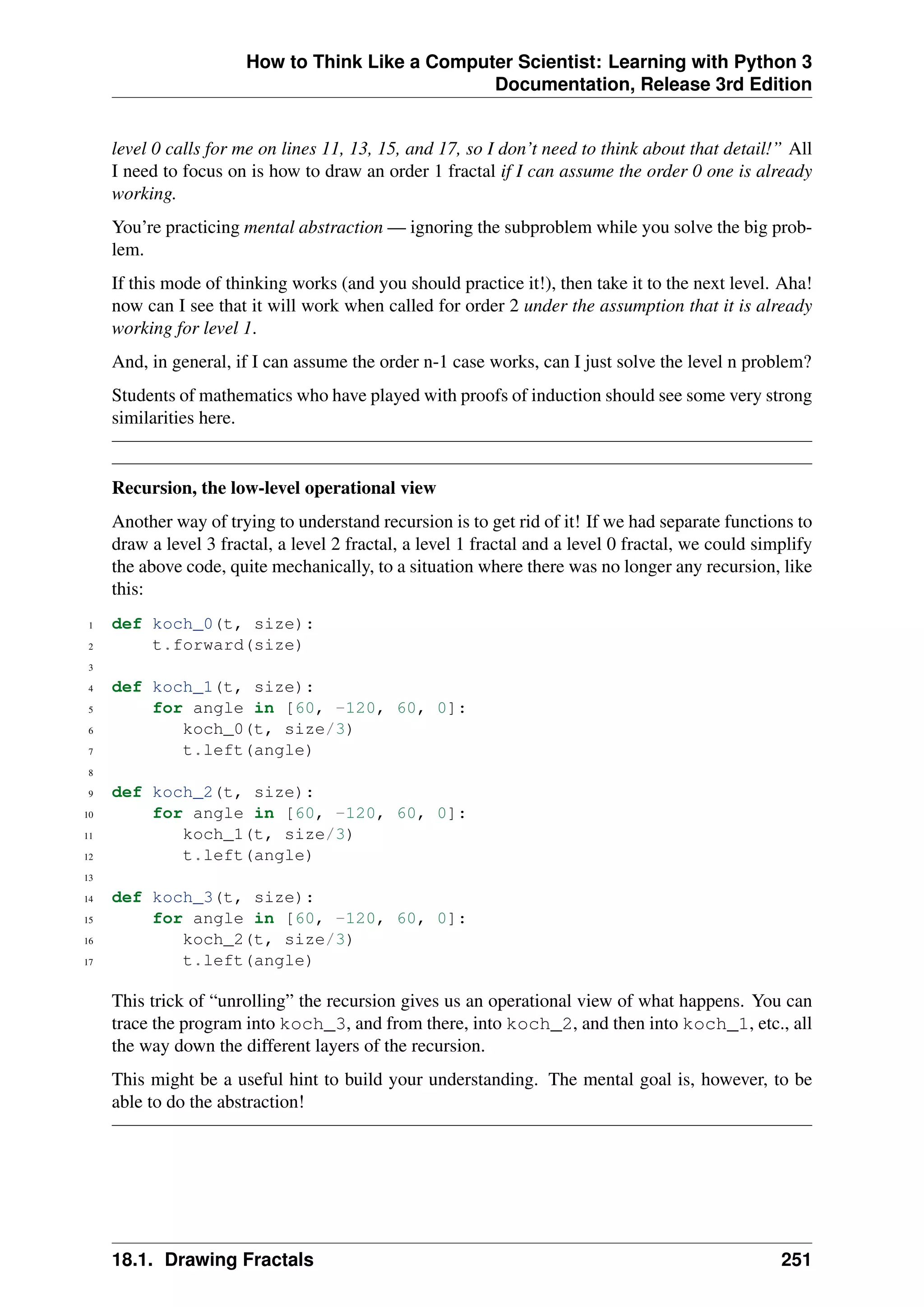 How to Think Like a Computer Scientist: Learning with Python 3
Documentation, Release 3rd Edition
level 0 calls for me on lines 11, 13, 15, and 17, so I don’t need to think about that detail!” All
I need to focus on is how to draw an order 1 fractal if I can assume the order 0 one is already
working.
You’re practicing mental abstraction — ignoring the subproblem while you solve the big prob-
lem.
If this mode of thinking works (and you should practice it!), then take it to the next level. Aha!
now can I see that it will work when called for order 2 under the assumption that it is already
working for level 1.
And, in general, if I can assume the order n-1 case works, can I just solve the level n problem?
Students of mathematics who have played with proofs of induction should see some very strong
similarities here.
Recursion, the low-level operational view
Another way of trying to understand recursion is to get rid of it! If we had separate functions to
draw a level 3 fractal, a level 2 fractal, a level 1 fractal and a level 0 fractal, we could simplify
the above code, quite mechanically, to a situation where there was no longer any recursion, like
this:
1 def koch_0(t, size):
2 t.forward(size)
3
4 def koch_1(t, size):
5 for angle in [60, -120, 60, 0]:
6 koch_0(t, size/3)
7 t.left(angle)
8
9 def koch_2(t, size):
10 for angle in [60, -120, 60, 0]:
11 koch_1(t, size/3)
12 t.left(angle)
13
14 def koch_3(t, size):
15 for angle in [60, -120, 60, 0]:
16 koch_2(t, size/3)
17 t.left(angle)
This trick of “unrolling” the recursion gives us an operational view of what happens. You can
trace the program into koch_3, and from there, into koch_2, and then into koch_1, etc., all
the way down the different layers of the recursion.
This might be a useful hint to build your understanding. The mental goal is, however, to be
able to do the abstraction!
18.1. Drawing Fractals 251
 