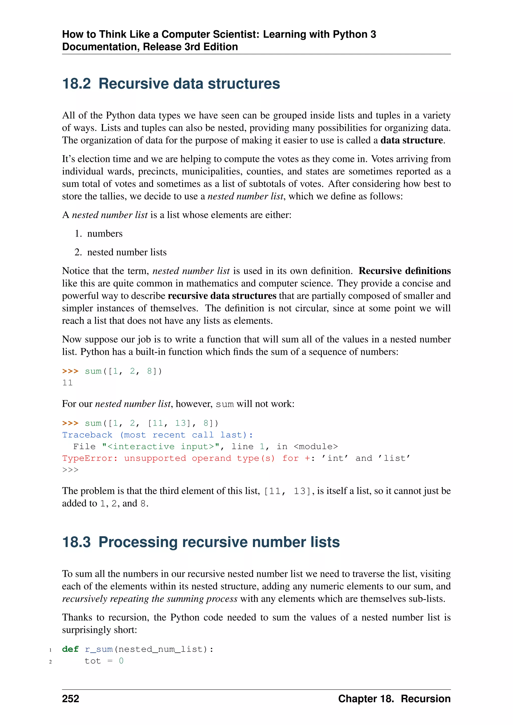 How to Think Like a Computer Scientist: Learning with Python 3
Documentation, Release 3rd Edition
18.2 Recursive data structures
All of the Python data types we have seen can be grouped inside lists and tuples in a variety
of ways. Lists and tuples can also be nested, providing many possibilities for organizing data.
The organization of data for the purpose of making it easier to use is called a data structure.
It’s election time and we are helping to compute the votes as they come in. Votes arriving from
individual wards, precincts, municipalities, counties, and states are sometimes reported as a
sum total of votes and sometimes as a list of subtotals of votes. After considering how best to
store the tallies, we decide to use a nested number list, which we define as follows:
A nested number list is a list whose elements are either:
1. numbers
2. nested number lists
Notice that the term, nested number list is used in its own definition. Recursive definitions
like this are quite common in mathematics and computer science. They provide a concise and
powerful way to describe recursive data structures that are partially composed of smaller and
simpler instances of themselves. The definition is not circular, since at some point we will
reach a list that does not have any lists as elements.
Now suppose our job is to write a function that will sum all of the values in a nested number
list. Python has a built-in function which finds the sum of a sequence of numbers:
>>> sum([1, 2, 8])
11
For our nested number list, however, sum will not work:
>>> sum([1, 2, [11, 13], 8])
Traceback (most recent call last):
File "<interactive input>", line 1, in <module>
TypeError: unsupported operand type(s) for +: ’int’ and ’list’
>>>
The problem is that the third element of this list, [11, 13], is itself a list, so it cannot just be
added to 1, 2, and 8.
18.3 Processing recursive number lists
To sum all the numbers in our recursive nested number list we need to traverse the list, visiting
each of the elements within its nested structure, adding any numeric elements to our sum, and
recursively repeating the summing process with any elements which are themselves sub-lists.
Thanks to recursion, the Python code needed to sum the values of a nested number list is
surprisingly short:
1 def r_sum(nested_num_list):
2 tot = 0
252 Chapter 18. Recursion
 