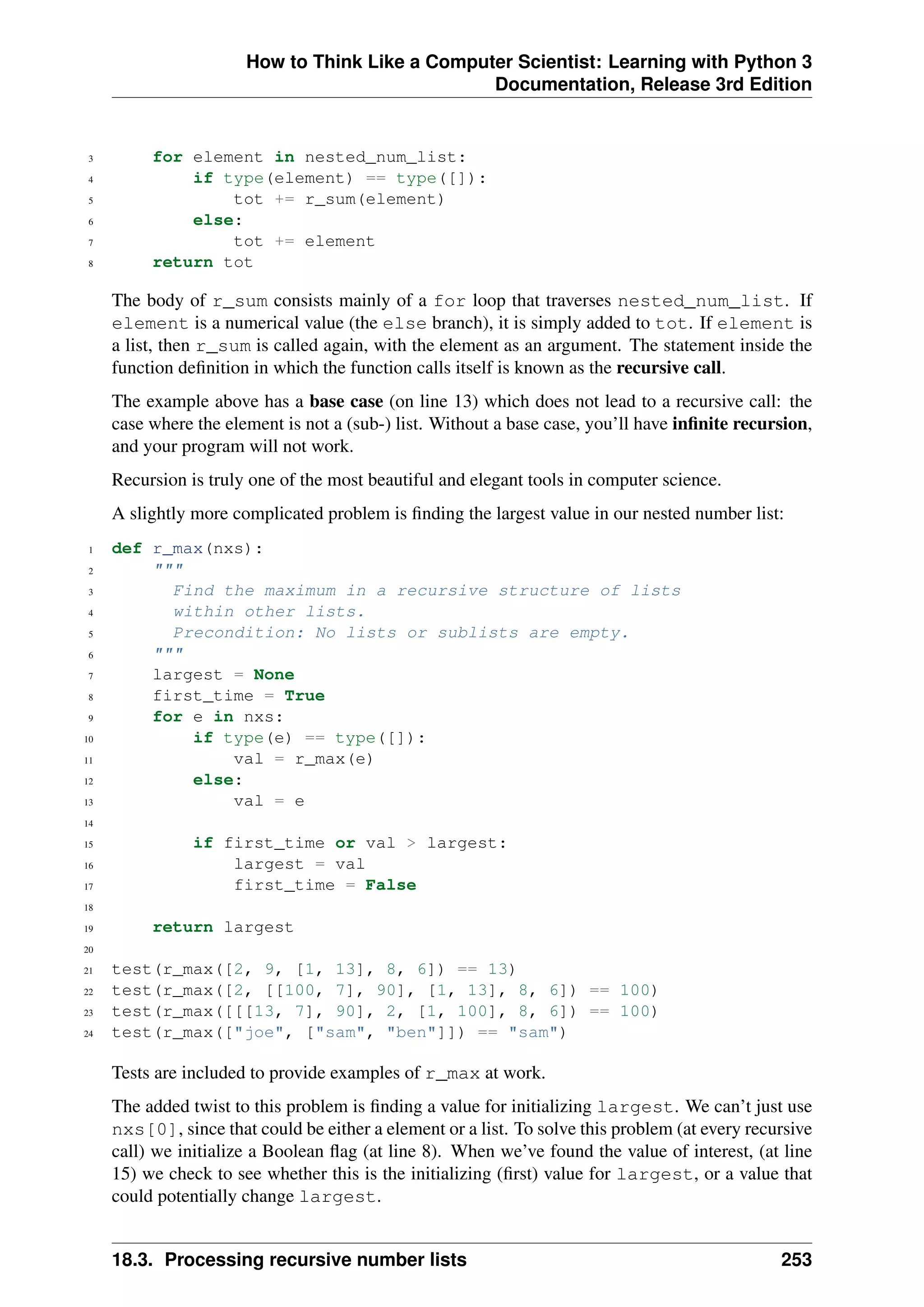 How to Think Like a Computer Scientist: Learning with Python 3
Documentation, Release 3rd Edition
3 for element in nested_num_list:
4 if type(element) == type([]):
5 tot += r_sum(element)
6 else:
7 tot += element
8 return tot
The body of r_sum consists mainly of a for loop that traverses nested_num_list. If
element is a numerical value (the else branch), it is simply added to tot. If element is
a list, then r_sum is called again, with the element as an argument. The statement inside the
function definition in which the function calls itself is known as the recursive call.
The example above has a base case (on line 13) which does not lead to a recursive call: the
case where the element is not a (sub-) list. Without a base case, you’ll have infinite recursion,
and your program will not work.
Recursion is truly one of the most beautiful and elegant tools in computer science.
A slightly more complicated problem is finding the largest value in our nested number list:
1 def r_max(nxs):
2 """
3 Find the maximum in a recursive structure of lists
4 within other lists.
5 Precondition: No lists or sublists are empty.
6 """
7 largest = None
8 first_time = True
9 for e in nxs:
10 if type(e) == type([]):
11 val = r_max(e)
12 else:
13 val = e
14
15 if first_time or val > largest:
16 largest = val
17 first_time = False
18
19 return largest
20
21 test(r_max([2, 9, [1, 13], 8, 6]) == 13)
22 test(r_max([2, [[100, 7], 90], [1, 13], 8, 6]) == 100)
23 test(r_max([[[13, 7], 90], 2, [1, 100], 8, 6]) == 100)
24 test(r_max(["joe", ["sam", "ben"]]) == "sam")
Tests are included to provide examples of r_max at work.
The added twist to this problem is finding a value for initializing largest. We can’t just use
nxs[0], since that could be either a element or a list. To solve this problem (at every recursive
call) we initialize a Boolean flag (at line 8). When we’ve found the value of interest, (at line
15) we check to see whether this is the initializing (first) value for largest, or a value that
could potentially change largest.
18.3. Processing recursive number lists 253
 