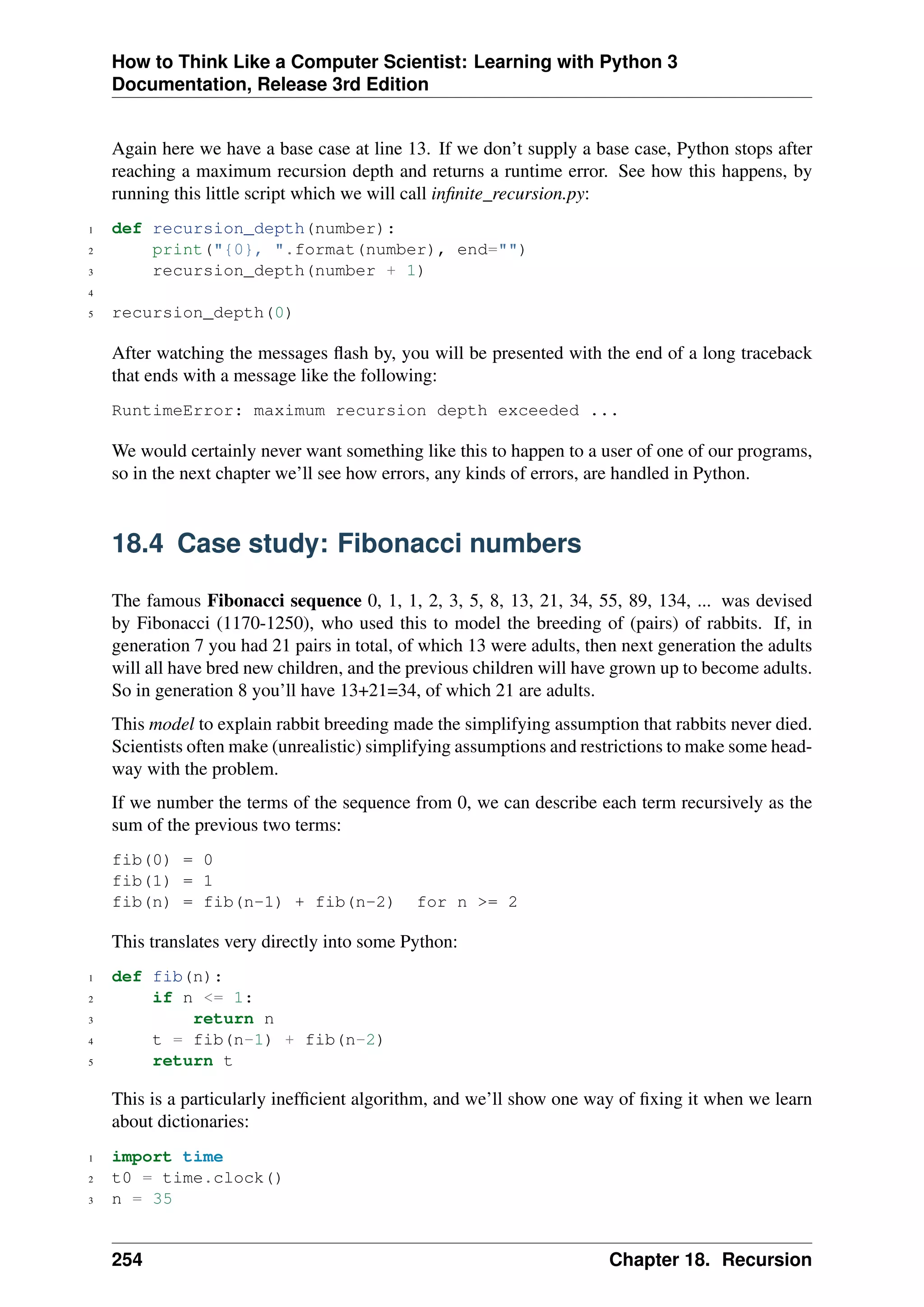 How to Think Like a Computer Scientist: Learning with Python 3
Documentation, Release 3rd Edition
Again here we have a base case at line 13. If we don’t supply a base case, Python stops after
reaching a maximum recursion depth and returns a runtime error. See how this happens, by
running this little script which we will call infinite_recursion.py:
1 def recursion_depth(number):
2 print("{0}, ".format(number), end="")
3 recursion_depth(number + 1)
4
5 recursion_depth(0)
After watching the messages flash by, you will be presented with the end of a long traceback
that ends with a message like the following:
RuntimeError: maximum recursion depth exceeded ...
We would certainly never want something like this to happen to a user of one of our programs,
so in the next chapter we’ll see how errors, any kinds of errors, are handled in Python.
18.4 Case study: Fibonacci numbers
The famous Fibonacci sequence 0, 1, 1, 2, 3, 5, 8, 13, 21, 34, 55, 89, 134, ... was devised
by Fibonacci (1170-1250), who used this to model the breeding of (pairs) of rabbits. If, in
generation 7 you had 21 pairs in total, of which 13 were adults, then next generation the adults
will all have bred new children, and the previous children will have grown up to become adults.
So in generation 8 you’ll have 13+21=34, of which 21 are adults.
This model to explain rabbit breeding made the simplifying assumption that rabbits never died.
Scientists often make (unrealistic) simplifying assumptions and restrictions to make some head-
way with the problem.
If we number the terms of the sequence from 0, we can describe each term recursively as the
sum of the previous two terms:
fib(0) = 0
fib(1) = 1
fib(n) = fib(n-1) + fib(n-2) for n >= 2
This translates very directly into some Python:
1 def fib(n):
2 if n <= 1:
3 return n
4 t = fib(n-1) + fib(n-2)
5 return t
This is a particularly inefficient algorithm, and we’ll show one way of fixing it when we learn
about dictionaries:
1 import time
2 t0 = time.clock()
3 n = 35
254 Chapter 18. Recursion
 