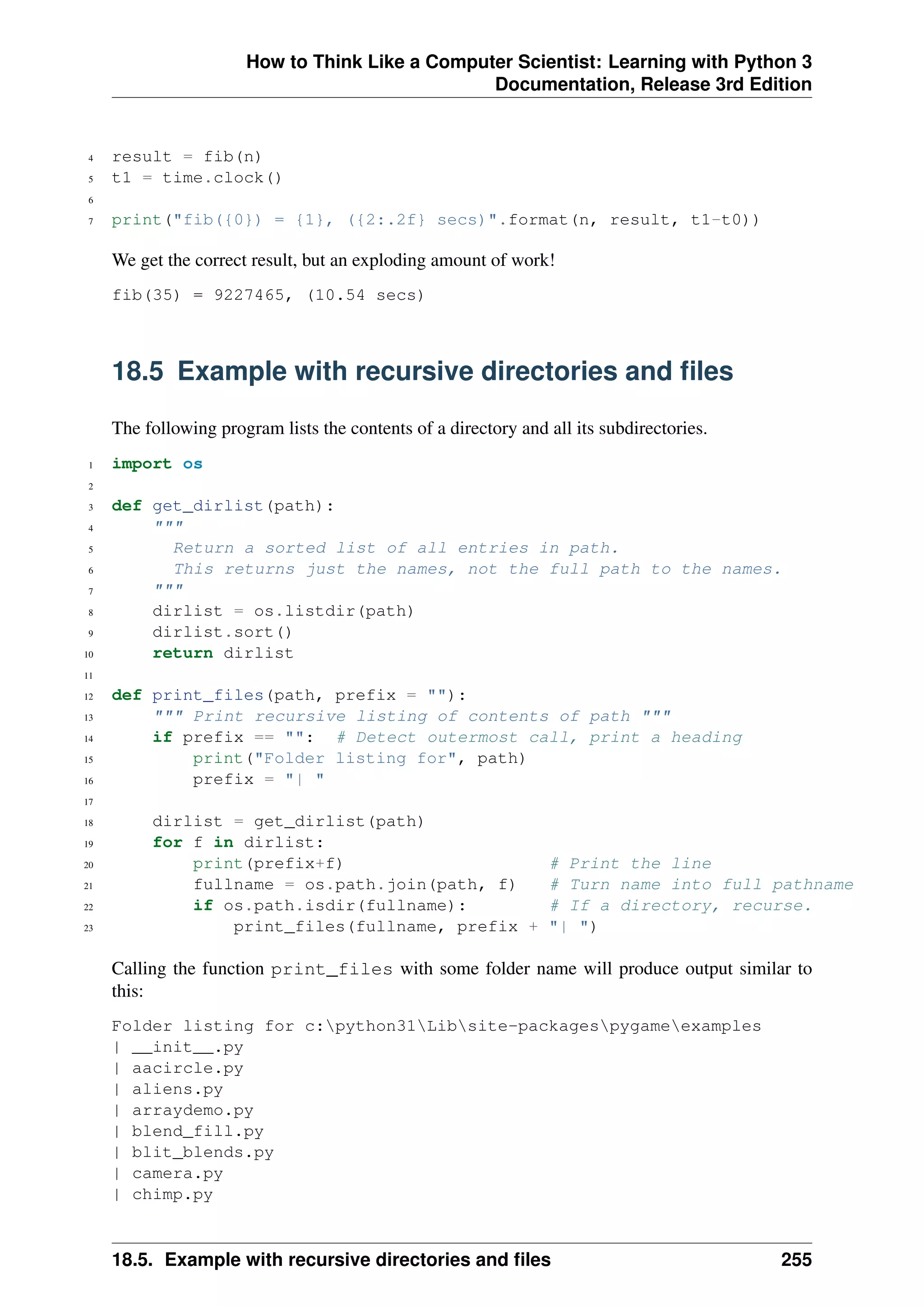 How to Think Like a Computer Scientist: Learning with Python 3
Documentation, Release 3rd Edition
4 result = fib(n)
5 t1 = time.clock()
6
7 print("fib({0}) = {1}, ({2:.2f} secs)".format(n, result, t1-t0))
We get the correct result, but an exploding amount of work!
fib(35) = 9227465, (10.54 secs)
18.5 Example with recursive directories and files
The following program lists the contents of a directory and all its subdirectories.
1 import os
2
3 def get_dirlist(path):
4 """
5 Return a sorted list of all entries in path.
6 This returns just the names, not the full path to the names.
7 """
8 dirlist = os.listdir(path)
9 dirlist.sort()
10 return dirlist
11
12 def print_files(path, prefix = ""):
13 """ Print recursive listing of contents of path """
14 if prefix == "": # Detect outermost call, print a heading
15 print("Folder listing for", path)
16 prefix = "| "
17
18 dirlist = get_dirlist(path)
19 for f in dirlist:
20 print(prefix+f) # Print the line
21 fullname = os.path.join(path, f) # Turn name into full pathname
22 if os.path.isdir(fullname): # If a directory, recurse.
23 print_files(fullname, prefix + "| ")
Calling the function print_files with some folder name will produce output similar to
this:
Folder listing for c:python31Libsite-packagespygameexamples
| __init__.py
| aacircle.py
| aliens.py
| arraydemo.py
| blend_fill.py
| blit_blends.py
| camera.py
| chimp.py
18.5. Example with recursive directories and files 255
 