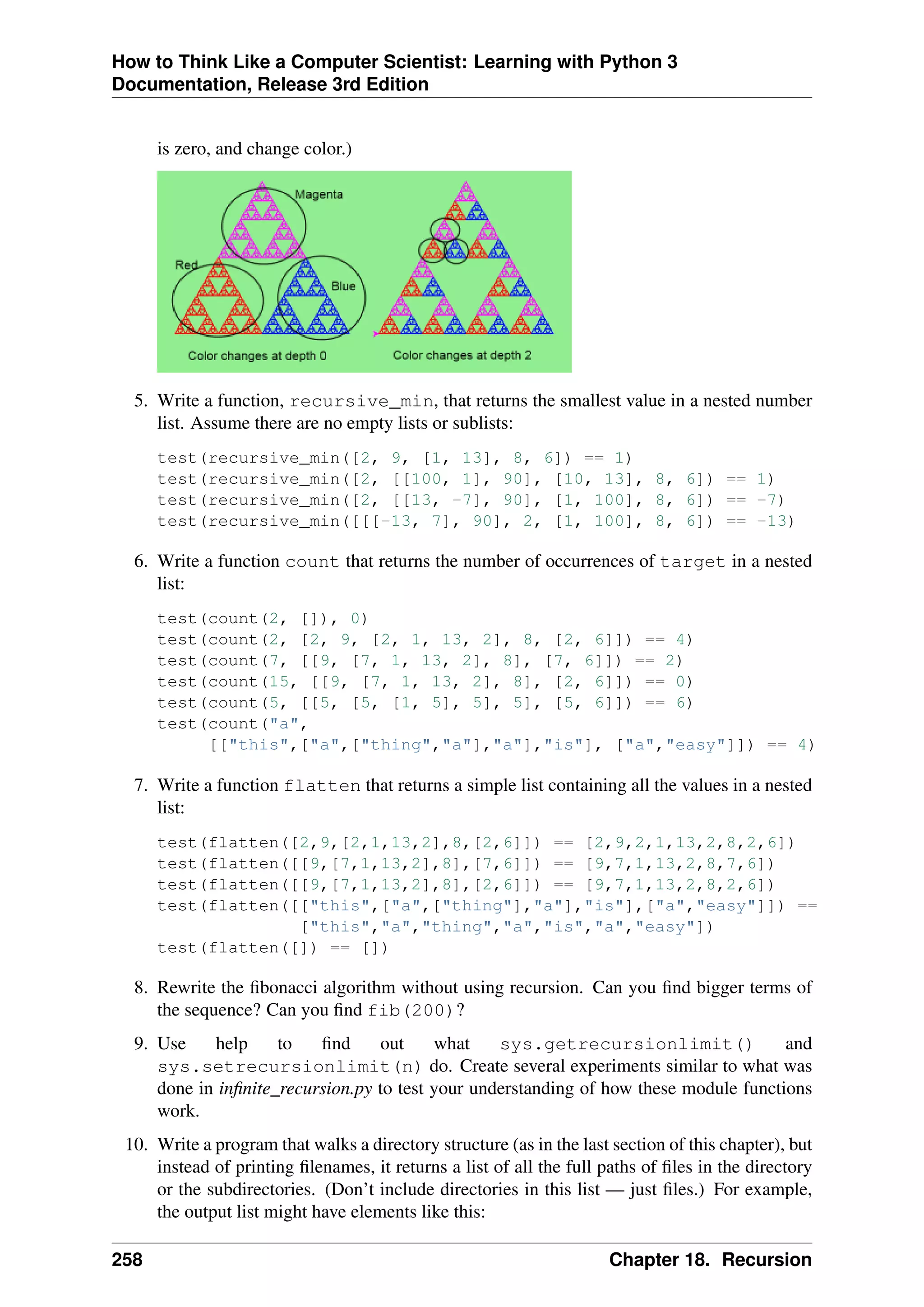 How to Think Like a Computer Scientist: Learning with Python 3
Documentation, Release 3rd Edition
is zero, and change color.)
5. Write a function, recursive_min, that returns the smallest value in a nested number
list. Assume there are no empty lists or sublists:
test(recursive_min([2, 9, [1, 13], 8, 6]) == 1)
test(recursive_min([2, [[100, 1], 90], [10, 13], 8, 6]) == 1)
test(recursive_min([2, [[13, -7], 90], [1, 100], 8, 6]) == -7)
test(recursive_min([[[-13, 7], 90], 2, [1, 100], 8, 6]) == -13)
6. Write a function count that returns the number of occurrences of target in a nested
list:
test(count(2, []), 0)
test(count(2, [2, 9, [2, 1, 13, 2], 8, [2, 6]]) == 4)
test(count(7, [[9, [7, 1, 13, 2], 8], [7, 6]]) == 2)
test(count(15, [[9, [7, 1, 13, 2], 8], [2, 6]]) == 0)
test(count(5, [[5, [5, [1, 5], 5], 5], [5, 6]]) == 6)
test(count("a",
[["this",["a",["thing","a"],"a"],"is"], ["a","easy"]]) == 4)
7. Write a function flatten that returns a simple list containing all the values in a nested
list:
test(flatten([2,9,[2,1,13,2],8,[2,6]]) == [2,9,2,1,13,2,8,2,6])
test(flatten([[9,[7,1,13,2],8],[7,6]]) == [9,7,1,13,2,8,7,6])
test(flatten([[9,[7,1,13,2],8],[2,6]]) == [9,7,1,13,2,8,2,6])
test(flatten([["this",["a",["thing"],"a"],"is"],["a","easy"]]) ==
["this","a","thing","a","is","a","easy"])
test(flatten([]) == [])
8. Rewrite the fibonacci algorithm without using recursion. Can you find bigger terms of
the sequence? Can you find fib(200)?
9. Use help to find out what sys.getrecursionlimit() and
sys.setrecursionlimit(n) do. Create several experiments similar to what was
done in infinite_recursion.py to test your understanding of how these module functions
work.
10. Write a program that walks a directory structure (as in the last section of this chapter), but
instead of printing filenames, it returns a list of all the full paths of files in the directory
or the subdirectories. (Don’t include directories in this list — just files.) For example,
the output list might have elements like this:
258 Chapter 18. Recursion
 