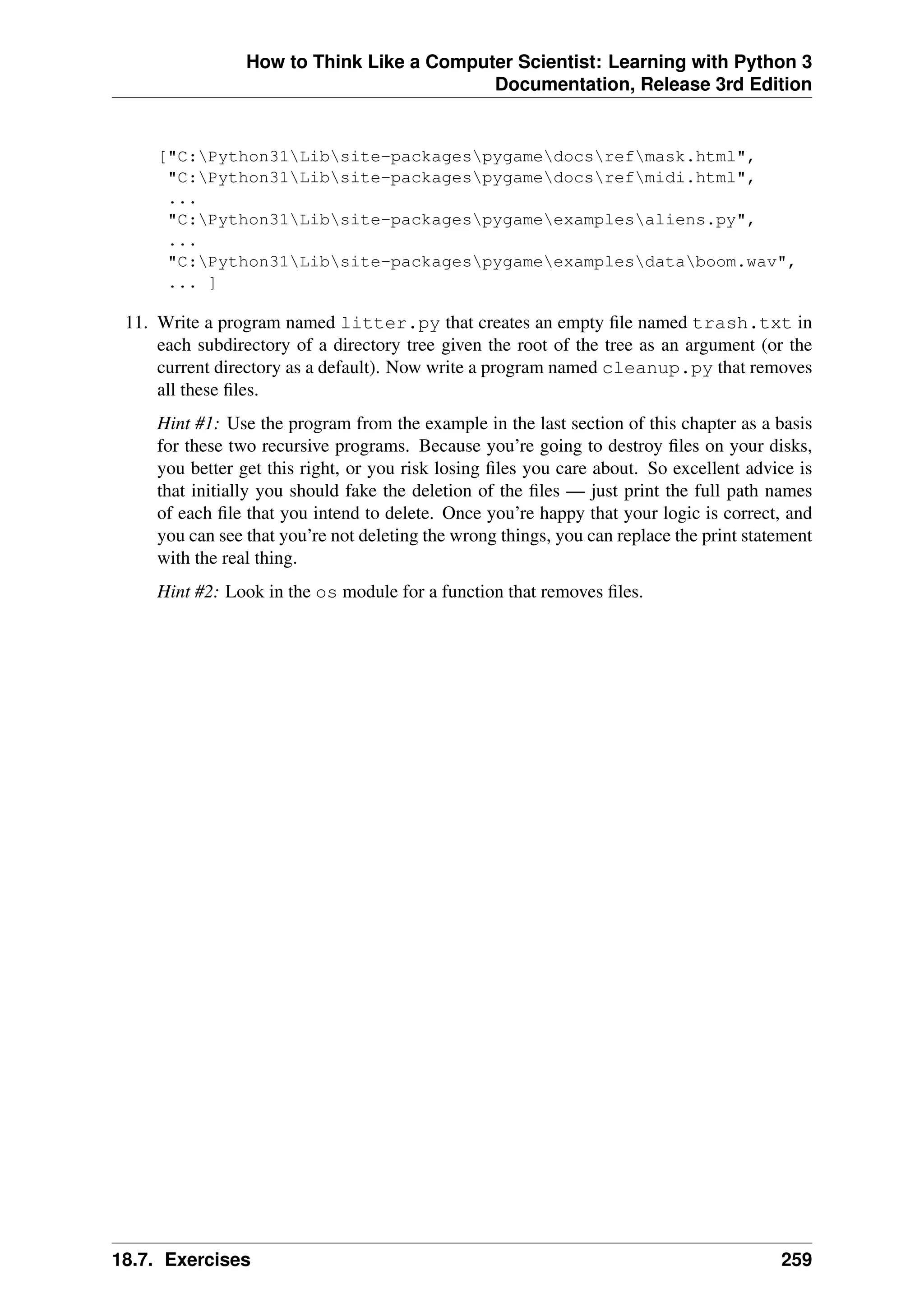 How to Think Like a Computer Scientist: Learning with Python 3
Documentation, Release 3rd Edition
["C:Python31Libsite-packagespygamedocsrefmask.html",
"C:Python31Libsite-packagespygamedocsrefmidi.html",
...
"C:Python31Libsite-packagespygameexamplesaliens.py",
...
"C:Python31Libsite-packagespygameexamplesdataboom.wav",
... ]
11. Write a program named litter.py that creates an empty file named trash.txt in
each subdirectory of a directory tree given the root of the tree as an argument (or the
current directory as a default). Now write a program named cleanup.py that removes
all these files.
Hint #1: Use the program from the example in the last section of this chapter as a basis
for these two recursive programs. Because you’re going to destroy files on your disks,
you better get this right, or you risk losing files you care about. So excellent advice is
that initially you should fake the deletion of the files — just print the full path names
of each file that you intend to delete. Once you’re happy that your logic is correct, and
you can see that you’re not deleting the wrong things, you can replace the print statement
with the real thing.
Hint #2: Look in the os module for a function that removes files.
18.7. Exercises 259
 