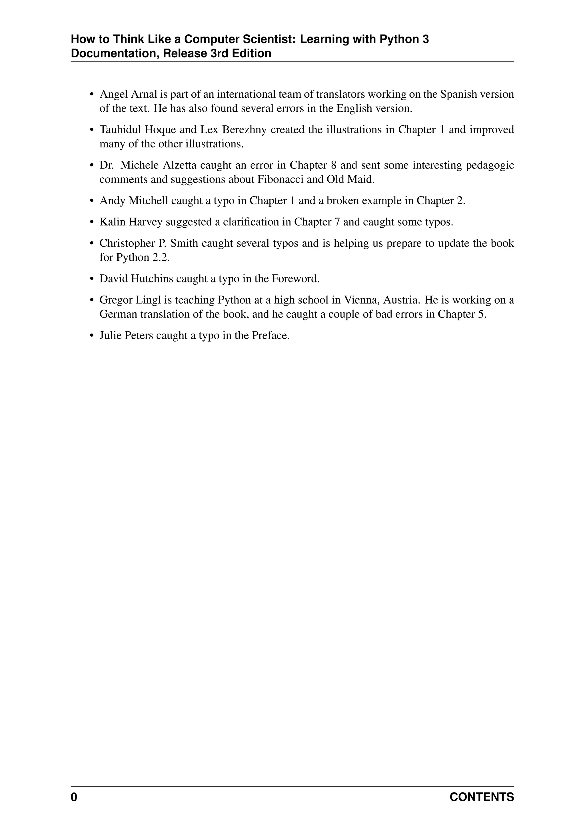 How to Think Like a Computer Scientist: Learning with Python 3
Documentation, Release 3rd Edition
• Angel Arnal is part of an international team of translators working on the Spanish version
of the text. He has also found several errors in the English version.
• Tauhidul Hoque and Lex Berezhny created the illustrations in Chapter 1 and improved
many of the other illustrations.
• Dr. Michele Alzetta caught an error in Chapter 8 and sent some interesting pedagogic
comments and suggestions about Fibonacci and Old Maid.
• Andy Mitchell caught a typo in Chapter 1 and a broken example in Chapter 2.
• Kalin Harvey suggested a clarification in Chapter 7 and caught some typos.
• Christopher P. Smith caught several typos and is helping us prepare to update the book
for Python 2.2.
• David Hutchins caught a typo in the Foreword.
• Gregor Lingl is teaching Python at a high school in Vienna, Austria. He is working on a
German translation of the book, and he caught a couple of bad errors in Chapter 5.
• Julie Peters caught a typo in the Preface.
0 CONTENTS
 
