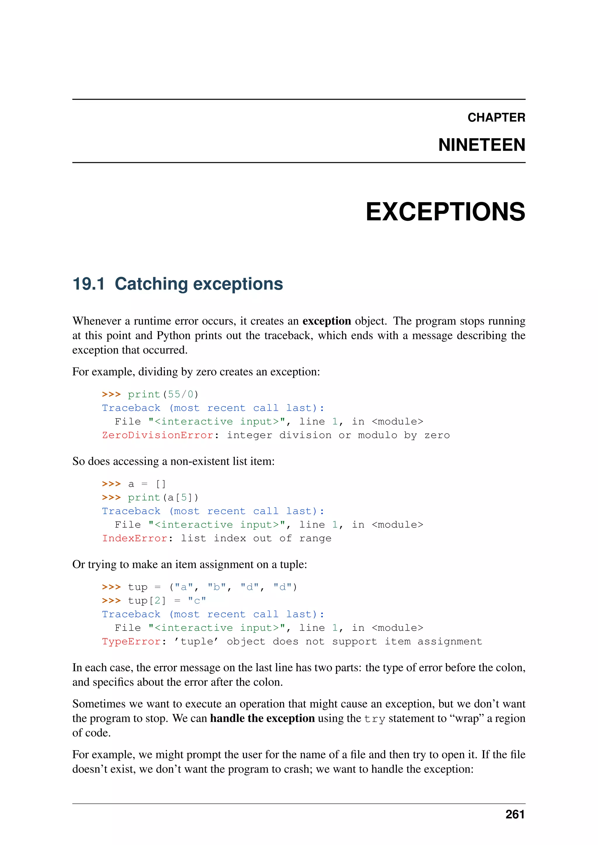 CHAPTER
NINETEEN
EXCEPTIONS
19.1 Catching exceptions
Whenever a runtime error occurs, it creates an exception object. The program stops running
at this point and Python prints out the traceback, which ends with a message describing the
exception that occurred.
For example, dividing by zero creates an exception:
>>> print(55/0)
Traceback (most recent call last):
File "<interactive input>", line 1, in <module>
ZeroDivisionError: integer division or modulo by zero
So does accessing a non-existent list item:
>>> a = []
>>> print(a[5])
Traceback (most recent call last):
File "<interactive input>", line 1, in <module>
IndexError: list index out of range
Or trying to make an item assignment on a tuple:
>>> tup = ("a", "b", "d", "d")
>>> tup[2] = "c"
Traceback (most recent call last):
File "<interactive input>", line 1, in <module>
TypeError: ’tuple’ object does not support item assignment
In each case, the error message on the last line has two parts: the type of error before the colon,
and specifics about the error after the colon.
Sometimes we want to execute an operation that might cause an exception, but we don’t want
the program to stop. We can handle the exception using the try statement to “wrap” a region
of code.
For example, we might prompt the user for the name of a file and then try to open it. If the file
doesn’t exist, we don’t want the program to crash; we want to handle the exception:
261
 