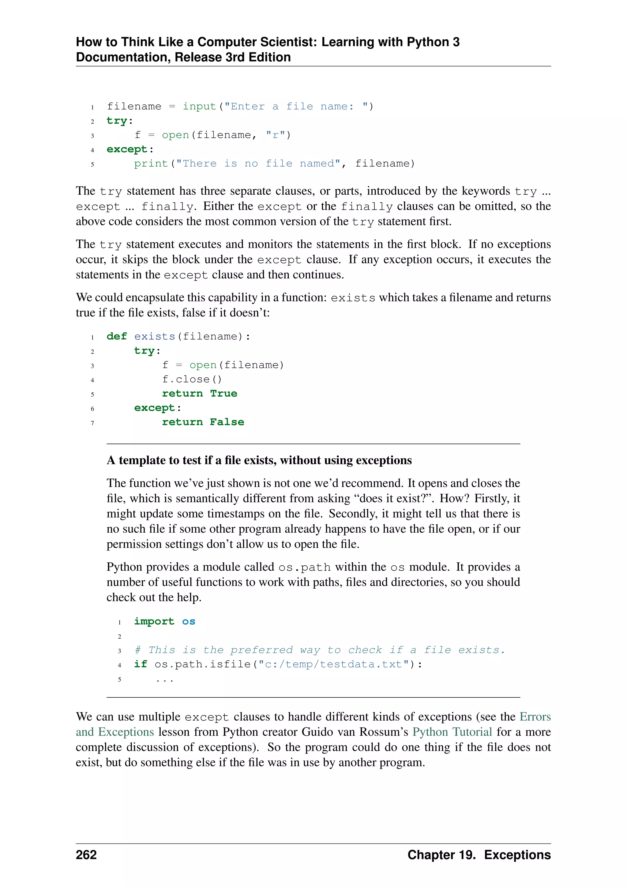 How to Think Like a Computer Scientist: Learning with Python 3
Documentation, Release 3rd Edition
1 filename = input("Enter a file name: ")
2 try:
3 f = open(filename, "r")
4 except:
5 print("There is no file named", filename)
The try statement has three separate clauses, or parts, introduced by the keywords try ...
except ... finally. Either the except or the finally clauses can be omitted, so the
above code considers the most common version of the try statement first.
The try statement executes and monitors the statements in the first block. If no exceptions
occur, it skips the block under the except clause. If any exception occurs, it executes the
statements in the except clause and then continues.
We could encapsulate this capability in a function: exists which takes a filename and returns
true if the file exists, false if it doesn’t:
1 def exists(filename):
2 try:
3 f = open(filename)
4 f.close()
5 return True
6 except:
7 return False
A template to test if a file exists, without using exceptions
The function we’ve just shown is not one we’d recommend. It opens and closes the
file, which is semantically different from asking “does it exist?”. How? Firstly, it
might update some timestamps on the file. Secondly, it might tell us that there is
no such file if some other program already happens to have the file open, or if our
permission settings don’t allow us to open the file.
Python provides a module called os.path within the os module. It provides a
number of useful functions to work with paths, files and directories, so you should
check out the help.
1 import os
2
3 # This is the preferred way to check if a file exists.
4 if os.path.isfile("c:/temp/testdata.txt"):
5 ...
We can use multiple except clauses to handle different kinds of exceptions (see the Errors
and Exceptions lesson from Python creator Guido van Rossum’s Python Tutorial for a more
complete discussion of exceptions). So the program could do one thing if the file does not
exist, but do something else if the file was in use by another program.
262 Chapter 19. Exceptions
 