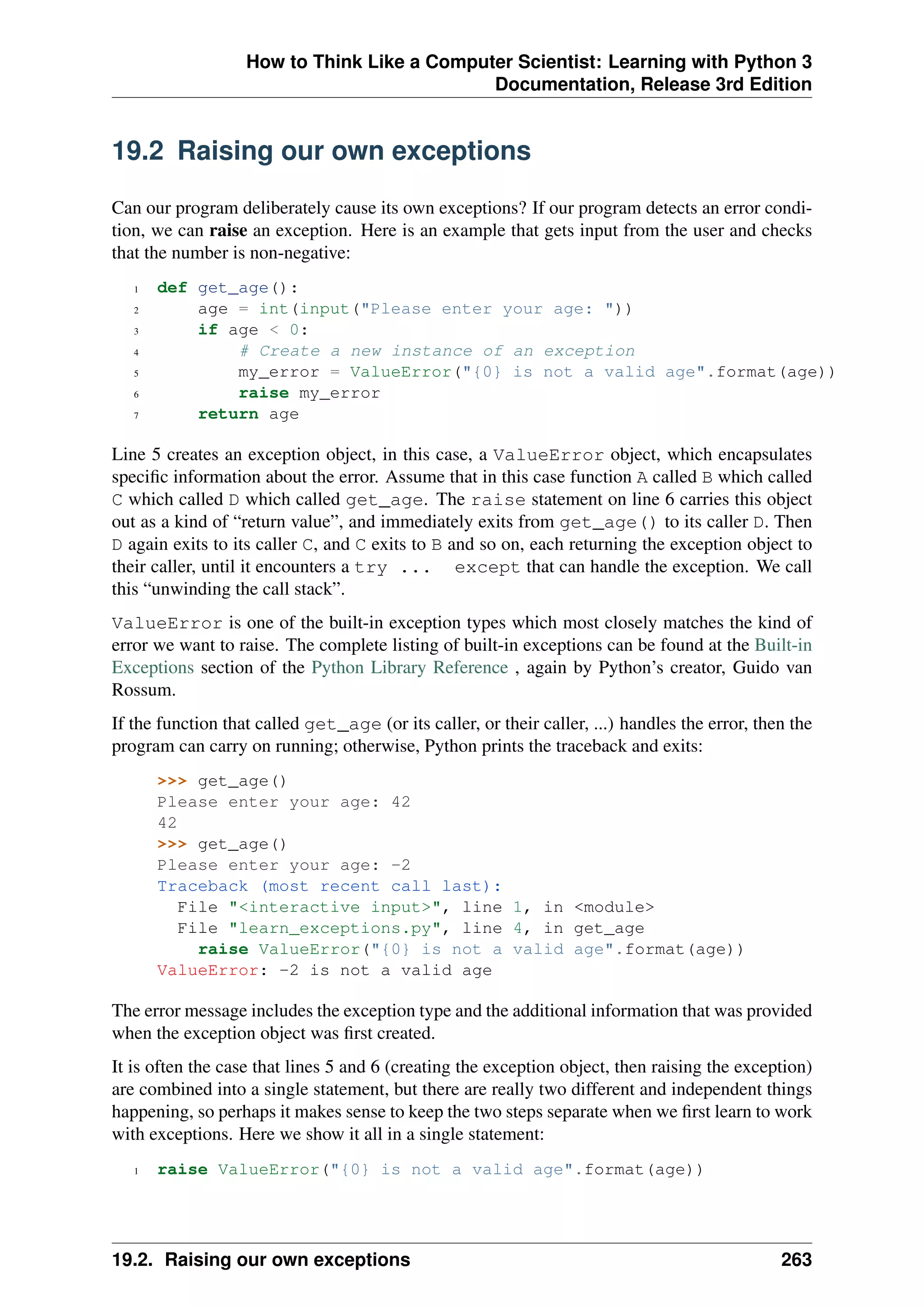 How to Think Like a Computer Scientist: Learning with Python 3
Documentation, Release 3rd Edition
19.2 Raising our own exceptions
Can our program deliberately cause its own exceptions? If our program detects an error condi-
tion, we can raise an exception. Here is an example that gets input from the user and checks
that the number is non-negative:
1 def get_age():
2 age = int(input("Please enter your age: "))
3 if age < 0:
4 # Create a new instance of an exception
5 my_error = ValueError("{0} is not a valid age".format(age))
6 raise my_error
7 return age
Line 5 creates an exception object, in this case, a ValueError object, which encapsulates
specific information about the error. Assume that in this case function A called B which called
C which called D which called get_age. The raise statement on line 6 carries this object
out as a kind of “return value”, and immediately exits from get_age() to its caller D. Then
D again exits to its caller C, and C exits to B and so on, each returning the exception object to
their caller, until it encounters a try ... except that can handle the exception. We call
this “unwinding the call stack”.
ValueError is one of the built-in exception types which most closely matches the kind of
error we want to raise. The complete listing of built-in exceptions can be found at the Built-in
Exceptions section of the Python Library Reference , again by Python’s creator, Guido van
Rossum.
If the function that called get_age (or its caller, or their caller, ...) handles the error, then the
program can carry on running; otherwise, Python prints the traceback and exits:
>>> get_age()
Please enter your age: 42
42
>>> get_age()
Please enter your age: -2
Traceback (most recent call last):
File "<interactive input>", line 1, in <module>
File "learn_exceptions.py", line 4, in get_age
raise ValueError("{0} is not a valid age".format(age))
ValueError: -2 is not a valid age
The error message includes the exception type and the additional information that was provided
when the exception object was first created.
It is often the case that lines 5 and 6 (creating the exception object, then raising the exception)
are combined into a single statement, but there are really two different and independent things
happening, so perhaps it makes sense to keep the two steps separate when we first learn to work
with exceptions. Here we show it all in a single statement:
1 raise ValueError("{0} is not a valid age".format(age))
19.2. Raising our own exceptions 263
 