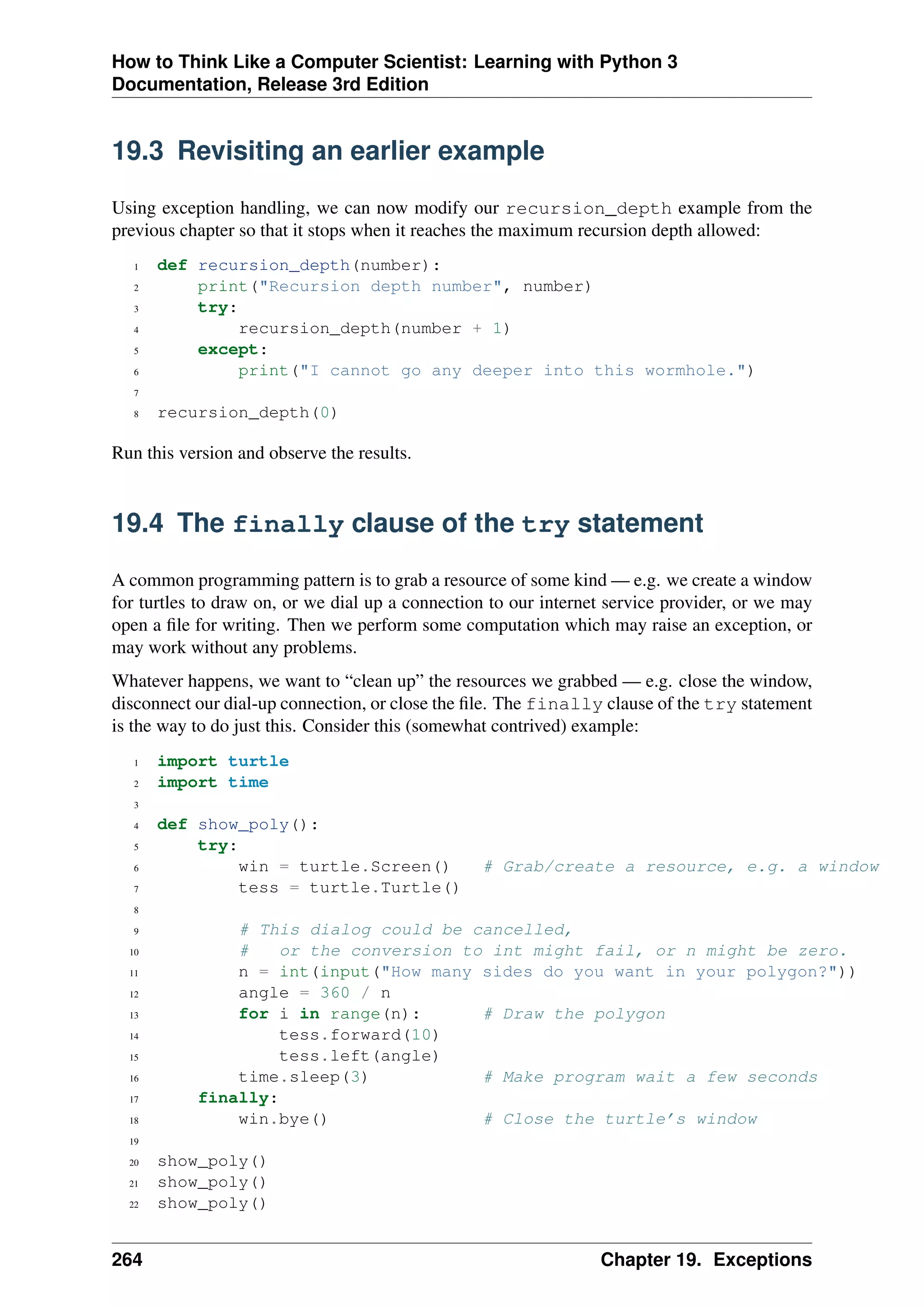 How to Think Like a Computer Scientist: Learning with Python 3
Documentation, Release 3rd Edition
19.3 Revisiting an earlier example
Using exception handling, we can now modify our recursion_depth example from the
previous chapter so that it stops when it reaches the maximum recursion depth allowed:
1 def recursion_depth(number):
2 print("Recursion depth number", number)
3 try:
4 recursion_depth(number + 1)
5 except:
6 print("I cannot go any deeper into this wormhole.")
7
8 recursion_depth(0)
Run this version and observe the results.
19.4 The finally clause of the try statement
A common programming pattern is to grab a resource of some kind — e.g. we create a window
for turtles to draw on, or we dial up a connection to our internet service provider, or we may
open a file for writing. Then we perform some computation which may raise an exception, or
may work without any problems.
Whatever happens, we want to “clean up” the resources we grabbed — e.g. close the window,
disconnect our dial-up connection, or close the file. The finally clause of the try statement
is the way to do just this. Consider this (somewhat contrived) example:
1 import turtle
2 import time
3
4 def show_poly():
5 try:
6 win = turtle.Screen() # Grab/create a resource, e.g. a window
7 tess = turtle.Turtle()
8
9 # This dialog could be cancelled,
10 # or the conversion to int might fail, or n might be zero.
11 n = int(input("How many sides do you want in your polygon?"))
12 angle = 360 / n
13 for i in range(n): # Draw the polygon
14 tess.forward(10)
15 tess.left(angle)
16 time.sleep(3) # Make program wait a few seconds
17 finally:
18 win.bye() # Close the turtle’s window
19
20 show_poly()
21 show_poly()
22 show_poly()
264 Chapter 19. Exceptions
 