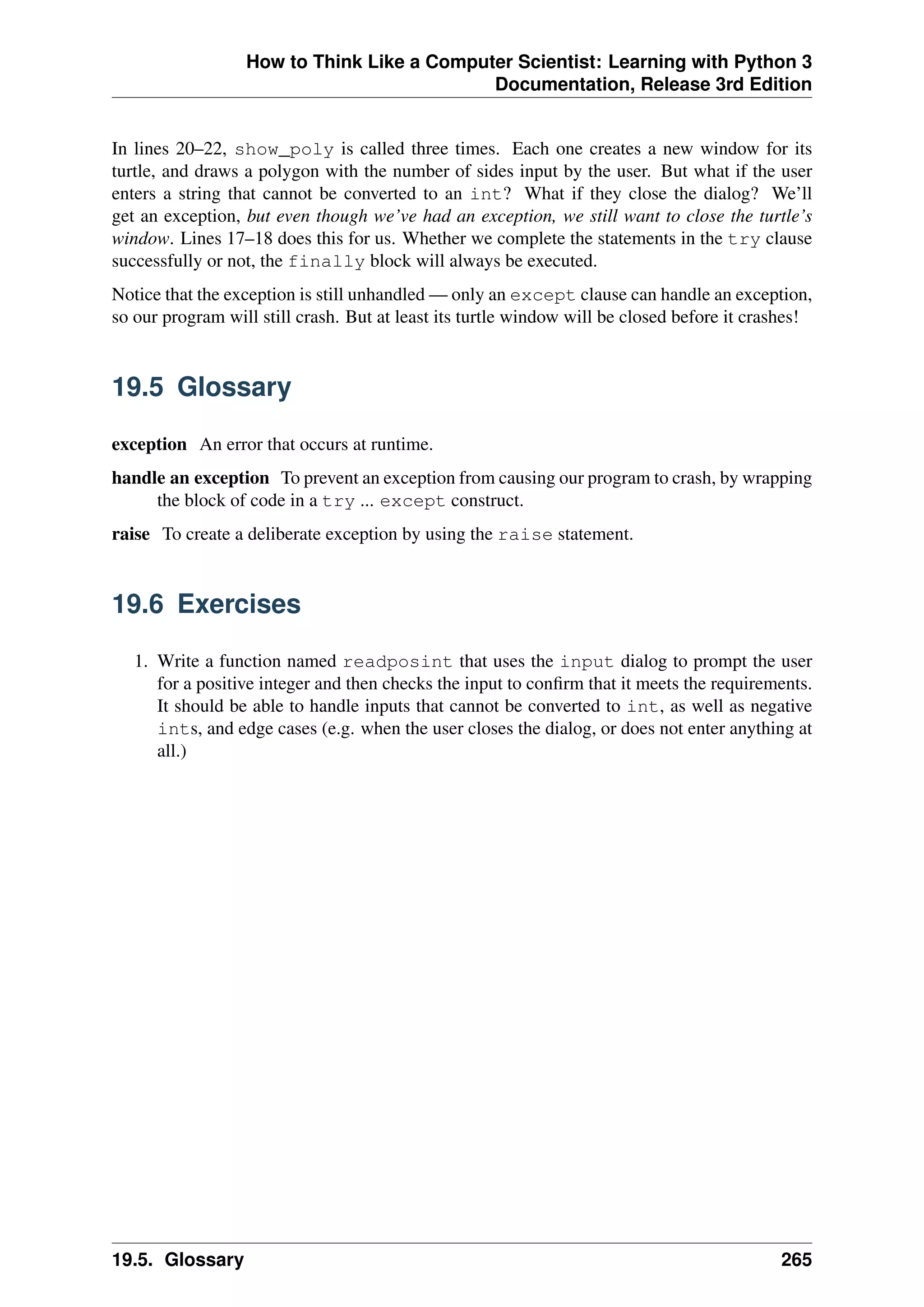 How to Think Like a Computer Scientist: Learning with Python 3
Documentation, Release 3rd Edition
In lines 20–22, show_poly is called three times. Each one creates a new window for its
turtle, and draws a polygon with the number of sides input by the user. But what if the user
enters a string that cannot be converted to an int? What if they close the dialog? We’ll
get an exception, but even though we’ve had an exception, we still want to close the turtle’s
window. Lines 17–18 does this for us. Whether we complete the statements in the try clause
successfully or not, the finally block will always be executed.
Notice that the exception is still unhandled — only an except clause can handle an exception,
so our program will still crash. But at least its turtle window will be closed before it crashes!
19.5 Glossary
exception An error that occurs at runtime.
handle an exception To prevent an exception from causing our program to crash, by wrapping
the block of code in a try ... except construct.
raise To create a deliberate exception by using the raise statement.
19.6 Exercises
1. Write a function named readposint that uses the input dialog to prompt the user
for a positive integer and then checks the input to confirm that it meets the requirements.
It should be able to handle inputs that cannot be converted to int, as well as negative
ints, and edge cases (e.g. when the user closes the dialog, or does not enter anything at
all.)
19.5. Glossary 265
 