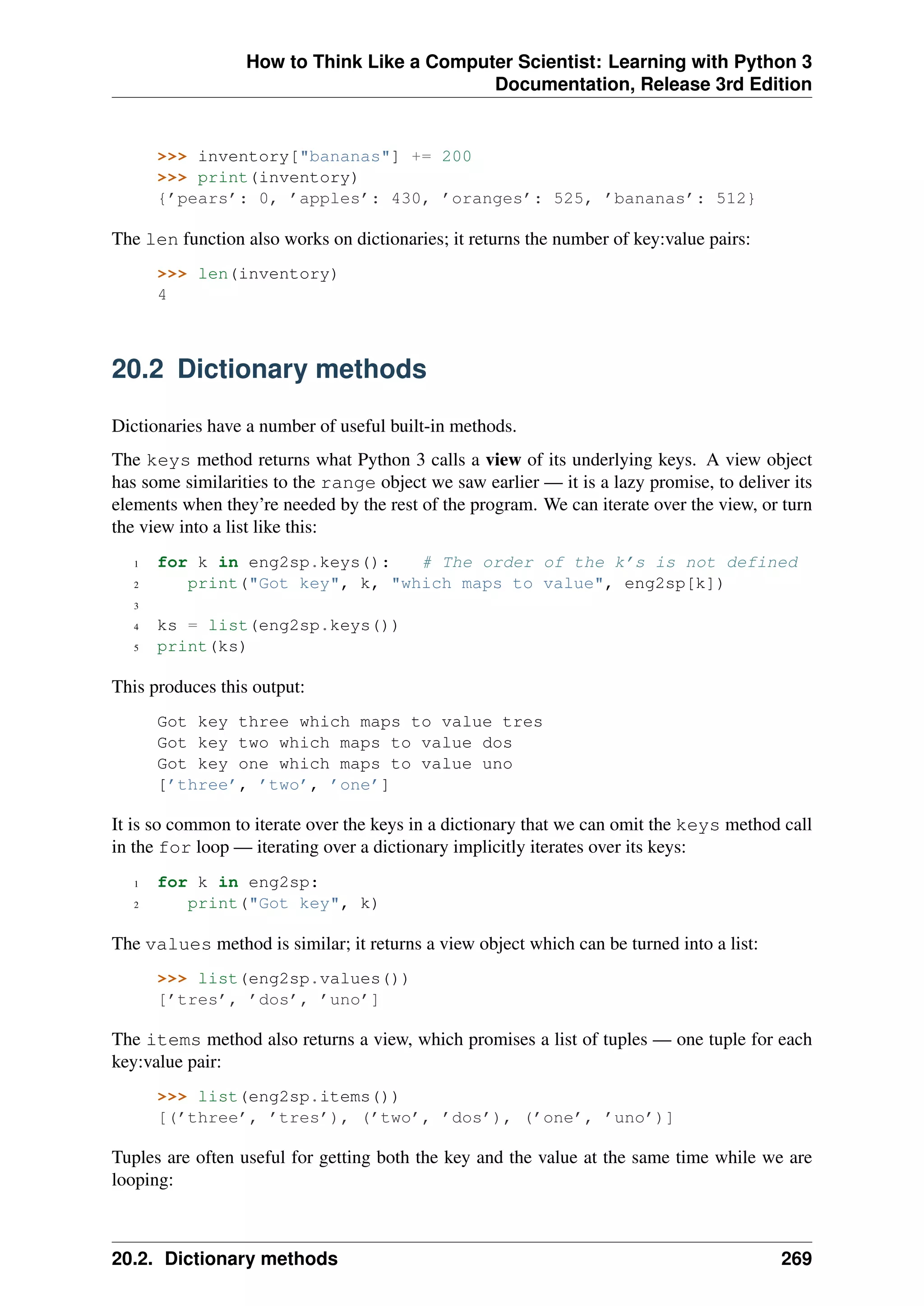 How to Think Like a Computer Scientist: Learning with Python 3
Documentation, Release 3rd Edition
>>> inventory["bananas"] += 200
>>> print(inventory)
{’pears’: 0, ’apples’: 430, ’oranges’: 525, ’bananas’: 512}
The len function also works on dictionaries; it returns the number of key:value pairs:
>>> len(inventory)
4
20.2 Dictionary methods
Dictionaries have a number of useful built-in methods.
The keys method returns what Python 3 calls a view of its underlying keys. A view object
has some similarities to the range object we saw earlier — it is a lazy promise, to deliver its
elements when they’re needed by the rest of the program. We can iterate over the view, or turn
the view into a list like this:
1 for k in eng2sp.keys(): # The order of the k’s is not defined
2 print("Got key", k, "which maps to value", eng2sp[k])
3
4 ks = list(eng2sp.keys())
5 print(ks)
This produces this output:
Got key three which maps to value tres
Got key two which maps to value dos
Got key one which maps to value uno
[’three’, ’two’, ’one’]
It is so common to iterate over the keys in a dictionary that we can omit the keys method call
in the for loop — iterating over a dictionary implicitly iterates over its keys:
1 for k in eng2sp:
2 print("Got key", k)
The values method is similar; it returns a view object which can be turned into a list:
>>> list(eng2sp.values())
[’tres’, ’dos’, ’uno’]
The items method also returns a view, which promises a list of tuples — one tuple for each
key:value pair:
>>> list(eng2sp.items())
[(’three’, ’tres’), (’two’, ’dos’), (’one’, ’uno’)]
Tuples are often useful for getting both the key and the value at the same time while we are
looping:
20.2. Dictionary methods 269
 