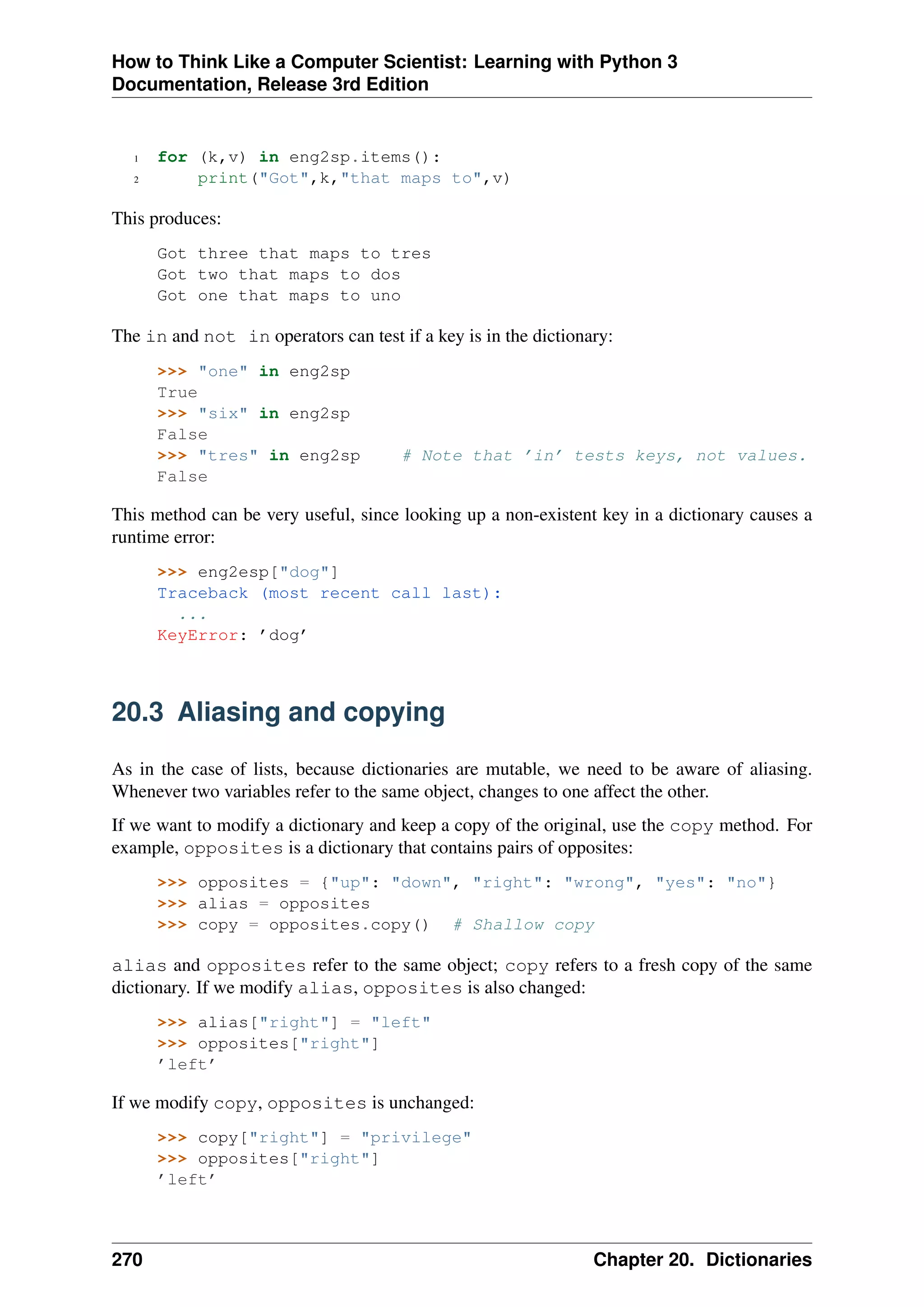 How to Think Like a Computer Scientist: Learning with Python 3
Documentation, Release 3rd Edition
1 for (k,v) in eng2sp.items():
2 print("Got",k,"that maps to",v)
This produces:
Got three that maps to tres
Got two that maps to dos
Got one that maps to uno
The in and not in operators can test if a key is in the dictionary:
>>> "one" in eng2sp
True
>>> "six" in eng2sp
False
>>> "tres" in eng2sp # Note that ’in’ tests keys, not values.
False
This method can be very useful, since looking up a non-existent key in a dictionary causes a
runtime error:
>>> eng2esp["dog"]
Traceback (most recent call last):
...
KeyError: ’dog’
20.3 Aliasing and copying
As in the case of lists, because dictionaries are mutable, we need to be aware of aliasing.
Whenever two variables refer to the same object, changes to one affect the other.
If we want to modify a dictionary and keep a copy of the original, use the copy method. For
example, opposites is a dictionary that contains pairs of opposites:
>>> opposites = {"up": "down", "right": "wrong", "yes": "no"}
>>> alias = opposites
>>> copy = opposites.copy() # Shallow copy
alias and opposites refer to the same object; copy refers to a fresh copy of the same
dictionary. If we modify alias, opposites is also changed:
>>> alias["right"] = "left"
>>> opposites["right"]
’left’
If we modify copy, opposites is unchanged:
>>> copy["right"] = "privilege"
>>> opposites["right"]
’left’
270 Chapter 20. Dictionaries
 