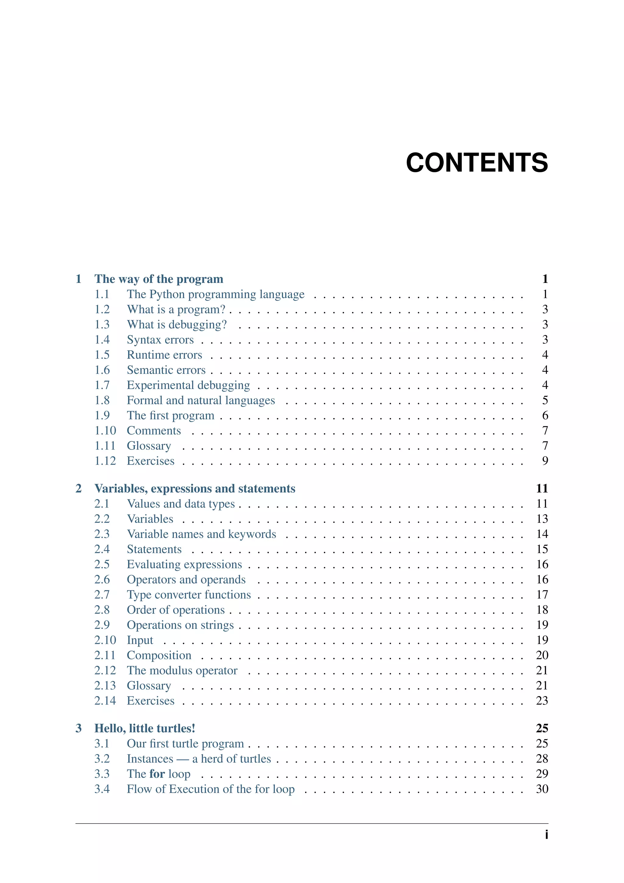 CONTENTS
1 The way of the program 1
1.1 The Python programming language . . . . . . . . . . . . . . . . . . . . . . . 1
1.2 What is a program? . . . . . . . . . . . . . . . . . . . . . . . . . . . . . . . . 3
1.3 What is debugging? . . . . . . . . . . . . . . . . . . . . . . . . . . . . . . . 3
1.4 Syntax errors . . . . . . . . . . . . . . . . . . . . . . . . . . . . . . . . . . . 3
1.5 Runtime errors . . . . . . . . . . . . . . . . . . . . . . . . . . . . . . . . . . 4
1.6 Semantic errors . . . . . . . . . . . . . . . . . . . . . . . . . . . . . . . . . . 4
1.7 Experimental debugging . . . . . . . . . . . . . . . . . . . . . . . . . . . . . 4
1.8 Formal and natural languages . . . . . . . . . . . . . . . . . . . . . . . . . . 5
1.9 The first program . . . . . . . . . . . . . . . . . . . . . . . . . . . . . . . . . 6
1.10 Comments . . . . . . . . . . . . . . . . . . . . . . . . . . . . . . . . . . . . 7
1.11 Glossary . . . . . . . . . . . . . . . . . . . . . . . . . . . . . . . . . . . . . 7
1.12 Exercises . . . . . . . . . . . . . . . . . . . . . . . . . . . . . . . . . . . . . 9
2 Variables, expressions and statements 11
2.1 Values and data types . . . . . . . . . . . . . . . . . . . . . . . . . . . . . . . 11
2.2 Variables . . . . . . . . . . . . . . . . . . . . . . . . . . . . . . . . . . . . . 13
2.3 Variable names and keywords . . . . . . . . . . . . . . . . . . . . . . . . . . 14
2.4 Statements . . . . . . . . . . . . . . . . . . . . . . . . . . . . . . . . . . . . 15
2.5 Evaluating expressions . . . . . . . . . . . . . . . . . . . . . . . . . . . . . . 16
2.6 Operators and operands . . . . . . . . . . . . . . . . . . . . . . . . . . . . . 16
2.7 Type converter functions . . . . . . . . . . . . . . . . . . . . . . . . . . . . . 17
2.8 Order of operations . . . . . . . . . . . . . . . . . . . . . . . . . . . . . . . . 18
2.9 Operations on strings . . . . . . . . . . . . . . . . . . . . . . . . . . . . . . . 19
2.10 Input . . . . . . . . . . . . . . . . . . . . . . . . . . . . . . . . . . . . . . . 19
2.11 Composition . . . . . . . . . . . . . . . . . . . . . . . . . . . . . . . . . . . 20
2.12 The modulus operator . . . . . . . . . . . . . . . . . . . . . . . . . . . . . . 21
2.13 Glossary . . . . . . . . . . . . . . . . . . . . . . . . . . . . . . . . . . . . . 21
2.14 Exercises . . . . . . . . . . . . . . . . . . . . . . . . . . . . . . . . . . . . . 23
3 Hello, little turtles! 25
3.1 Our first turtle program . . . . . . . . . . . . . . . . . . . . . . . . . . . . . . 25
3.2 Instances — a herd of turtles . . . . . . . . . . . . . . . . . . . . . . . . . . . 28
3.3 The for loop . . . . . . . . . . . . . . . . . . . . . . . . . . . . . . . . . . . 29
3.4 Flow of Execution of the for loop . . . . . . . . . . . . . . . . . . . . . . . . 30
i
 