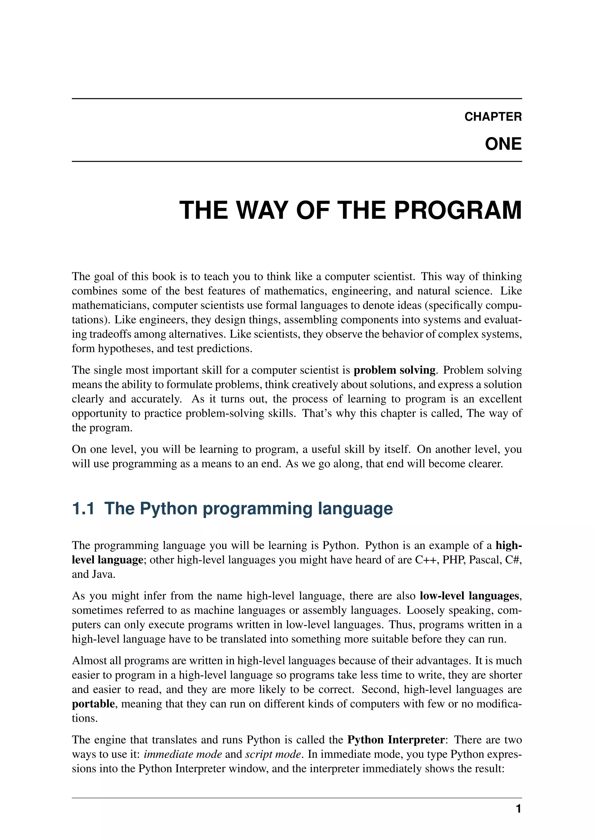 CHAPTER
ONE
THE WAY OF THE PROGRAM
The goal of this book is to teach you to think like a computer scientist. This way of thinking
combines some of the best features of mathematics, engineering, and natural science. Like
mathematicians, computer scientists use formal languages to denote ideas (specifically compu-
tations). Like engineers, they design things, assembling components into systems and evaluat-
ing tradeoffs among alternatives. Like scientists, they observe the behavior of complex systems,
form hypotheses, and test predictions.
The single most important skill for a computer scientist is problem solving. Problem solving
means the ability to formulate problems, think creatively about solutions, and express a solution
clearly and accurately. As it turns out, the process of learning to program is an excellent
opportunity to practice problem-solving skills. That’s why this chapter is called, The way of
the program.
On one level, you will be learning to program, a useful skill by itself. On another level, you
will use programming as a means to an end. As we go along, that end will become clearer.
1.1 The Python programming language
The programming language you will be learning is Python. Python is an example of a high-
level language; other high-level languages you might have heard of are C++, PHP, Pascal, C#,
and Java.
As you might infer from the name high-level language, there are also low-level languages,
sometimes referred to as machine languages or assembly languages. Loosely speaking, com-
puters can only execute programs written in low-level languages. Thus, programs written in a
high-level language have to be translated into something more suitable before they can run.
Almost all programs are written in high-level languages because of their advantages. It is much
easier to program in a high-level language so programs take less time to write, they are shorter
and easier to read, and they are more likely to be correct. Second, high-level languages are
portable, meaning that they can run on different kinds of computers with few or no modifica-
tions.
The engine that translates and runs Python is called the Python Interpreter: There are two
ways to use it: immediate mode and script mode. In immediate mode, you type Python expres-
sions into the Python Interpreter window, and the interpreter immediately shows the result:
1
 