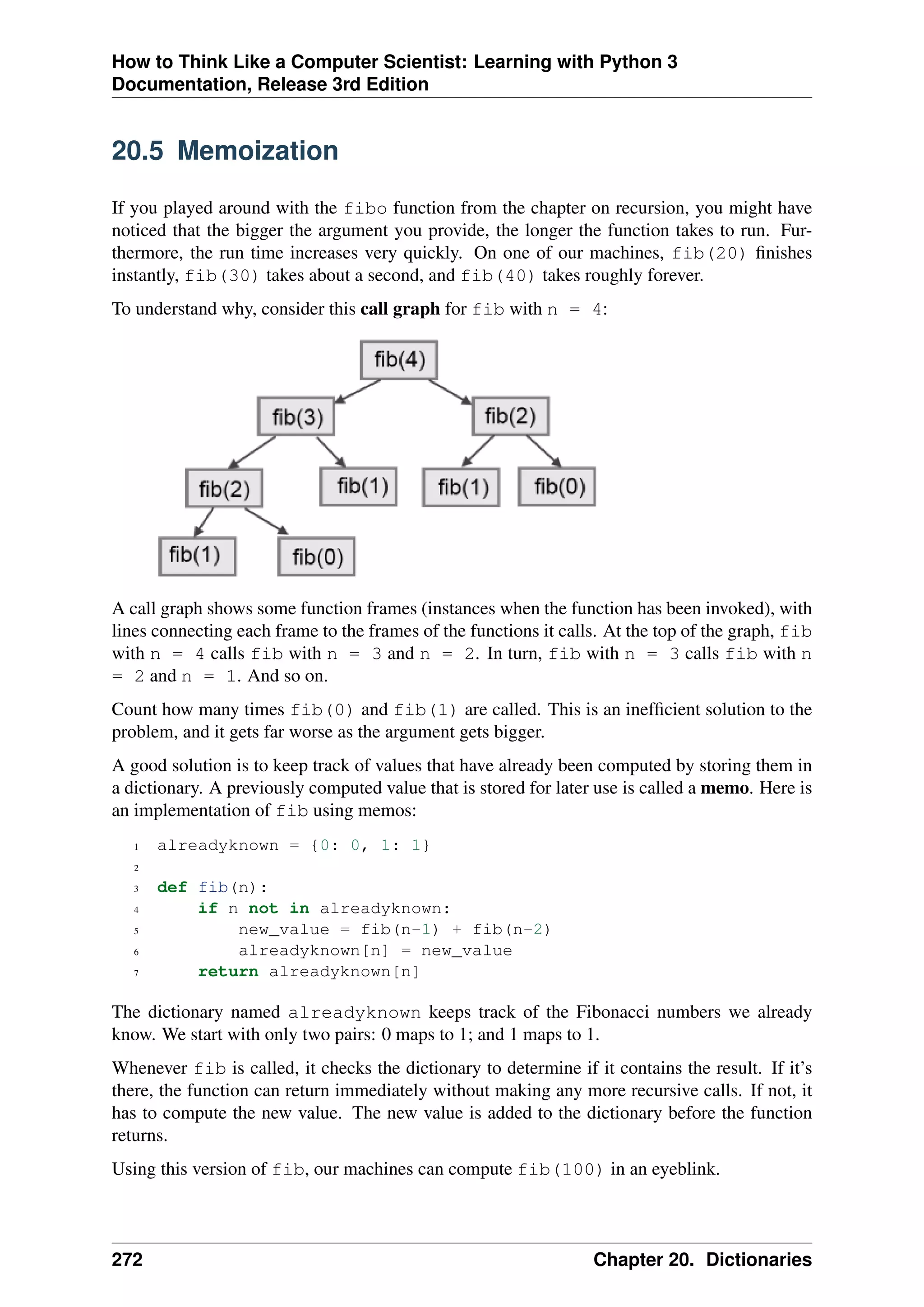 How to Think Like a Computer Scientist: Learning with Python 3
Documentation, Release 3rd Edition
20.5 Memoization
If you played around with the fibo function from the chapter on recursion, you might have
noticed that the bigger the argument you provide, the longer the function takes to run. Fur-
thermore, the run time increases very quickly. On one of our machines, fib(20) finishes
instantly, fib(30) takes about a second, and fib(40) takes roughly forever.
To understand why, consider this call graph for fib with n = 4:
A call graph shows some function frames (instances when the function has been invoked), with
lines connecting each frame to the frames of the functions it calls. At the top of the graph, fib
with n = 4 calls fib with n = 3 and n = 2. In turn, fib with n = 3 calls fib with n
= 2 and n = 1. And so on.
Count how many times fib(0) and fib(1) are called. This is an inefficient solution to the
problem, and it gets far worse as the argument gets bigger.
A good solution is to keep track of values that have already been computed by storing them in
a dictionary. A previously computed value that is stored for later use is called a memo. Here is
an implementation of fib using memos:
1 alreadyknown = {0: 0, 1: 1}
2
3 def fib(n):
4 if n not in alreadyknown:
5 new_value = fib(n-1) + fib(n-2)
6 alreadyknown[n] = new_value
7 return alreadyknown[n]
The dictionary named alreadyknown keeps track of the Fibonacci numbers we already
know. We start with only two pairs: 0 maps to 1; and 1 maps to 1.
Whenever fib is called, it checks the dictionary to determine if it contains the result. If it’s
there, the function can return immediately without making any more recursive calls. If not, it
has to compute the new value. The new value is added to the dictionary before the function
returns.
Using this version of fib, our machines can compute fib(100) in an eyeblink.
272 Chapter 20. Dictionaries
 