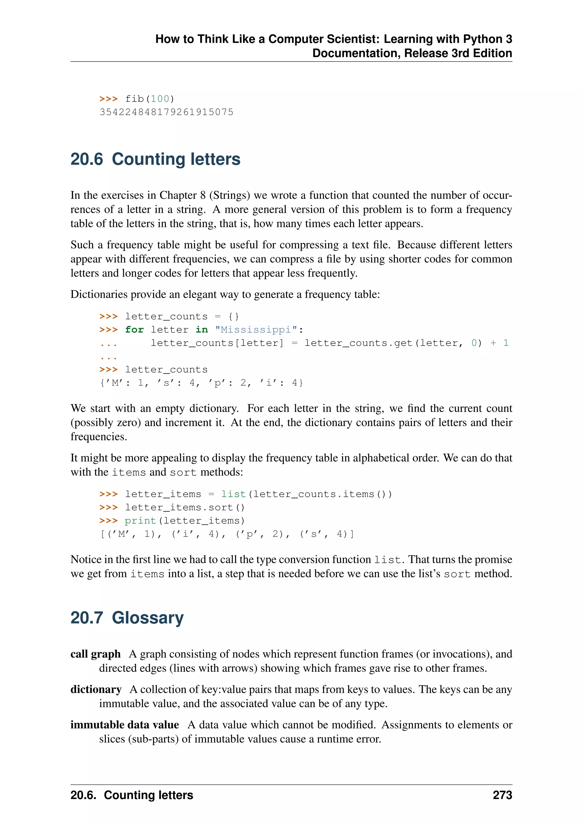 How to Think Like a Computer Scientist: Learning with Python 3
Documentation, Release 3rd Edition
>>> fib(100)
354224848179261915075
20.6 Counting letters
In the exercises in Chapter 8 (Strings) we wrote a function that counted the number of occur-
rences of a letter in a string. A more general version of this problem is to form a frequency
table of the letters in the string, that is, how many times each letter appears.
Such a frequency table might be useful for compressing a text file. Because different letters
appear with different frequencies, we can compress a file by using shorter codes for common
letters and longer codes for letters that appear less frequently.
Dictionaries provide an elegant way to generate a frequency table:
>>> letter_counts = {}
>>> for letter in "Mississippi":
... letter_counts[letter] = letter_counts.get(letter, 0) + 1
...
>>> letter_counts
{’M’: 1, ’s’: 4, ’p’: 2, ’i’: 4}
We start with an empty dictionary. For each letter in the string, we find the current count
(possibly zero) and increment it. At the end, the dictionary contains pairs of letters and their
frequencies.
It might be more appealing to display the frequency table in alphabetical order. We can do that
with the items and sort methods:
>>> letter_items = list(letter_counts.items())
>>> letter_items.sort()
>>> print(letter_items)
[(’M’, 1), (’i’, 4), (’p’, 2), (’s’, 4)]
Notice in the first line we had to call the type conversion function list. That turns the promise
we get from items into a list, a step that is needed before we can use the list’s sort method.
20.7 Glossary
call graph A graph consisting of nodes which represent function frames (or invocations), and
directed edges (lines with arrows) showing which frames gave rise to other frames.
dictionary A collection of key:value pairs that maps from keys to values. The keys can be any
immutable value, and the associated value can be of any type.
immutable data value A data value which cannot be modified. Assignments to elements or
slices (sub-parts) of immutable values cause a runtime error.
20.6. Counting letters 273
 