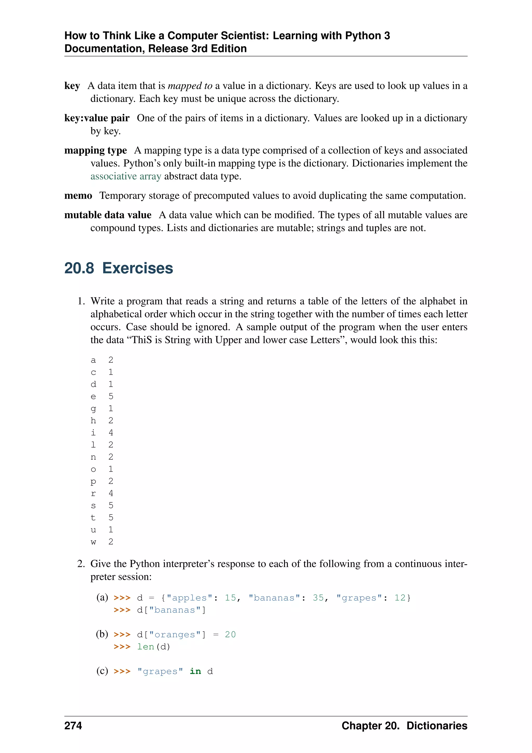 How to Think Like a Computer Scientist: Learning with Python 3
Documentation, Release 3rd Edition
key A data item that is mapped to a value in a dictionary. Keys are used to look up values in a
dictionary. Each key must be unique across the dictionary.
key:value pair One of the pairs of items in a dictionary. Values are looked up in a dictionary
by key.
mapping type A mapping type is a data type comprised of a collection of keys and associated
values. Python’s only built-in mapping type is the dictionary. Dictionaries implement the
associative array abstract data type.
memo Temporary storage of precomputed values to avoid duplicating the same computation.
mutable data value A data value which can be modified. The types of all mutable values are
compound types. Lists and dictionaries are mutable; strings and tuples are not.
20.8 Exercises
1. Write a program that reads a string and returns a table of the letters of the alphabet in
alphabetical order which occur in the string together with the number of times each letter
occurs. Case should be ignored. A sample output of the program when the user enters
the data “ThiS is String with Upper and lower case Letters”, would look this this:
a 2
c 1
d 1
e 5
g 1
h 2
i 4
l 2
n 2
o 1
p 2
r 4
s 5
t 5
u 1
w 2
2. Give the Python interpreter’s response to each of the following from a continuous inter-
preter session:
(a) >>> d = {"apples": 15, "bananas": 35, "grapes": 12}
>>> d["bananas"]
(b) >>> d["oranges"] = 20
>>> len(d)
(c) >>> "grapes" in d
274 Chapter 20. Dictionaries
 