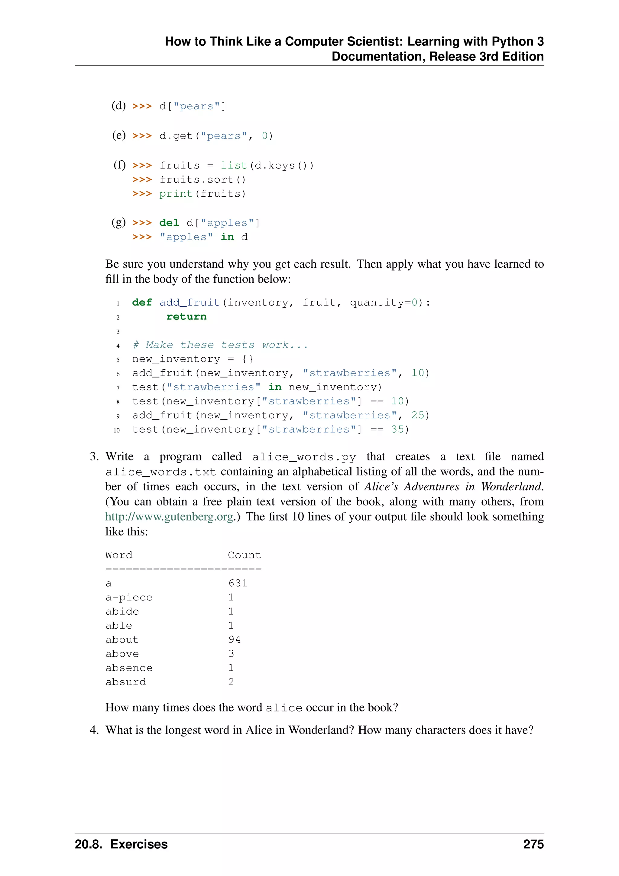How to Think Like a Computer Scientist: Learning with Python 3
Documentation, Release 3rd Edition
(d) >>> d["pears"]
(e) >>> d.get("pears", 0)
(f) >>> fruits = list(d.keys())
>>> fruits.sort()
>>> print(fruits)
(g) >>> del d["apples"]
>>> "apples" in d
Be sure you understand why you get each result. Then apply what you have learned to
fill in the body of the function below:
1 def add_fruit(inventory, fruit, quantity=0):
2 return
3
4 # Make these tests work...
5 new_inventory = {}
6 add_fruit(new_inventory, "strawberries", 10)
7 test("strawberries" in new_inventory)
8 test(new_inventory["strawberries"] == 10)
9 add_fruit(new_inventory, "strawberries", 25)
10 test(new_inventory["strawberries"] == 35)
3. Write a program called alice_words.py that creates a text file named
alice_words.txt containing an alphabetical listing of all the words, and the num-
ber of times each occurs, in the text version of Alice’s Adventures in Wonderland.
(You can obtain a free plain text version of the book, along with many others, from
http://www.gutenberg.org.) The first 10 lines of your output file should look something
like this:
Word Count
=======================
a 631
a-piece 1
abide 1
able 1
about 94
above 3
absence 1
absurd 2
How many times does the word alice occur in the book?
4. What is the longest word in Alice in Wonderland? How many characters does it have?
20.8. Exercises 275
 