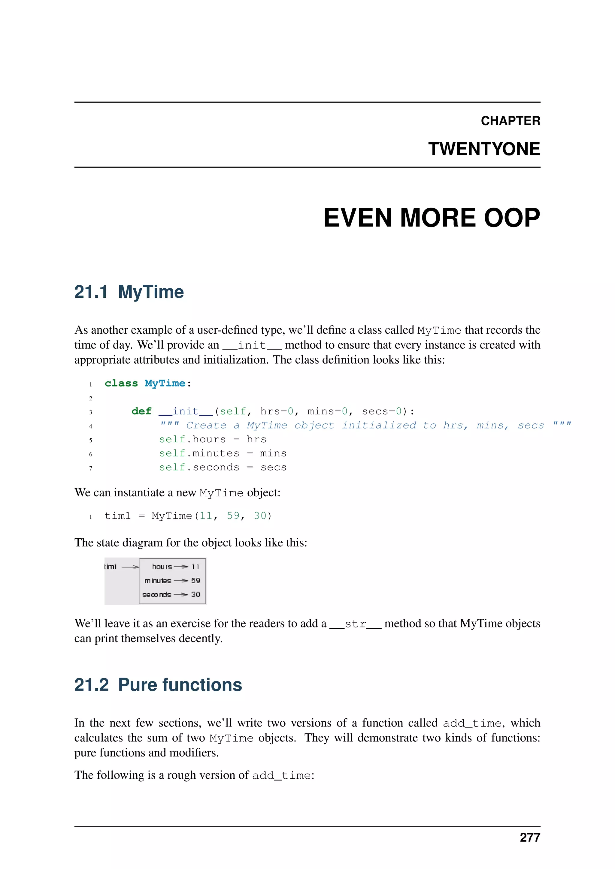 CHAPTER
TWENTYONE
EVEN MORE OOP
21.1 MyTime
As another example of a user-defined type, we’ll define a class called MyTime that records the
time of day. We’ll provide an __init__ method to ensure that every instance is created with
appropriate attributes and initialization. The class definition looks like this:
1 class MyTime:
2
3 def __init__(self, hrs=0, mins=0, secs=0):
4 """ Create a MyTime object initialized to hrs, mins, secs """
5 self.hours = hrs
6 self.minutes = mins
7 self.seconds = secs
We can instantiate a new MyTime object:
1 tim1 = MyTime(11, 59, 30)
The state diagram for the object looks like this:
We’ll leave it as an exercise for the readers to add a __str__ method so that MyTime objects
can print themselves decently.
21.2 Pure functions
In the next few sections, we’ll write two versions of a function called add_time, which
calculates the sum of two MyTime objects. They will demonstrate two kinds of functions:
pure functions and modifiers.
The following is a rough version of add_time:
277
 