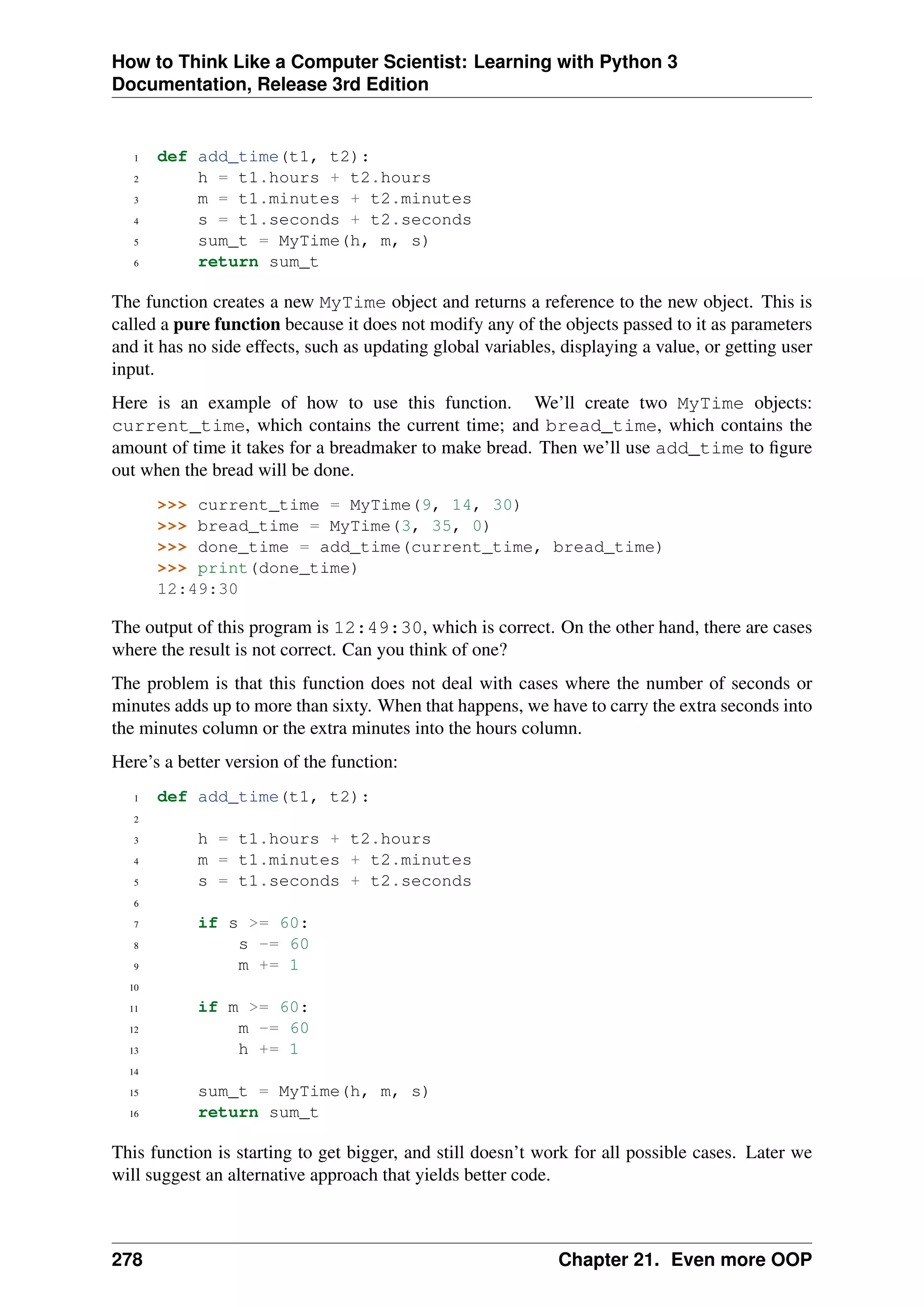 How to Think Like a Computer Scientist: Learning with Python 3
Documentation, Release 3rd Edition
1 def add_time(t1, t2):
2 h = t1.hours + t2.hours
3 m = t1.minutes + t2.minutes
4 s = t1.seconds + t2.seconds
5 sum_t = MyTime(h, m, s)
6 return sum_t
The function creates a new MyTime object and returns a reference to the new object. This is
called a pure function because it does not modify any of the objects passed to it as parameters
and it has no side effects, such as updating global variables, displaying a value, or getting user
input.
Here is an example of how to use this function. We’ll create two MyTime objects:
current_time, which contains the current time; and bread_time, which contains the
amount of time it takes for a breadmaker to make bread. Then we’ll use add_time to figure
out when the bread will be done.
>>> current_time = MyTime(9, 14, 30)
>>> bread_time = MyTime(3, 35, 0)
>>> done_time = add_time(current_time, bread_time)
>>> print(done_time)
12:49:30
The output of this program is 12:49:30, which is correct. On the other hand, there are cases
where the result is not correct. Can you think of one?
The problem is that this function does not deal with cases where the number of seconds or
minutes adds up to more than sixty. When that happens, we have to carry the extra seconds into
the minutes column or the extra minutes into the hours column.
Here’s a better version of the function:
1 def add_time(t1, t2):
2
3 h = t1.hours + t2.hours
4 m = t1.minutes + t2.minutes
5 s = t1.seconds + t2.seconds
6
7 if s >= 60:
8 s -= 60
9 m += 1
10
11 if m >= 60:
12 m -= 60
13 h += 1
14
15 sum_t = MyTime(h, m, s)
16 return sum_t
This function is starting to get bigger, and still doesn’t work for all possible cases. Later we
will suggest an alternative approach that yields better code.
278 Chapter 21. Even more OOP
 