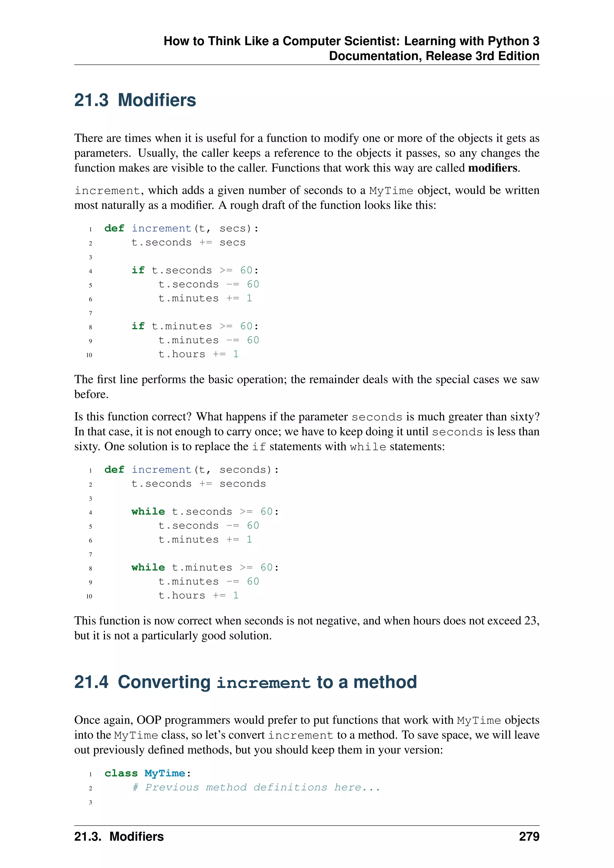 How to Think Like a Computer Scientist: Learning with Python 3
Documentation, Release 3rd Edition
21.3 Modifiers
There are times when it is useful for a function to modify one or more of the objects it gets as
parameters. Usually, the caller keeps a reference to the objects it passes, so any changes the
function makes are visible to the caller. Functions that work this way are called modifiers.
increment, which adds a given number of seconds to a MyTime object, would be written
most naturally as a modifier. A rough draft of the function looks like this:
1 def increment(t, secs):
2 t.seconds += secs
3
4 if t.seconds >= 60:
5 t.seconds -= 60
6 t.minutes += 1
7
8 if t.minutes >= 60:
9 t.minutes -= 60
10 t.hours += 1
The first line performs the basic operation; the remainder deals with the special cases we saw
before.
Is this function correct? What happens if the parameter seconds is much greater than sixty?
In that case, it is not enough to carry once; we have to keep doing it until seconds is less than
sixty. One solution is to replace the if statements with while statements:
1 def increment(t, seconds):
2 t.seconds += seconds
3
4 while t.seconds >= 60:
5 t.seconds -= 60
6 t.minutes += 1
7
8 while t.minutes >= 60:
9 t.minutes -= 60
10 t.hours += 1
This function is now correct when seconds is not negative, and when hours does not exceed 23,
but it is not a particularly good solution.
21.4 Converting increment to a method
Once again, OOP programmers would prefer to put functions that work with MyTime objects
into the MyTime class, so let’s convert increment to a method. To save space, we will leave
out previously defined methods, but you should keep them in your version:
1 class MyTime:
2 # Previous method definitions here...
3
21.3. Modifiers 279
 