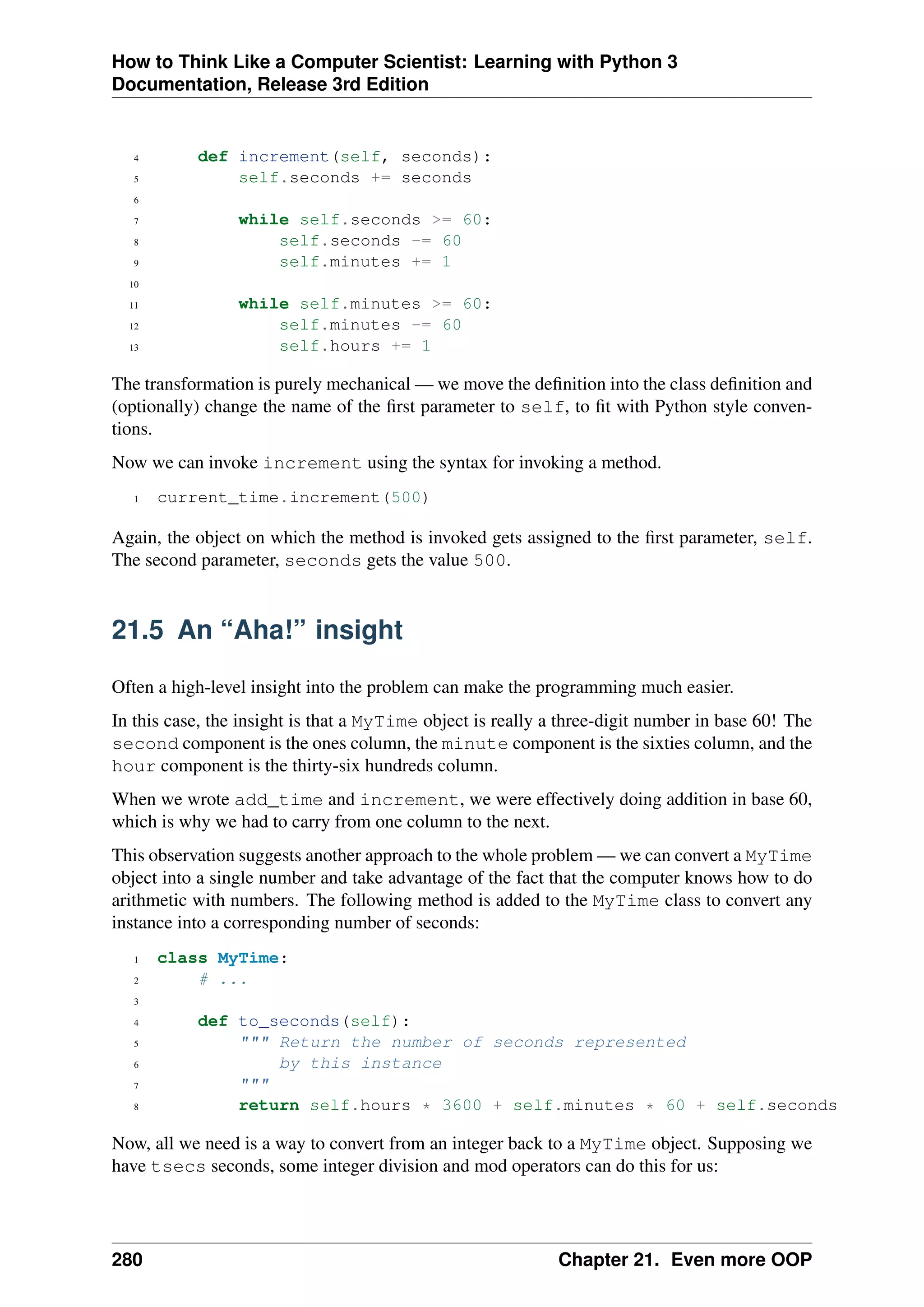 How to Think Like a Computer Scientist: Learning with Python 3
Documentation, Release 3rd Edition
4 def increment(self, seconds):
5 self.seconds += seconds
6
7 while self.seconds >= 60:
8 self.seconds -= 60
9 self.minutes += 1
10
11 while self.minutes >= 60:
12 self.minutes -= 60
13 self.hours += 1
The transformation is purely mechanical — we move the definition into the class definition and
(optionally) change the name of the first parameter to self, to fit with Python style conven-
tions.
Now we can invoke increment using the syntax for invoking a method.
1 current_time.increment(500)
Again, the object on which the method is invoked gets assigned to the first parameter, self.
The second parameter, seconds gets the value 500.
21.5 An “Aha!” insight
Often a high-level insight into the problem can make the programming much easier.
In this case, the insight is that a MyTime object is really a three-digit number in base 60! The
second component is the ones column, the minute component is the sixties column, and the
hour component is the thirty-six hundreds column.
When we wrote add_time and increment, we were effectively doing addition in base 60,
which is why we had to carry from one column to the next.
This observation suggests another approach to the whole problem — we can convert a MyTime
object into a single number and take advantage of the fact that the computer knows how to do
arithmetic with numbers. The following method is added to the MyTime class to convert any
instance into a corresponding number of seconds:
1 class MyTime:
2 # ...
3
4 def to_seconds(self):
5 """ Return the number of seconds represented
6 by this instance
7 """
8 return self.hours * 3600 + self.minutes * 60 + self.seconds
Now, all we need is a way to convert from an integer back to a MyTime object. Supposing we
have tsecs seconds, some integer division and mod operators can do this for us:
280 Chapter 21. Even more OOP
 