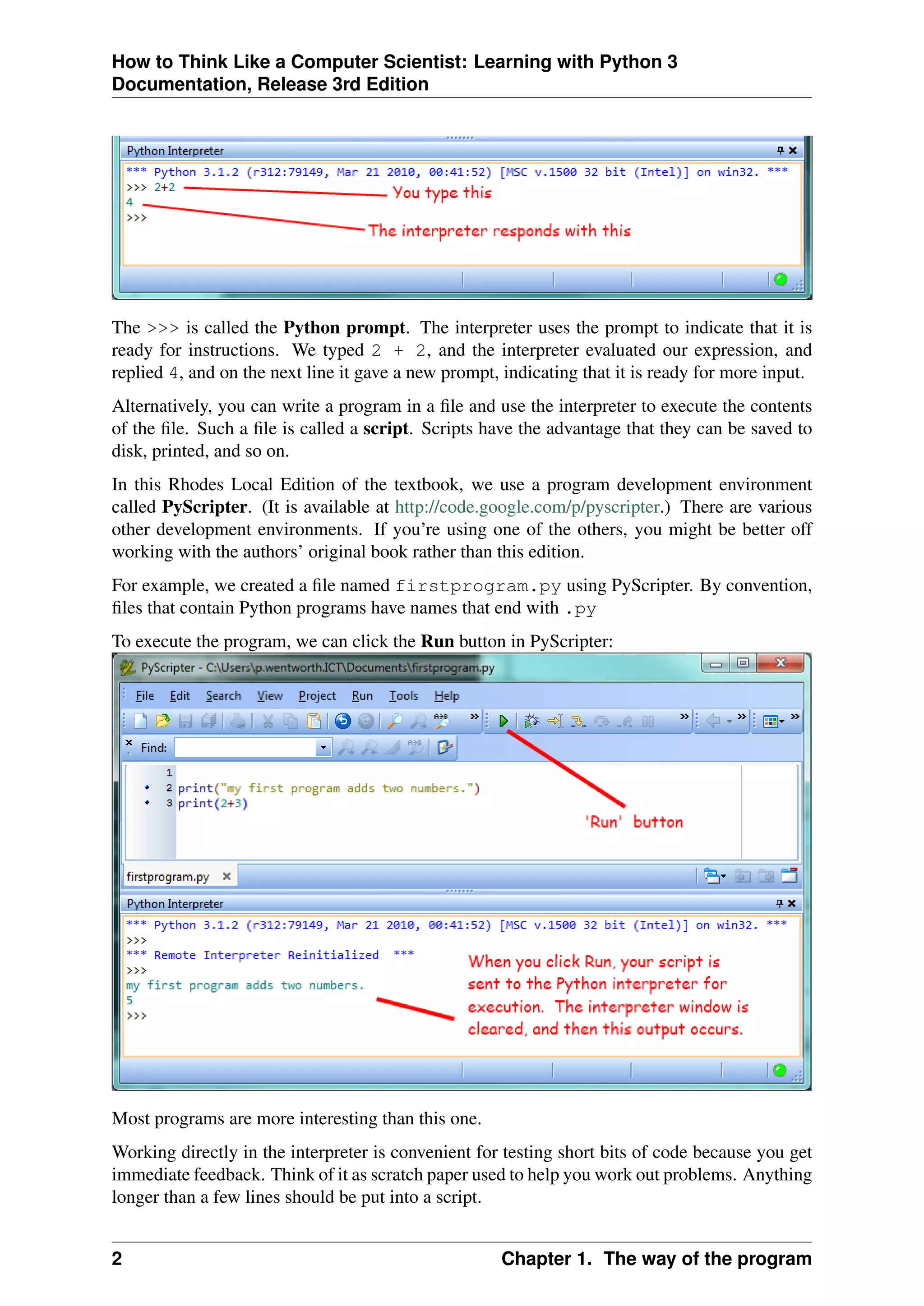 How to Think Like a Computer Scientist: Learning with Python 3
Documentation, Release 3rd Edition
The >>> is called the Python prompt. The interpreter uses the prompt to indicate that it is
ready for instructions. We typed 2 + 2, and the interpreter evaluated our expression, and
replied 4, and on the next line it gave a new prompt, indicating that it is ready for more input.
Alternatively, you can write a program in a file and use the interpreter to execute the contents
of the file. Such a file is called a script. Scripts have the advantage that they can be saved to
disk, printed, and so on.
In this Rhodes Local Edition of the textbook, we use a program development environment
called PyScripter. (It is available at http://code.google.com/p/pyscripter.) There are various
other development environments. If you’re using one of the others, you might be better off
working with the authors’ original book rather than this edition.
For example, we created a file named firstprogram.py using PyScripter. By convention,
files that contain Python programs have names that end with .py
To execute the program, we can click the Run button in PyScripter:
Most programs are more interesting than this one.
Working directly in the interpreter is convenient for testing short bits of code because you get
immediate feedback. Think of it as scratch paper used to help you work out problems. Anything
longer than a few lines should be put into a script.
2 Chapter 1. The way of the program
 